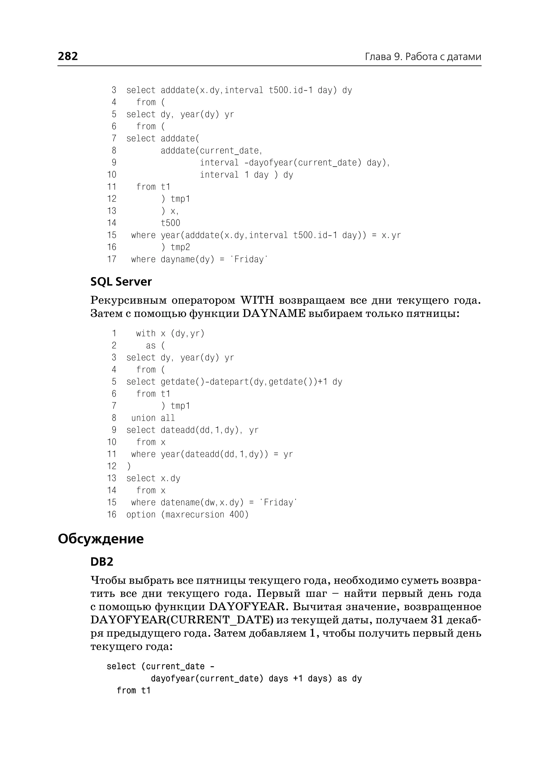 282                                                             Глава 9. Работа с датами


         3 select adddate(x.dy,interval t500.id 1 day) dy
         4   from (
         5 select dy, year(dy) yr
         6   from (
         7 select adddate(
         8        adddate(current_date,
         9                interval dayofyear(current_date) day),
        10                interval 1 day ) dy
        11   from t1
        12        ) tmp1
        13        ) x,
        14        t500
        15 where year(adddate(x.dy,interval t500.id 1 day)) = x.yr
        16        ) tmp2
        17 where dayname(dy) = 'Friday'

      SQL Server
      Рекурсивным оператором WITH возвращаем все дни текущего года.
      Затем с помощью функции DAYNAME выбираем только пятницы:
         1     with   x (dy,yr)
         2       as   (
         3   select   dy, year(dy) yr
         4     from   (
         5   select   getdate() datepart(dy,getdate())+1 dy
         6     from   t1
         7            ) tmp1
         8    union   all
         9   select   dateadd(dd,1,dy), yr
        10     from   x
        11    where   year(dateadd(dd,1,dy)) = yr
        12   )
        13   select   x.dy
        14     from   x
        15    where   datename(dw,x.dy) = 'Friday'
        16   option   (maxrecursion 400)

Обсуждение
      DB2
      Чтобы выбрать все пятницы текущего года, необходимо суметь возвра
      тить все дни текущего года. Первый шаг – найти первый день года
      с помощью функции DAYOFYEAR. Вычитая значение, возвращенное
      DAYOFYEAR(CURRENT_DATE) из текущей даты, получаем 31 декаб
      ря предыдущего года. Затем добавляем 1, чтобы получить первый день
      текущего года:
        select (current_date
                  dayofyear(current_date) days +1 days) as dy
          from t1
 