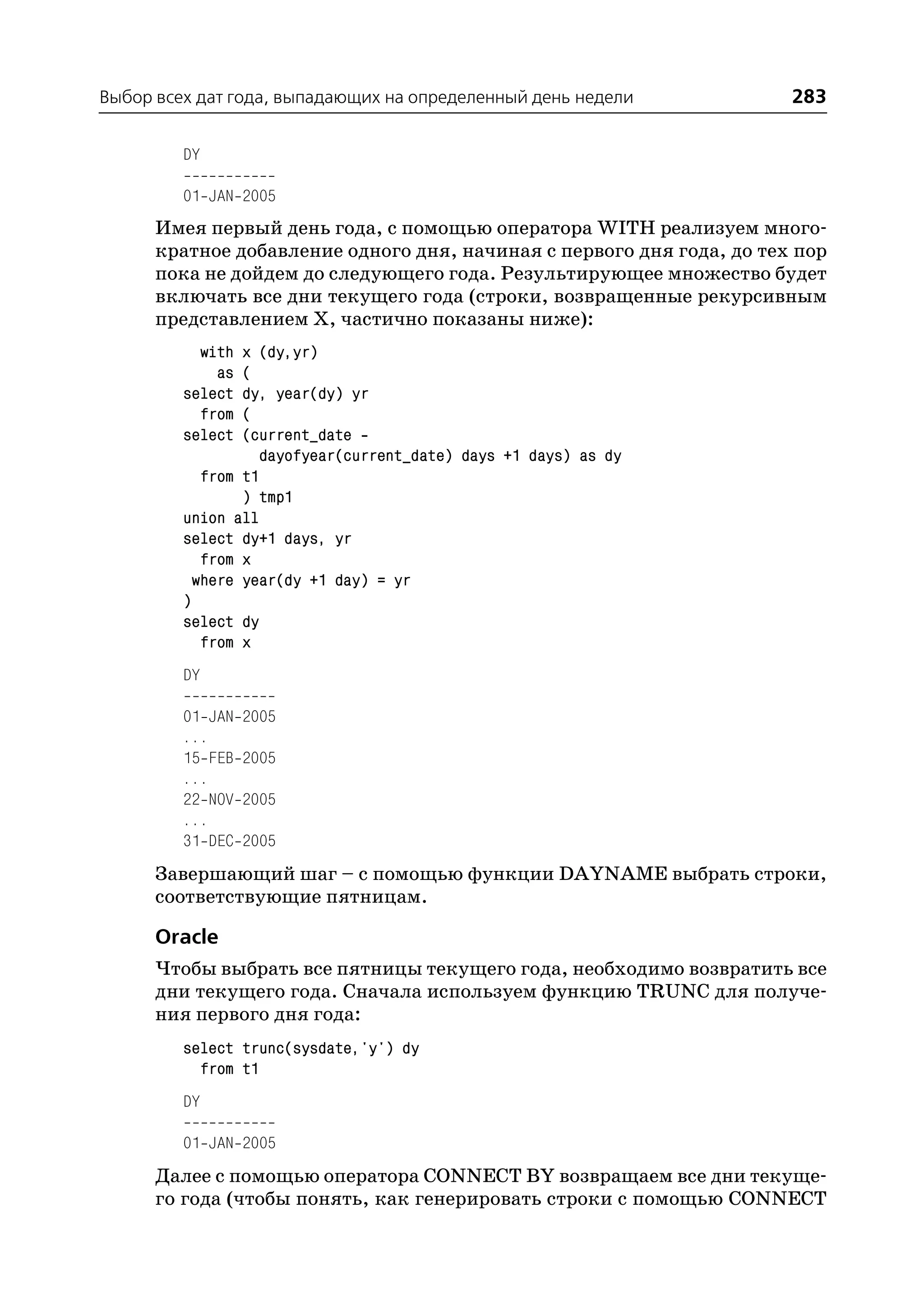 Выбор всех дат года, выпадающих на определенный день недели            283

         DY

         01 JAN 2005
      Имея первый день года, с помощью оператора WITH реализуем много
      кратное добавление одного дня, начиная с первого дня года, до тех пор
      пока не дойдем до следующего года. Результирующее множество будет
      включать все дни текущего года (строки, возвращенные рекурсивным
      представлением Х, частично показаны ниже):
           with  x (dy,yr)
             as  (
         select  dy, year(dy) yr
           from  (
         select  (current_date
                    dayofyear(current_date) days +1 days) as dy
            from t1
                 ) tmp1
         union all
         select dy+1 days, yr
            from x
           where year(dy +1 day) = yr
         )
         select dy
            from x
         DY

         01 JAN   2005
         ...
         15 FEB   2005
         ...
         22 NOV   2005
         ...
         31 DEC   2005
      Завершающий шаг – с помощью функции DAYNAME выбрать строки,
      соответствующие пятницам.

      Oracle
      Чтобы выбрать все пятницы текущего года, необходимо возвратить все
      дни текущего года. Сначала используем функцию TRUNC для получе
      ния первого дня года:
         select trunc(sysdate,'y') dy
           from t1
         DY

         01 JAN 2005
      Далее с помощью оператора CONNECT BY возвращаем все дни текуще
      го года (чтобы понять, как генерировать строки с помощью CONNECT
 