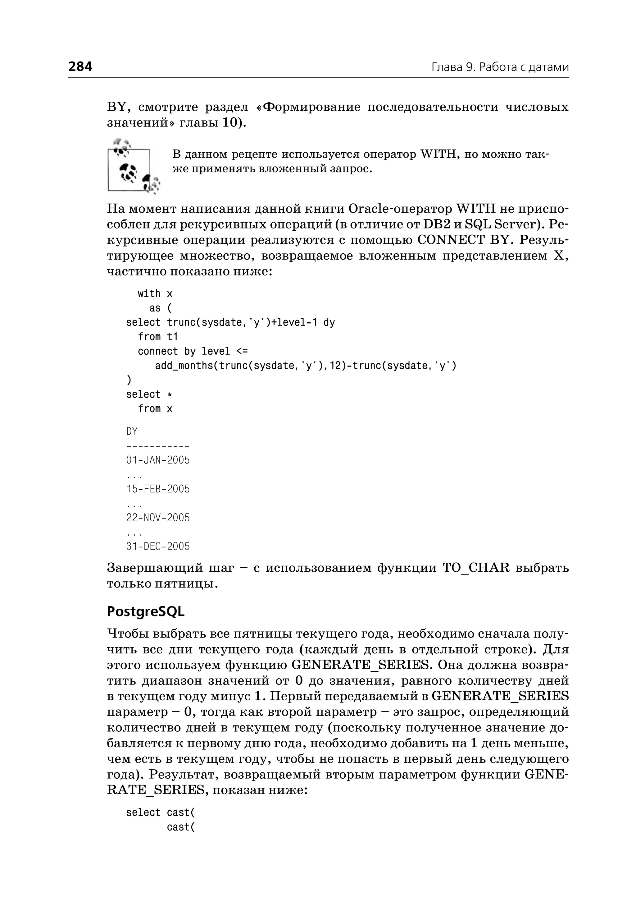 284                                                         Глава 9. Работа с датами


      BY, смотрите раздел «Формирование последовательности числовых
      значений» главы 10).

                 В данном рецепте используется оператор WITH, но можно так
                 же применять вложенный запрос.


      На момент написания данной книги Oracle оператор WITH не приспо
      соблен для рекурсивных операций (в отличие от DB2 и SQL Server). Ре
      курсивные операции реализуются с помощью CONNECT BY. Резуль
      тирующее множество, возвращаемое вложенным представлением Х,
      частично показано ниже:
          with x
            as (
        select trunc(sysdate,'y')+level 1 dy
          from t1
          connect by level <=
             add_months(trunc(sysdate,'y'),12) trunc(sysdate,'y')
        )
        select *
          from x
        DY

        01 JAN   2005
        ...
        15 FEB   2005
        ...
        22 NOV   2005
        ...
        31 DEC   2005
      Завершающий шаг – с использованием функции TO_CHAR выбрать
      только пятницы.

      PostgreSQL
      Чтобы выбрать все пятницы текущего года, необходимо сначала полу
      чить все дни текущего года (каждый день в отдельной строке). Для
      этого используем функцию GENERATE_SERIES. Она должна возвра
      тить диапазон значений от 0 до значения, равного количеству дней
      в текущем году минус 1. Первый передаваемый в GENERATE_SERIES
      параметр – 0, тогда как второй параметр – это запрос, определяющий
      количество дней в текущем году (поскольку полученное значение до
      бавляется к первому дню года, необходимо добавить на 1 день меньше,
      чем есть в текущем году, чтобы не попасть в первый день следующего
      года). Результат, возвращаемый вторым параметром функции GENE
      RATE_SERIES, показан ниже:
        select cast(
               cast(
 