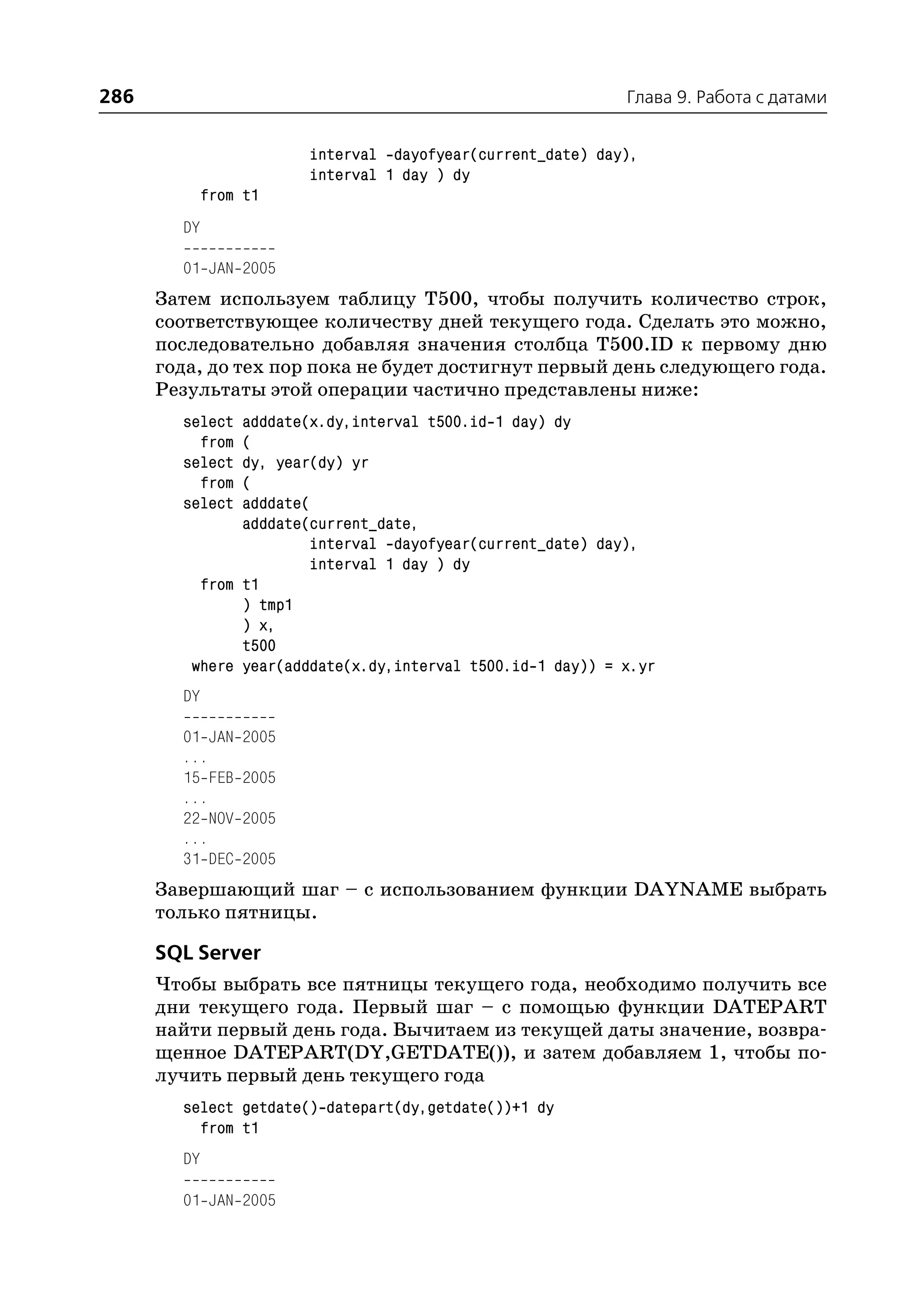 286                                                          Глава 9. Работа с датами


                         interval dayofyear(current_date) day),
                         interval 1 day ) dy
             from t1
        DY

        01 JAN 2005
      Затем используем таблицу T500, чтобы получить количество строк,
      соответствующее количеству дней текущего года. Сделать это можно,
      последовательно добавляя значения столбца T500.ID к первому дню
      года, до тех пор пока не будет достигнут первый день следующего года.
      Результаты этой операции частично представлены ниже:
        select adddate(x.dy,interval t500.id 1 day) dy
          from (
        select dy, year(dy) yr
          from (
        select adddate(
               adddate(current_date,
                       interval dayofyear(current_date) day),
                       interval 1 day ) dy
          from t1
               ) tmp1
               ) x,
               t500
         where year(adddate(x.dy,interval t500.id 1 day)) = x.yr
        DY

        01 JAN    2005
        ...
        15 FEB    2005
        ...
        22 NOV    2005
        ...
        31 DEC    2005
      Завершающий шаг – с использованием функции DAYNAME выбрать
      только пятницы.

      SQL Server
      Чтобы выбрать все пятницы текущего года, необходимо получить все
      дни текущего года. Первый шаг – с помощью функции DATEPART
      найти первый день года. Вычитаем из текущей даты значение, возвра
      щенное DATEPART(DY,GETDATE()), и затем добавляем 1, чтобы по
      лучить первый день текущего года
        select getdate() datepart(dy,getdate())+1 dy
          from t1
        DY

        01 JAN 2005
 