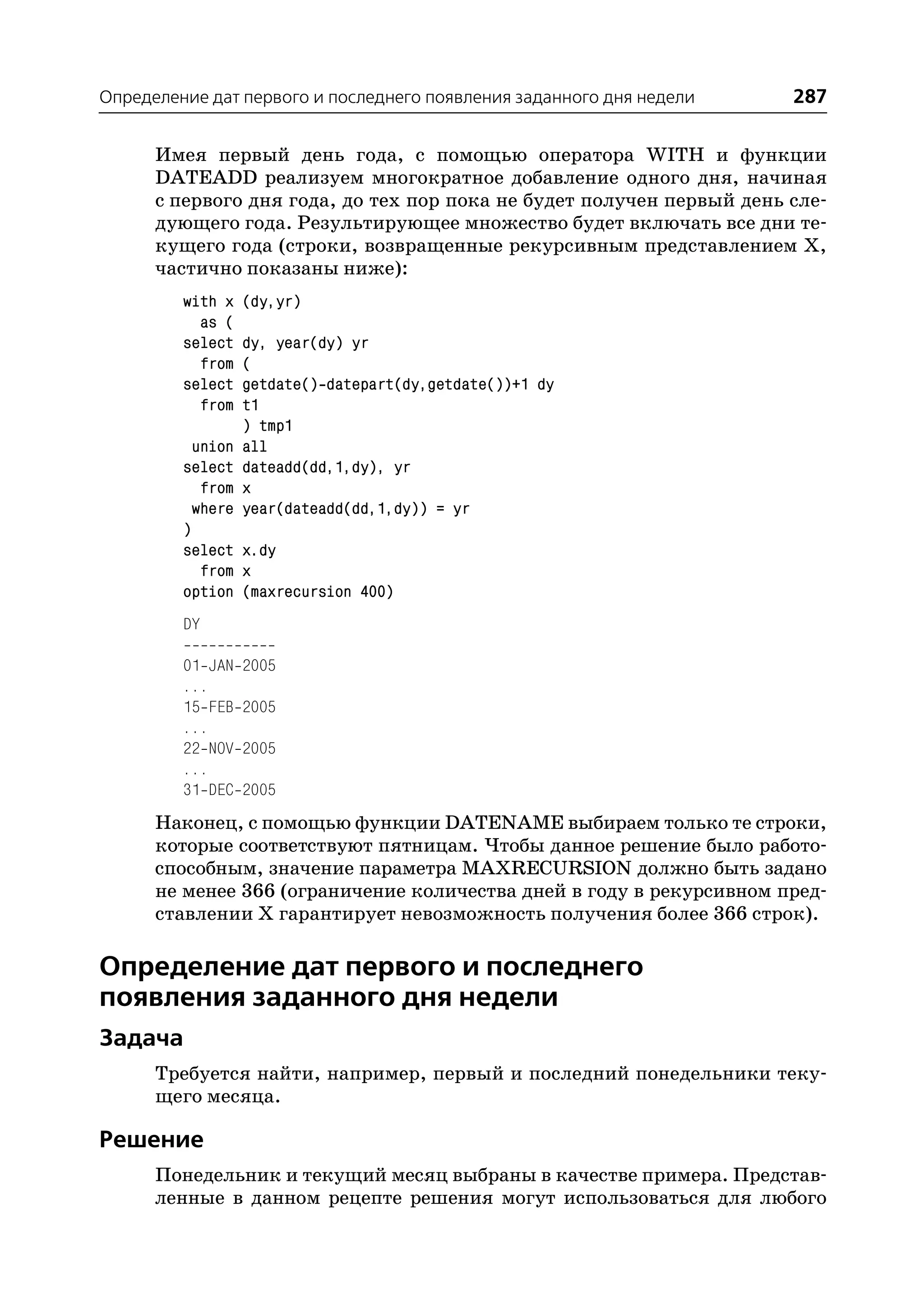 Определение дат первого и последнего появления заданного дня недели   287

      Имея первый день года, с помощью оператора WITH и функции
      DATEADD реализуем многократное добавление одного дня, начиная
      с первого дня года, до тех пор пока не будет получен первый день сле
      дующего года. Результирующее множество будет включать все дни те
      кущего года (строки, возвращенные рекурсивным представлением Х,
      частично показаны ниже):
         with x   (dy,yr)
           as (
         select   dy, year(dy) yr
           from   (
         select   getdate() datepart(dy,getdate())+1 dy
           from   t1
                  ) tmp1
           union  all
         select   dateadd(dd,1,dy), yr
            from  x
           where  year(dateadd(dd,1,dy)) = yr
         )
         select x.dy
            from x
         option (maxrecursion 400)
         DY

         01 JAN   2005
         ...
         15 FEB   2005
         ...
         22 NOV   2005
         ...
         31 DEC   2005
      Наконец, с помощью функции DATENAME выбираем только те строки,
      которые соответствуют пятницам. Чтобы данное решение было работо
      способным, значение параметра MAXRECURSION должно быть задано
      не менее 366 (ограничение количества дней в году в рекурсивном пред
      ставлении Х гарантирует невозможность получения более 366 строк).

Определение дат первого и последнего
появления заданного дня недели
Задача
      Требуется найти, например, первый и последний понедельники теку
      щего месяца.

Решение
      Понедельник и текущий месяц выбраны в качестве примера. Представ
      ленные в данном рецепте решения могут использоваться для любого
 