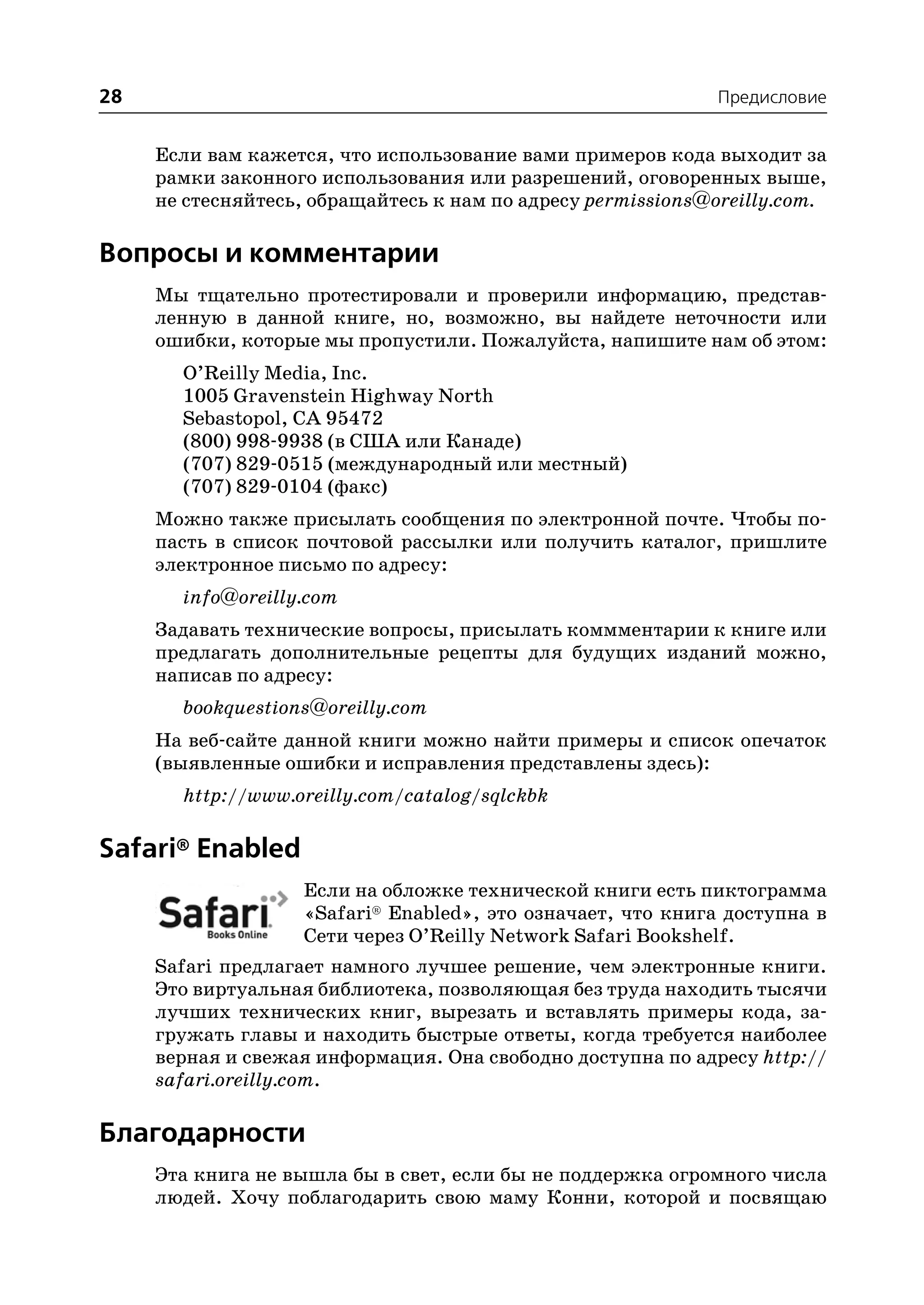 28                                                           Предисловие


     Если вам кажется, что использование вами примеров кода выходит за
     рамки законного использования или разрешений, оговоренных выше,
     не стесняйтесь, обращайтесь к нам по адресу permissions@oreilly.com.

Вопросы и комментарии
     Мы тщательно протестировали и проверили информацию, представ
     ленную в данной книге, но, возможно, вы найдете неточности или
     ошибки, которые мы пропустили. Пожалуйста, напишите нам об этом:
       O’Reilly Media, Inc.
       1005 Gravenstein Highway North
       Sebastopol, CA 95472
       (800) 998 9938 (в США или Канаде)
       (707) 829 0515 (международный или местный)
       (707) 829 0104 (факс)
     Можно также присылать сообщения по электронной почте. Чтобы по
     пасть в список почтовой рассылки или получить каталог, пришлите
     электронное письмо по адресу:
       info@oreilly.com
     Задавать технические вопросы, присылать коммментарии к книге или
     предлагать дополнительные рецепты для будущих изданий можно,
     написав по адресу:
       bookquestions@oreilly.com
     На веб сайте данной книги можно найти примеры и список опечаток
     (выявленные ошибки и исправления представлены здесь):
       http://www.oreilly.com/catalog/sqlckbk

Safari® Enabled
                    Если на обложке технической книги есть пиктограмма
                    «Safari® Enabled», это означает, что книга доступна в
                    Сети через O’Reilly Network Safari Bookshelf.
     Safari предлагает намного лучшее решение, чем электронные книги.
     Это виртуальная библиотека, позволяющая без труда находить тысячи
     лучших технических книг, вырезать и вставлять примеры кода, за
     гружать главы и находить быстрые ответы, когда требуется наиболее
     верная и свежая информация. Она свободно доступна по адресу http://
     safari.oreilly.com.

Благодарности
     Эта книга не вышла бы в свет, если бы не поддержка огромного числа
     людей. Хочу поблагодарить свою маму Конни, которой и посвящаю
 