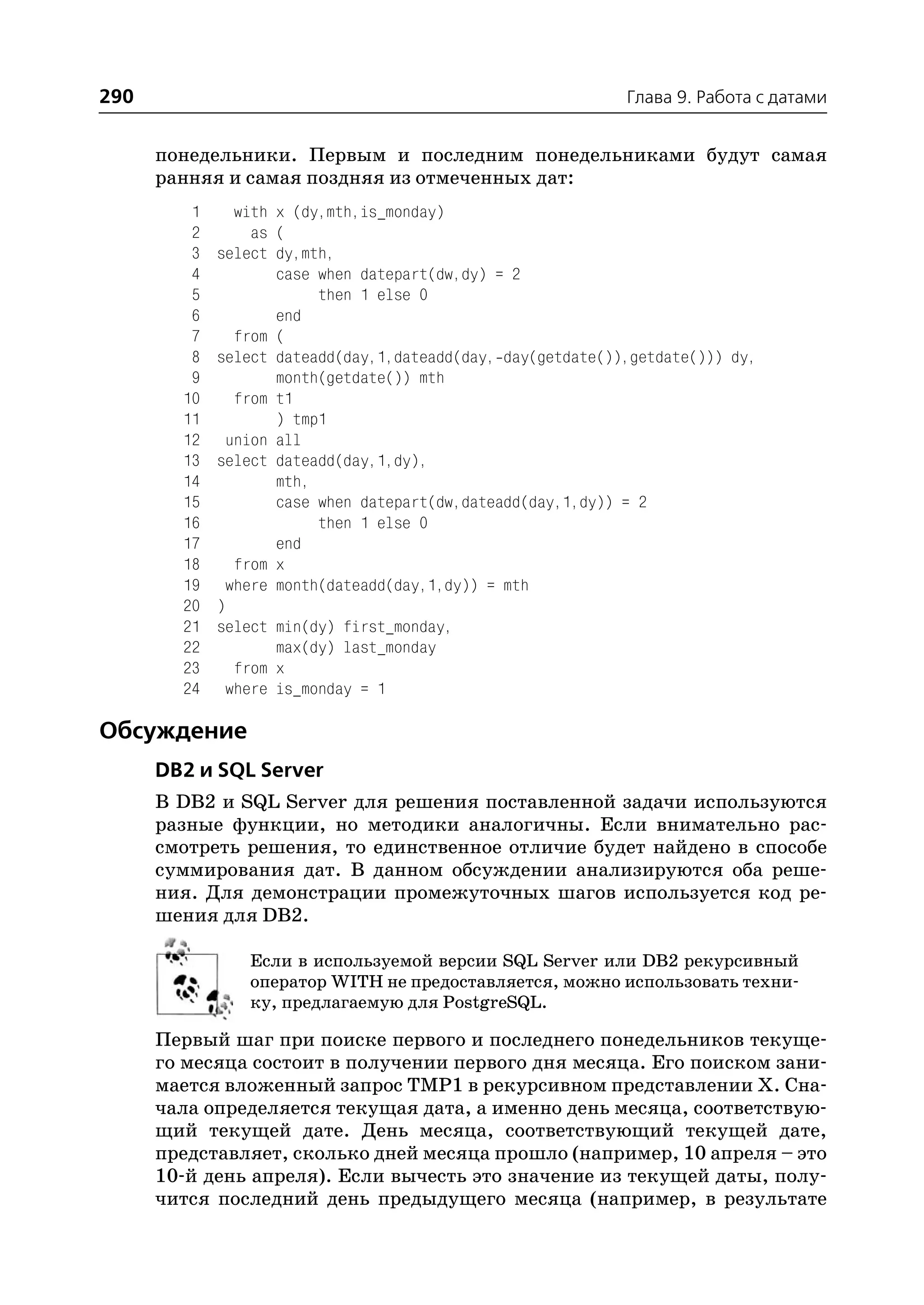290                                                          Глава 9. Работа с датами


      понедельники. Первым и последним понедельниками будут самая
      ранняя и самая поздняя из отмеченных дат:
         1     with x (dy,mth,is_monday)
         2       as (
         3   select dy,mth,
         4          case when datepart(dw,dy) = 2
         5               then 1 else 0
         6          end
         7     from (
         8   select dateadd(day,1,dateadd(day, day(getdate()),getdate())) dy,
         9          month(getdate()) mth
        10     from t1
        11          ) tmp1
        12    union all
        13   select dateadd(day,1,dy),
        14          mth,
        15          case when datepart(dw,dateadd(day,1,dy)) = 2
        16               then 1 else 0
        17          end
        18     from x
        19    where month(dateadd(day,1,dy)) = mth
        20   )
        21   select min(dy) first_monday,
        22          max(dy) last_monday
        23     from x
        24    where is_monday = 1

Обсуждение
      DB2 и SQL Server
      В DB2 и SQL Server для решения поставленной задачи используются
      разные функции, но методики аналогичны. Если внимательно рас
      смотреть решения, то единственное отличие будет найдено в способе
      суммирования дат. В данном обсуждении анализируются оба реше
      ния. Для демонстрации промежуточных шагов используется код ре
      шения для DB2.

                Если в используемой версии SQL Server или DB2 рекурсивный
                оператор WITH не предоставляется, можно использовать техни
                ку, предлагаемую для PostgreSQL.

      Первый шаг при поиске первого и последнего понедельников текуще
      го месяца состоит в получении первого дня месяца. Его поиском зани
      мается вложенный запрос TMP1 в рекурсивном представлении Х. Сна
      чала определяется текущая дата, а именно день месяца, соответствую
      щий текущей дате. День месяца, соответствующий текущей дате,
      представляет, сколько дней месяца прошло (например, 10 апреля – это
      10 й день апреля). Если вычесть это значение из текущей даты, полу
      чится последний день предыдущего месяца (например, в результате
 