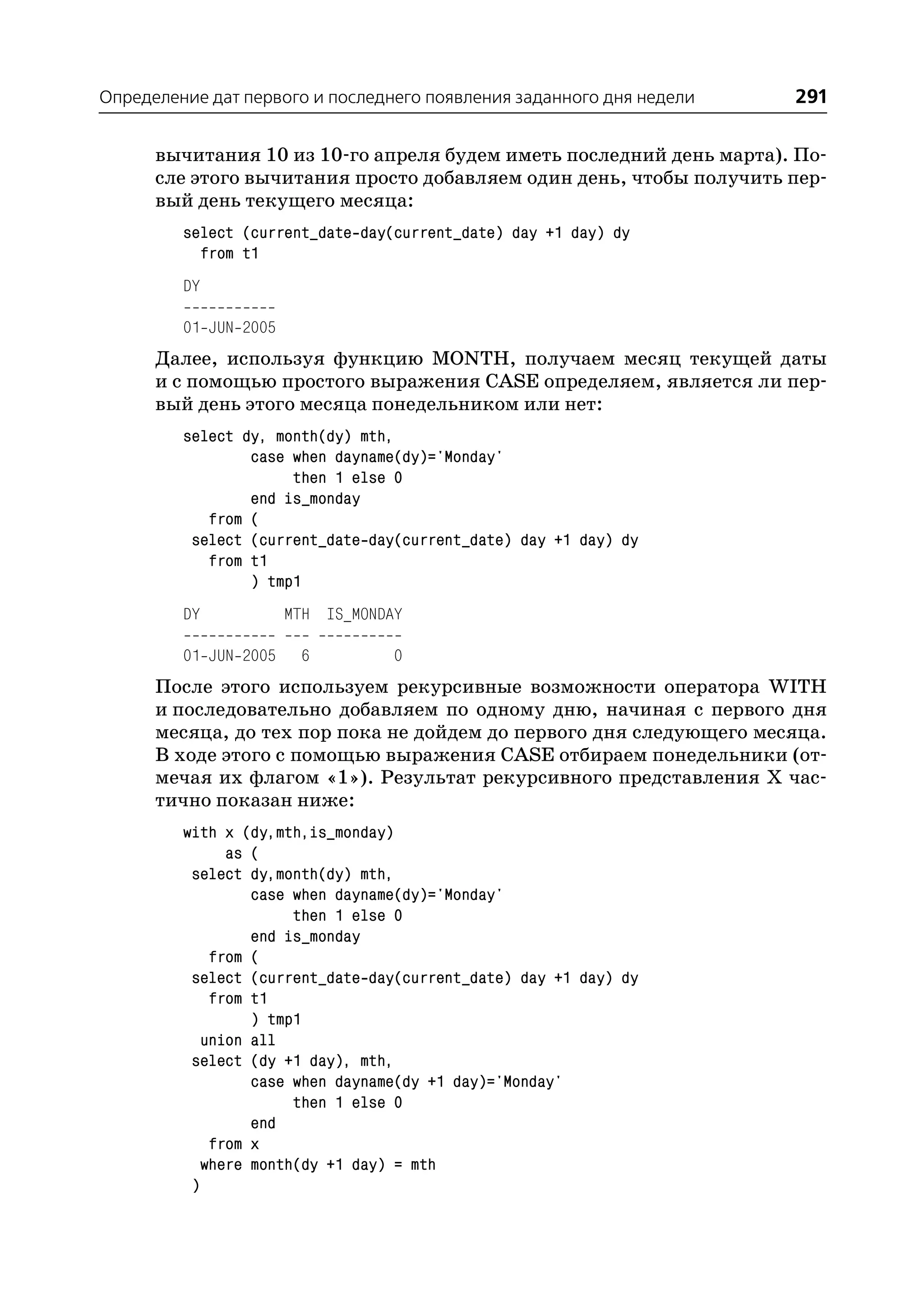 Определение дат первого и последнего появления заданного дня недели   291

      вычитания 10 из 10 го апреля будем иметь последний день марта). По
      сле этого вычитания просто добавляем один день, чтобы получить пер
      вый день текущего месяца:
         select (current_date day(current_date) day +1 day) dy
           from t1
         DY

         01 JUN 2005
      Далее, используя функцию MONTH, получаем месяц текущей даты
      и с помощью простого выражения CASE определяем, является ли пер
      вый день этого месяца понедельником или нет:
         select dy, month(dy) mth,
                 case when dayname(dy)='Monday'
                      then 1 else 0
                 end is_monday
            from (
          select (current_date day(current_date) day +1 day) dy
            from t1
                 ) tmp1
         DY            MTH IS_MONDAY

         01 JUN 2005    6          0
      После этого используем рекурсивные возможности оператора WITH
      и последовательно добавляем по одному дню, начиная с первого дня
      месяца, до тех пор пока не дойдем до первого дня следующего месяца.
      В ходе этого с помощью выражения CASE отбираем понедельники (от
      мечая их флагом «1»). Результат рекурсивного представления Х час
      тично показан ниже:
         with x (dy,mth,is_monday)
               as (
          select dy,month(dy) mth,
                  case when dayname(dy)='Monday'
                       then 1 else 0
                  end is_monday
             from (
          select (current_date day(current_date) day +1 day) dy
             from t1
                  ) tmp1
            union all
          select (dy +1 day), mth,
                  case when dayname(dy +1 day)='Monday'
                       then 1 else 0
                  end
             from x
            where month(dy +1 day) = mth
          )
 