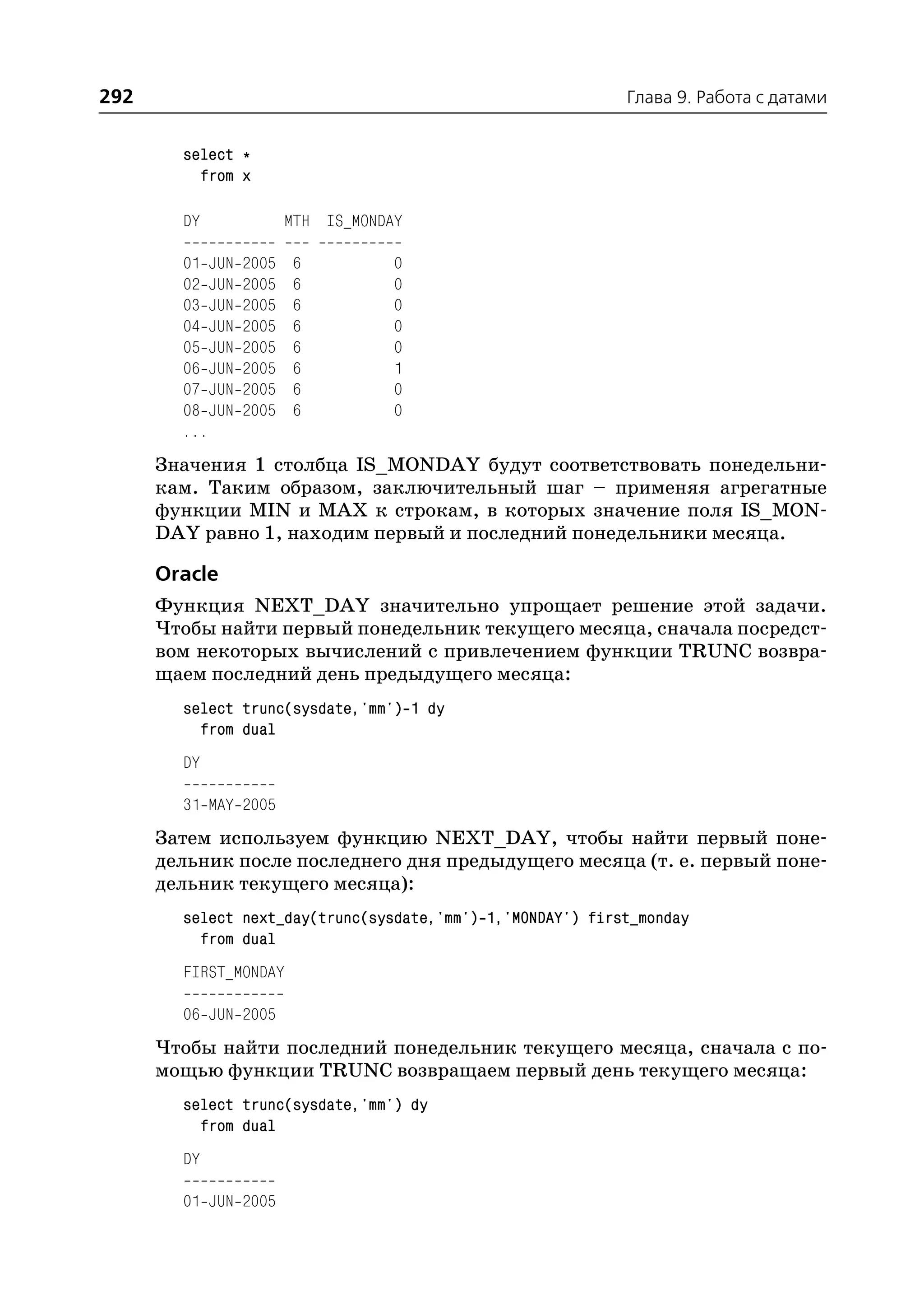 292                                                         Глава 9. Работа с датами


        select *
          from x

        DY              MTH IS_MONDAY

        01 JUN   2005   6           0
        02 JUN   2005   6           0
        03 JUN   2005   6           0
        04 JUN   2005   6           0
        05 JUN   2005   6           0
        06 JUN   2005   6           1
        07 JUN   2005   6           0
        08 JUN   2005   6           0
        ...
      Значения 1 столбца IS_MONDAY будут соответствовать понедельни
      кам. Таким образом, заключительный шаг – применяя агрегатные
      функции MIN и MAX к строкам, в которых значение поля IS_MON
      DAY равно 1, находим первый и последний понедельники месяца.

      Oracle
      Функция NEXT_DAY значительно упрощает решение этой задачи.
      Чтобы найти первый понедельник текущего месяца, сначала посредст
      вом некоторых вычислений с привлечением функции TRUNC возвра
      щаем последний день предыдущего месяца:
        select trunc(sysdate,'mm') 1 dy
          from dual
        DY

        31 MAY 2005
      Затем используем функцию NEXT_DAY, чтобы найти первый поне
      дельник после последнего дня предыдущего месяца (т. е. первый поне
      дельник текущего месяца):
        select next_day(trunc(sysdate,'mm') 1,'MONDAY') first_monday
          from dual
        FIRST_MONDAY

        06 JUN 2005
      Чтобы найти последний понедельник текущего месяца, сначала с по
      мощью функции TRUNC возвращаем первый день текущего месяца:
        select trunc(sysdate,'mm') dy
          from dual
        DY

        01 JUN 2005
 