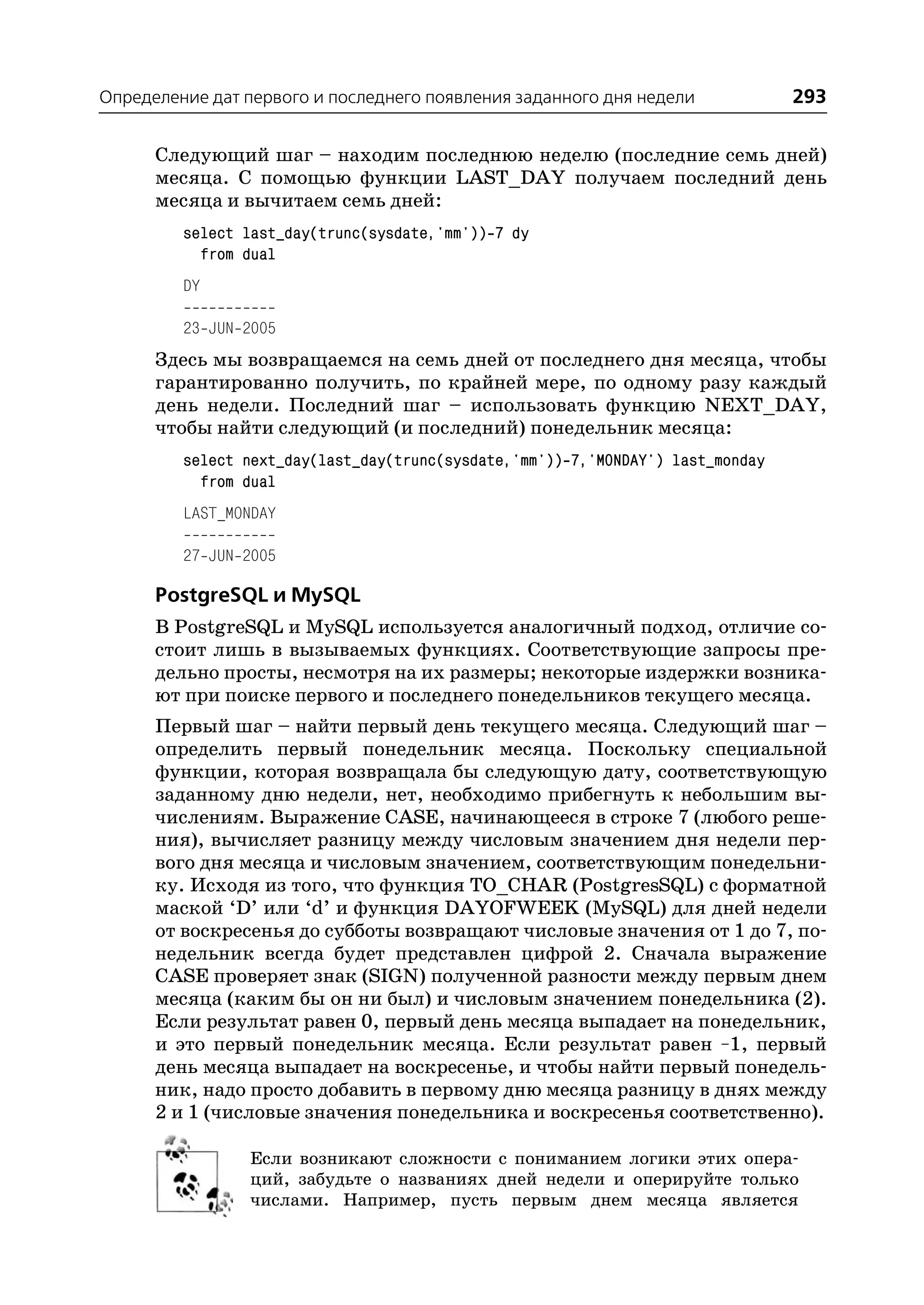 Определение дат первого и последнего появления заданного дня недели              293

      Следующий шаг – находим последнюю неделю (последние семь дней)
      месяца. С помощью функции LAST_DAY получаем последний день
      месяца и вычитаем семь дней:
         select last_day(trunc(sysdate,'mm')) 7 dy
           from dual
         DY

         23 JUN 2005
      Здесь мы возвращаемся на семь дней от последнего дня месяца, чтобы
      гарантированно получить, по крайней мере, по одному разу каждый
      день недели. Последний шаг – использовать функцию NEXT_DAY,
      чтобы найти следующий (и последний) понедельник месяца:
         select next_day(last_day(trunc(sysdate,'mm')) 7,'MONDAY') last_monday
           from dual
         LAST_MONDAY

         27 JUN 2005

      PostgreSQL и MySQL
      В PostgreSQL и MySQL используется аналогичный подход, отличие со
      стоит лишь в вызываемых функциях. Cоответствующие запросы пре
      дельно просты, несмотря на их размеры; некоторые издержки возника
      ют при поиске первого и последнего понедельников текущего месяца.
      Первый шаг – найти первый день текущего месяца. Следующий шаг –
      определить первый понедельник месяца. Поскольку специальной
      функции, которая возвращала бы следующую дату, соответствующую
      заданному дню недели, нет, необходимо прибегнуть к небольшим вы
      числениям. Выражение CASE, начинающееся в строке 7 (любого реше
      ния), вычисляет разницу между числовым значением дня недели пер
      вого дня месяца и числовым значением, соответствующим понедельни
      ку. Исходя из того, что функция TO_CHAR (PostgresSQL) с форматной
      маской ‘D’ или ‘d’ и функция DAYOFWEEK (MySQL) для дней недели
      от воскресенья до субботы возвращают числовые значения от 1 до 7, по
      недельник всегда будет представлен цифрой 2. Сначала выражение
      CASE проверяет знак (SIGN) полученной разности между первым днем
      месяца (каким бы он ни был) и числовым значением понедельника (2).
      Если результат равен 0, первый день месяца выпадает на понедельник,
      и это первый понедельник месяца. Если результат равен –1, первый
      день месяца выпадает на воскресенье, и чтобы найти первый понедель
      ник, надо просто добавить в первому дню месяца разницу в днях между
      2 и 1 (числовые значения понедельника и воскресенья соответственно).

                Если возникают сложности с пониманием логики этих опера
                ций, забудьте о названиях дней недели и оперируйте только
                числами. Например, пусть первым днем месяца является
 