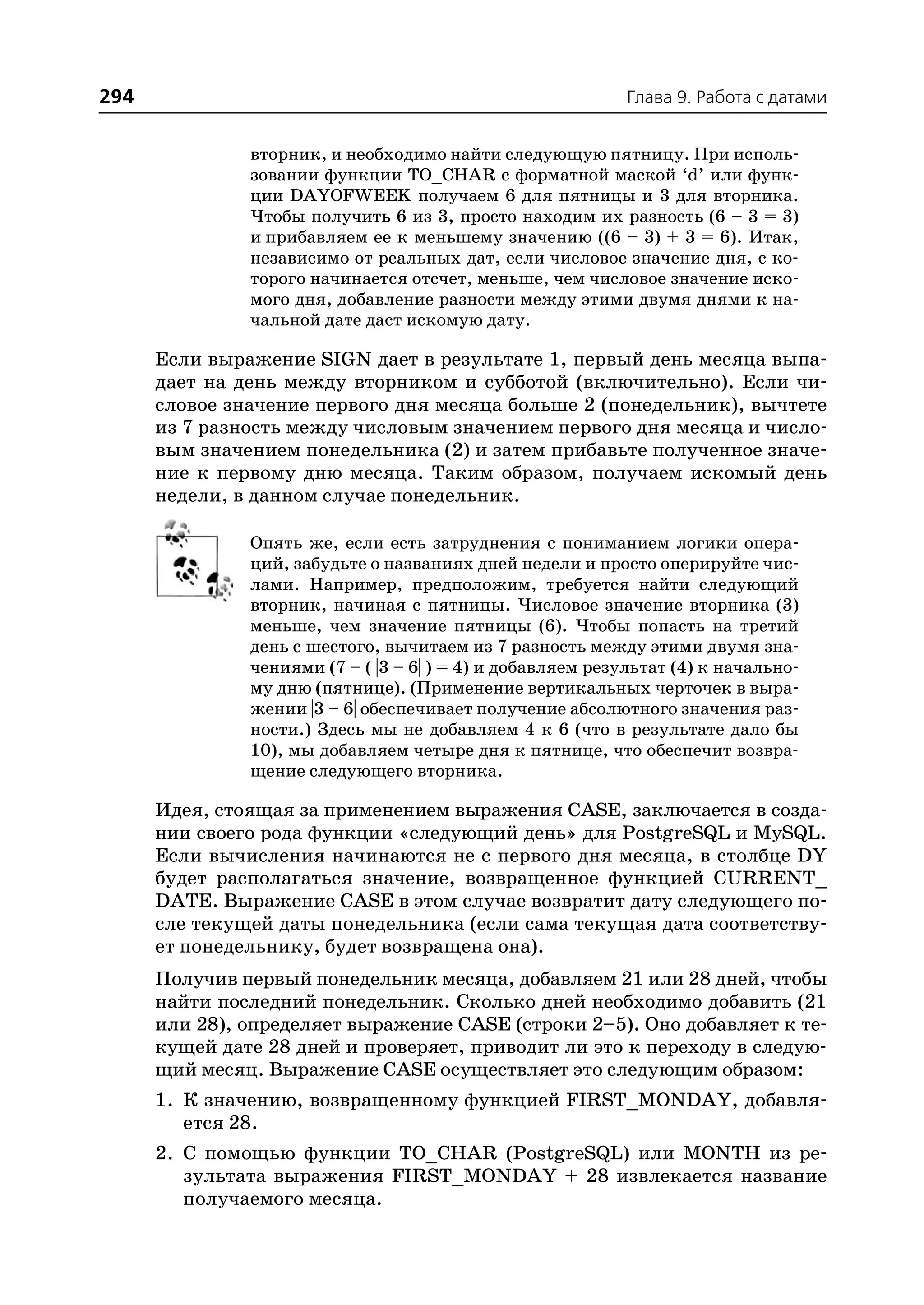 294                                                         Глава 9. Работа с датами


               вторник, и необходимо найти следующую пятницу. При исполь
               зовании функции TO_CHAR с форматной маской ‘d’ или функ
               ции DAYOFWEEK получаем 6 для пятницы и 3 для вторника.
               Чтобы получить 6 из 3, просто находим их разность (6 – 3 = 3)
               и прибавляем ее к меньшему значению ((6 – 3) + 3 = 6). Итак,
               независимо от реальных дат, если числовое значение дня, с ко
               торого начинается отсчет, меньше, чем числовое значение иско
               мого дня, добавление разности между этими двумя днями к на
               чальной дате даст искомую дату.

      Если выражение SIGN дает в результате 1, первый день месяца выпа
      дает на день между вторником и субботой (включительно). Если чи
      словое значение первого дня месяца больше 2 (понедельник), вычтете
      из 7 разность между числовым значением первого дня месяца и число
      вым значением понедельника (2) и затем прибавьте полученное значе
      ние к первому дню месяца. Таким образом, получаем искомый день
      недели, в данном случае понедельник.

               Опять же, если есть затруднения с пониманием логики опера
               ций, забудьте о названиях дней недели и просто оперируйте чис
               лами. Например, предположим, требуется найти следующий
               вторник, начиная с пятницы. Числовое значение вторника (3)
               меньше, чем значение пятницы (6). Чтобы попасть на третий
               день с шестого, вычитаем из 7 разность между этими двумя зна
               чениями (7 – ( |3 – 6| ) = 4) и добавляем результат (4) к начально
               му дню (пятнице). (Применение вертикальных черточек в выра
               жении |3 – 6| обеспечивает получение абсолютного значения раз
               ности.) Здесь мы не добавляем 4 к 6 (что в результате дало бы
               10), мы добавляем четыре дня к пятнице, что обеспечит возвра
               щение следующего вторника.

      Идея, стоящая за применением выражения CASE, заключается в созда
      нии своего рода функции «следующий день» для PostgreSQL и MySQL.
      Если вычисления начинаются не с первого дня месяца, в столбце DY
      будет располагаться значение, возвращенное функцией CURRENT_
      DATE. Выражение CASE в этом случае возвратит дату следующего по
      сле текущей даты понедельника (если сама текущая дата соответству
      ет понедельнику, будет возвращена она).
      Получив первый понедельник месяца, добавляем 21 или 28 дней, чтобы
      найти последний понедельник. Сколько дней необходимо добавить (21
      или 28), определяет выражение CASE (строки 2–5). Оно добавляет к те
      кущей дате 28 дней и проверяет, приводит ли это к переходу в следую
      щий месяц. Выражение CASE осуществляет это следующим образом:
      1. К значению, возвращенному функцией FIRST_MONDAY, добавля
         ется 28.
      2. С помощью функции TO_CHAR (PostgreSQL) или MONTH из ре
         зультата выражения FIRST_MONDAY + 28 извлекается название
         получаемого месяца.
 