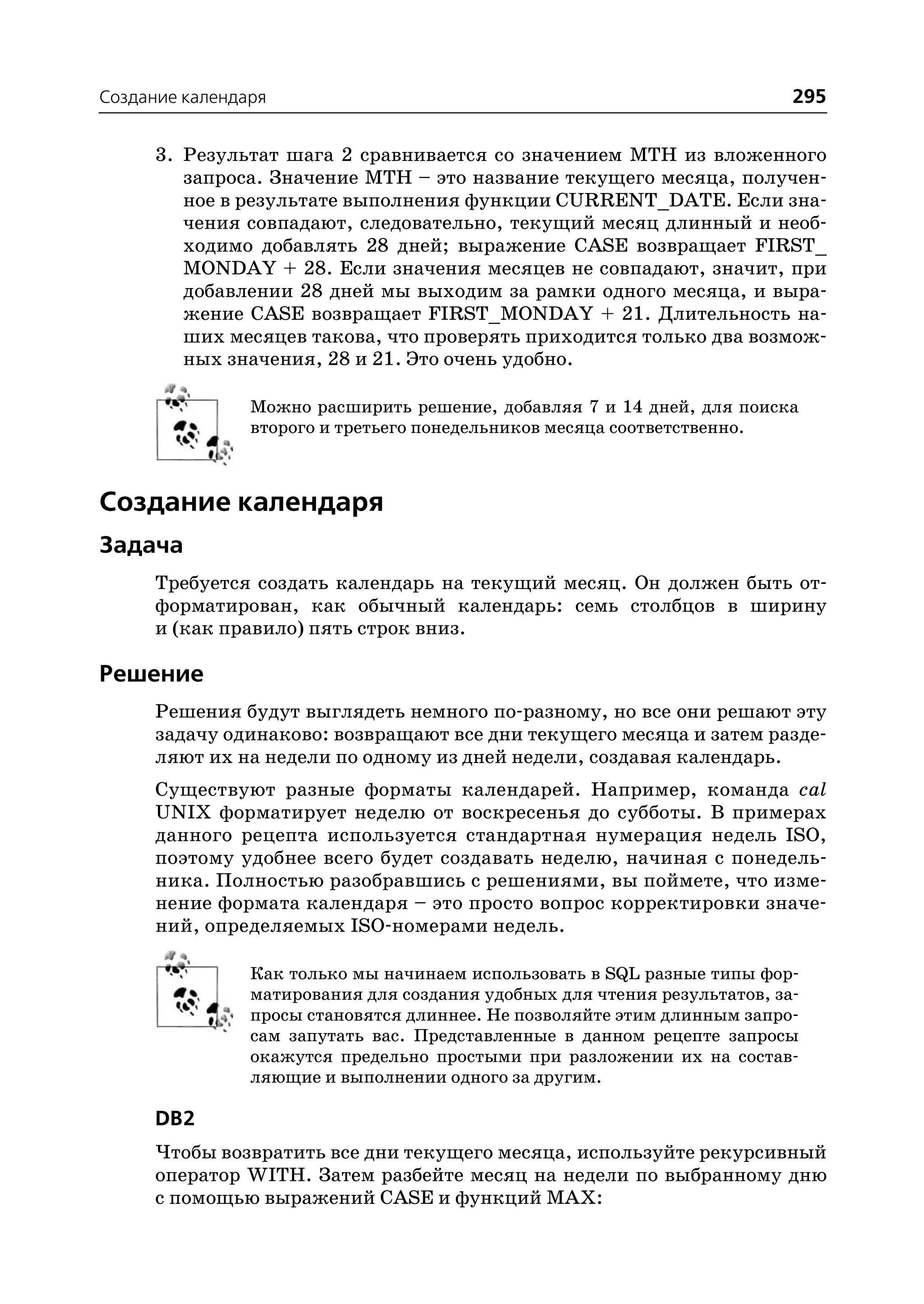 Создание календаря                                                        295

      3. Результат шага 2 сравнивается со значением MTH из вложенного
         запроса. Значение MTH – это название текущего месяца, получен
         ное в результате выполнения функции CURRENT_DATE. Если зна
         чения совпадают, следовательно, текущий месяц длинный и необ
         ходимо добавлять 28 дней; выражение CASE возвращает FIRST_
         MONDAY + 28. Если значения месяцев не совпадают, значит, при
         добавлении 28 дней мы выходим за рамки одного месяца, и выра
         жение CASE возвращает FIRST_MONDAY + 21. Длительность на
         ших месяцев такова, что проверять приходится только два возмож
         ных значения, 28 и 21. Это очень удобно.

                Можно расширить решение, добавляя 7 и 14 дней, для поиска
                второго и третьего понедельников месяца соответственно.



Создание календаря
Задача
      Требуется создать календарь на текущий месяц. Он должен быть от
      форматирован, как обычный календарь: семь столбцов в ширину
      и (как правило) пять строк вниз.

Решение
      Решения будут выглядеть немного по разному, но все они решают эту
      задачу одинаково: возвращают все дни текущего месяца и затем разде
      ляют их на недели по одному из дней недели, создавая календарь.
      Существуют разные форматы календарей. Например, команда cal
      UNIX форматирует неделю от воскресенья до субботы. В примерах
      данного рецепта используется стандартная нумерация недель ISO,
      поэтому удобнее всего будет создавать неделю, начиная с понедель
      ника. Полностью разобравшись с решениями, вы поймете, что изме
      нение формата календаря – это просто вопрос корректировки значе
      ний, определяемых ISO номерами недель.

                Как только мы начинаем использовать в SQL разные типы фор
                матирования для создания удобных для чтения результатов, за
                просы становятся длиннее. Не позволяйте этим длинным запро
                сам запутать вас. Представленные в данном рецепте запросы
                окажутся предельно простыми при разложении их на состав
                ляющие и выполнении одного за другим.

      DB2
      Чтобы возвратить все дни текущего месяца, используйте рекурсивный
      оператор WITH. Затем разбейте месяц на недели по выбранному дню
      с помощью выражений CASE и функций MAX:
 