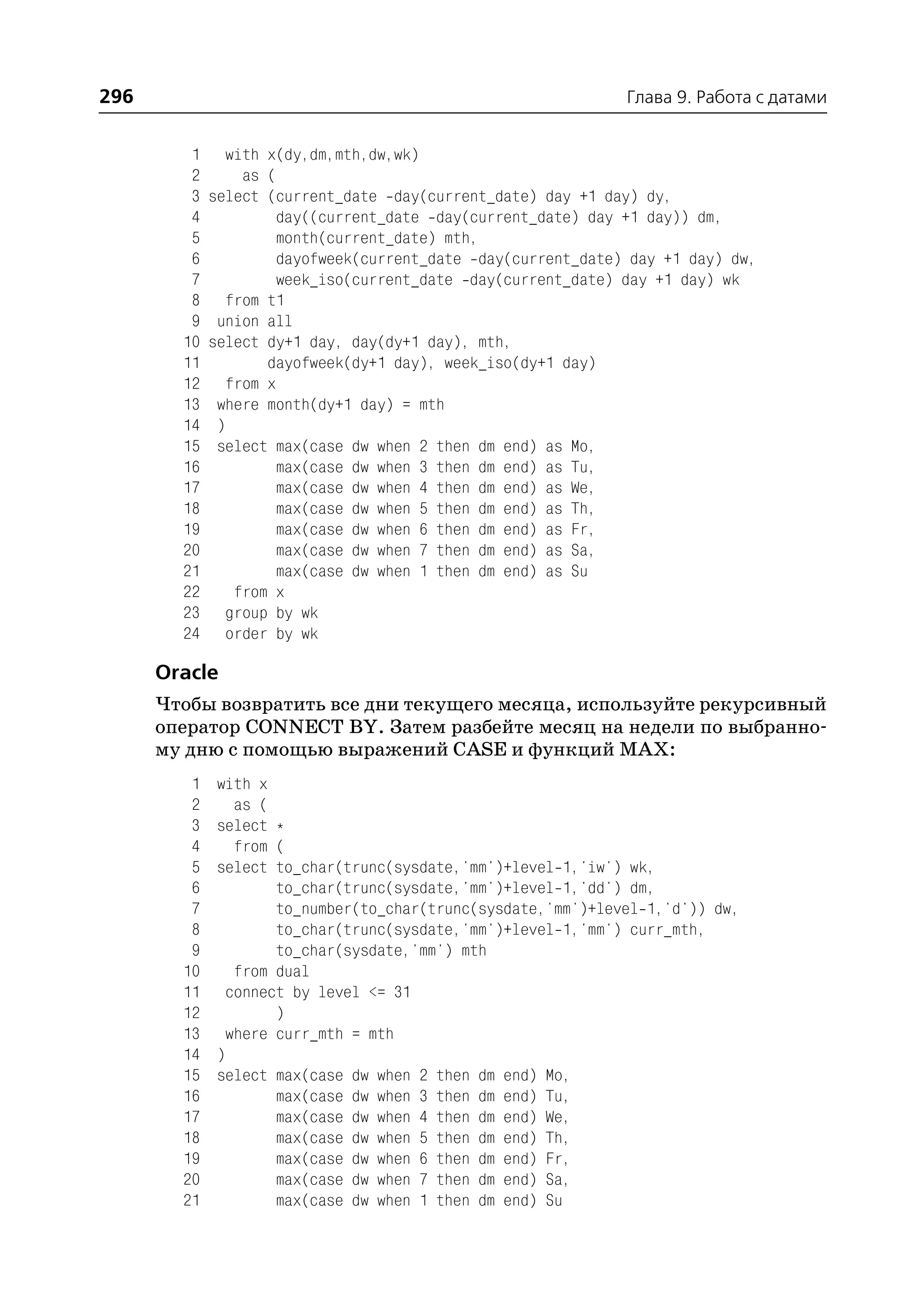 296                                                           Глава 9. Работа с датами


         1     with x(dy,dm,mth,dw,wk)
         2       as (
         3   select (current_date day(current_date) day +1 day) dy,
         4            day((current_date day(current_date) day +1 day)) dm,
         5            month(current_date) mth,
         6            dayofweek(current_date day(current_date) day +1 day) dw,
         7            week_iso(current_date day(current_date) day +1 day) wk
         8     from t1
         9    union all
        10   select dy+1 day, day(dy+1 day), mth,
        11          dayofweek(dy+1 day), week_iso(dy+1 day)
        12     from x
        13    where month(dy+1 day) = mth
        14    )
        15    select max(case dw when 2 then dm end) as Mo,
        16            max(case dw when 3 then dm end) as Tu,
        17            max(case dw when 4 then dm end) as We,
        18            max(case dw when 5 then dm end) as Th,
        19            max(case dw when 6 then dm end) as Fr,
        20            max(case dw when 7 then dm end) as Sa,
        21            max(case dw when 1 then dm end) as Su
        22      from x
        23     group by wk
        24     order by wk

      Oracle
      Чтобы возвратить все дни текущего месяца, используйте рекурсивный
      оператор CONNECT BY. Затем разбейте месяц на недели по выбранно
      му дню с помощью выражений CASE и функций MAX:
         1    with x
         2      as (
         3    select *
         4      from (
         5    select to_char(trunc(sysdate,'mm')+level 1,'iw') wk,
         6           to_char(trunc(sysdate,'mm')+level 1,'dd') dm,
         7           to_number(to_char(trunc(sysdate,'mm')+level 1,'d')) dw,
         8           to_char(trunc(sysdate,'mm')+level 1,'mm') curr_mth,
         9           to_char(sysdate,'mm') mth
        10      from dual
        11     connect by level <= 31
        12           )
        13     where curr_mth = mth
        14    )
        15    select max(case dw when 2 then dm end) Mo,
        16           max(case dw when 3 then dm end) Tu,
        17           max(case dw when 4 then dm end) We,
        18           max(case dw when 5 then dm end) Th,
        19           max(case dw when 6 then dm end) Fr,
        20           max(case dw when 7 then dm end) Sa,
        21           max(case dw when 1 then dm end) Su
 