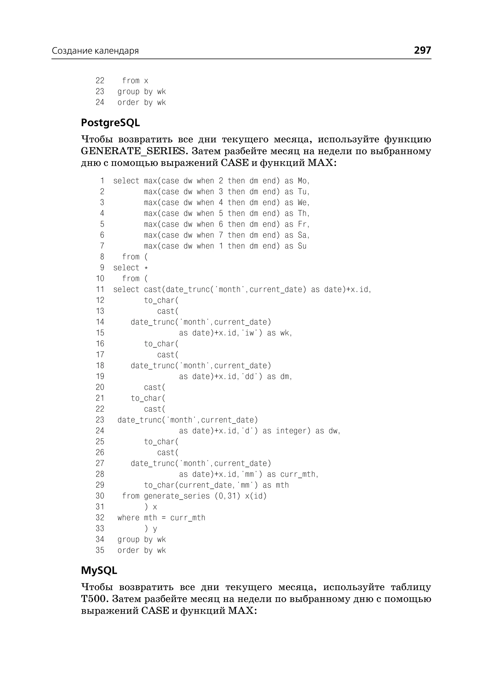 Создание календаря                                                        297

         22    from x
         23   group by wk
         24   order by wk

      PostgreSQL
      Чтобы возвратить все дни текущего месяца, используйте функцию
      GENERATE_SERIES. Затем разбейте месяц на недели по выбранному
      дню с помощью выражений CASE и функций MAX:
          1 select max(case dw when 2 then dm end) as Mo,
          2        max(case dw when 3 then dm end) as Tu,
          3        max(case dw when 4 then dm end) as We,
          4        max(case dw when 5 then dm end) as Th,
          5        max(case dw when 6 then dm end) as Fr,
          6        max(case dw when 7 then dm end) as Sa,
          7        max(case dw when 1 then dm end) as Su
          8   from (
          9 select *
         10   from (
         11 select cast(date_trunc('month',current_date) as date)+x.id,
         12        to_char(
         13            cast(
         14     date_trunc('month',current_date)
         15                 as date)+x.id,'iw') as wk,
         16        to_char(
         17            cast(
         18     date_trunc('month',current_date)
         19                 as date)+x.id,'dd') as dm,
         20        cast(
         21     to_char(
         22        cast(
         23 date_trunc('month',current_date)
         24                 as date)+x.id,'d') as integer) as dw,
         25        to_char(
         26            cast(
         27     date_trunc('month',current_date)
         28                 as date)+x.id,'mm') as curr_mth,
         29        to_char(current_date,'mm') as mth
         30   from generate_series (0,31) x(id)
         31        ) x
         32 where mth = curr_mth
         33        ) y
         34 group by wk
         35 order by wk

      MySQL
      Чтобы возвратить все дни текущего месяца, используйте таблицу
      T500. Затем разбейте месяц на недели по выбранному дню с помощью
      выражений CASE и функций MAX:
 