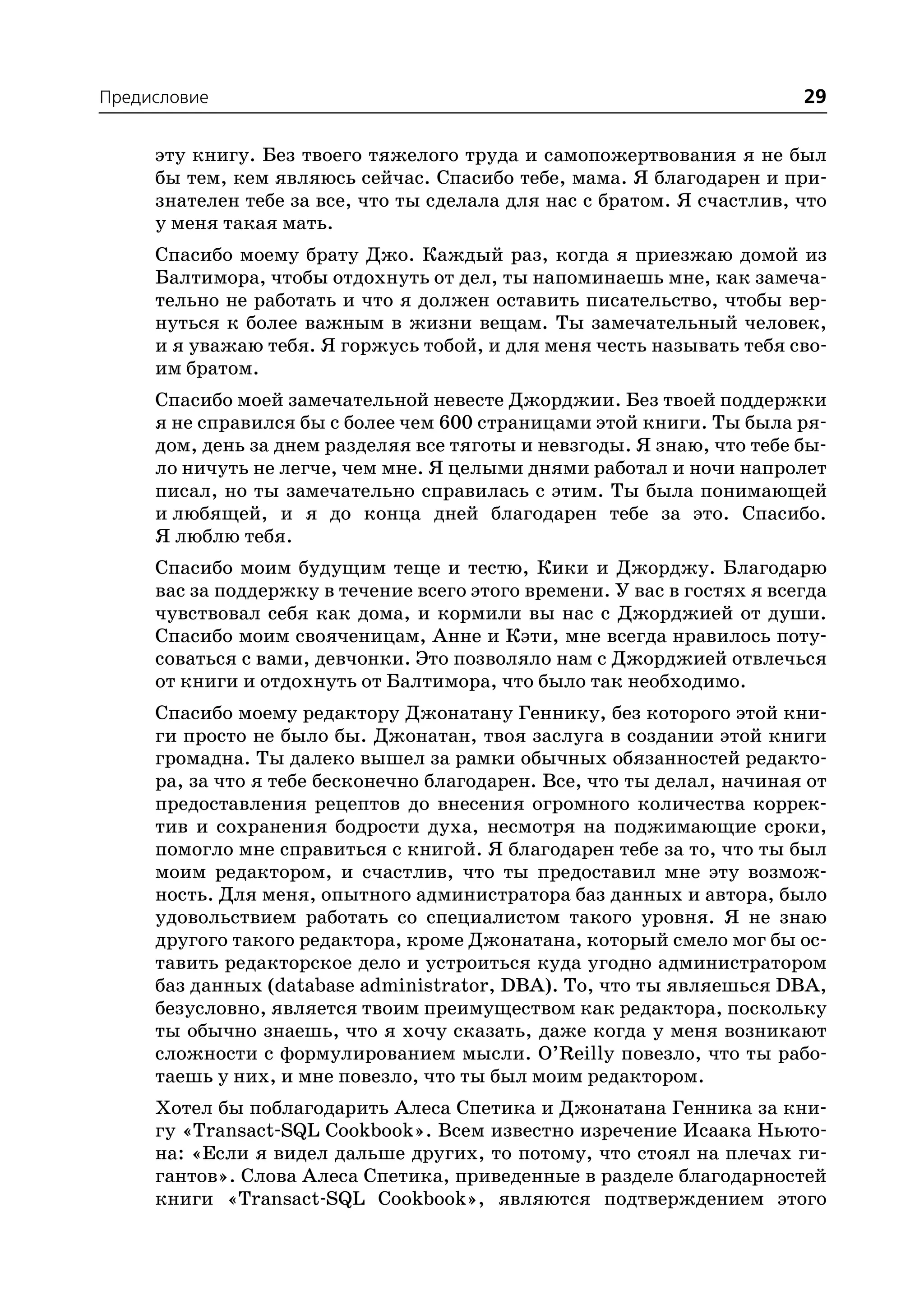 Предисловие                                                              29

     эту книгу. Без твоего тяжелого труда и самопожертвования я не был
     бы тем, кем являюсь сейчас. Спасибо тебе, мама. Я благодарен и при
     знателен тебе за все, что ты сделала для нас с братом. Я счастлив, что
     у меня такая мать.
     Спасибо моему брату Джо. Каждый раз, когда я приезжаю домой из
     Балтимора, чтобы отдохнуть от дел, ты напоминаешь мне, как замеча
     тельно не работать и что я должен оставить писательство, чтобы вер
     нуться к более важным в жизни вещам. Ты замечательный человек,
     и я уважаю тебя. Я горжусь тобой, и для меня честь называть тебя сво
     им братом.
     Спасибо моей замечательной невесте Джорджии. Без твоей поддержки
     я не справился бы с более чем 600 страницами этой книги. Ты была ря
     дом, день за днем разделяя все тяготы и невзгоды. Я знаю, что тебе бы
     ло ничуть не легче, чем мне. Я целыми днями работал и ночи напролет
     писал, но ты замечательно справилась с этим. Ты была понимающей
     и любящей, и я до конца дней благодарен тебе за это. Спасибо.
     Я люблю тебя.
     Спасибо моим будущим теще и тестю, Кики и Джорджу. Благодарю
     вас за поддержку в течение всего этого времени. У вас в гостях я всегда
     чувствовал себя как дома, и кормили вы нас с Джорджией от души.
     Спасибо моим свояченицам, Анне и Кэти, мне всегда нравилось поту
     соваться с вами, девчонки. Это позволяло нам с Джорджией отвлечься
     от книги и отдохнуть от Балтимора, что было так необходимо.
     Спасибо моему редактору Джонатану Геннику, без которого этой кни
     ги просто не было бы. Джонатан, твоя заслуга в создании этой книги
     громадна. Ты далеко вышел за рамки обычных обязанностей редакто
     ра, за что я тебе бесконечно благодарен. Все, что ты делал, начиная от
     предоставления рецептов до внесения огромного количества коррек
     тив и сохранения бодрости духа, несмотря на поджимающие сроки,
     помогло мне справиться с книгой. Я благодарен тебе за то, что ты был
     моим редактором, и счастлив, что ты предоставил мне эту возмож
     ность. Для меня, опытного администратора баз данных и автора, было
     удовольствием работать со специалистом такого уровня. Я не знаю
     другого такого редактора, кроме Джонатана, который смело мог бы ос
     тавить редакторское дело и устроиться куда угодно администратором
     баз данных (database administrator, DBA). То, что ты являешься DBA,
     безусловно, является твоим преимуществом как редактора, поскольку
     ты обычно знаешь, что я хочу сказать, даже когда у меня возникают
     сложности с формулированием мысли. O’Reilly повезло, что ты рабо
     таешь у них, и мне повезло, что ты был моим редактором.
     Хотел бы поблагодарить Алеса Спетика и Джонатана Генника за кни
     гу «Transact SQL Cookbook». Всем известно изречение Исаака Ньюто
     на: «Если я видел дальше других, то потому, что стоял на плечах ги
     гантов». Слова Алеса Спетика, приведенные в разделе благодарностей
     книги «Transact SQL Cookbook», являются подтверждением этого
 