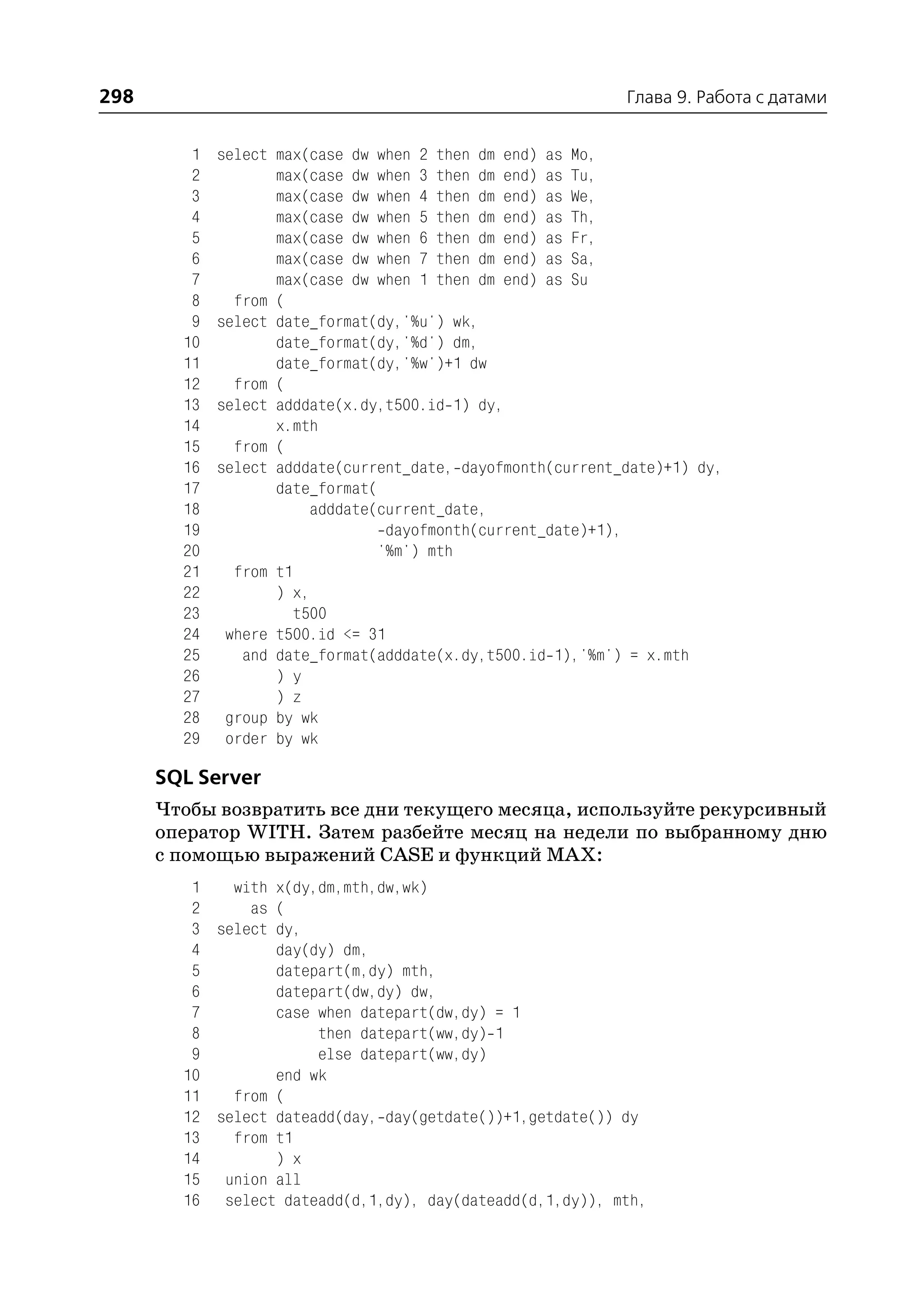 298                                                          Глава 9. Работа с датами


         1   select max(case dw when 2 then dm end) as Mo,
         2          max(case dw when 3 then dm end) as Tu,
         3          max(case dw when 4 then dm end) as We,
         4          max(case dw when 5 then dm end) as Th,
         5          max(case dw when 6 then dm end) as Fr,
         6          max(case dw when 7 then dm end) as Sa,
         7          max(case dw when 1 then dm end) as Su
         8     from (
         9   select date_format(dy,'%u') wk,
        10          date_format(dy,'%d') dm,
        11          date_format(dy,'%w')+1 dw
        12     from (
        13   select adddate(x.dy,t500.id 1) dy,
        14          x.mth
        15     from (
        16   select adddate(current_date, dayofmonth(current_date)+1) dy,
        17          date_format(
        18               adddate(current_date,
        19                        dayofmonth(current_date)+1),
        20                       '%m') mth
        21     from t1
        22          ) x,
        23             t500
        24    where t500.id <= 31
        25      and date_format(adddate(x.dy,t500.id 1),'%m') = x.mth
        26          ) y
        27          ) z
        28    group by wk
        29    order by wk

      SQL Server
      Чтобы возвратить все дни текущего месяца, используйте рекурсивный
      оператор WITH. Затем разбейте месяц на недели по выбранному дню
      с помощью выражений CASE и функций MAX:
         1   with x(dy,dm,mth,dw,wk)
         2     as (
         3 select dy,
         4        day(dy) dm,
         5        datepart(m,dy) mth,
         6        datepart(dw,dy) dw,
         7        case when datepart(dw,dy) = 1
         8             then datepart(ww,dy) 1
         9             else datepart(ww,dy)
        10        end wk
        11   from (
        12 select dateadd(day, day(getdate())+1,getdate()) dy
        13   from t1
        14        ) x
        15 union all
        16 select dateadd(d,1,dy), day(dateadd(d,1,dy)), mth,
 
