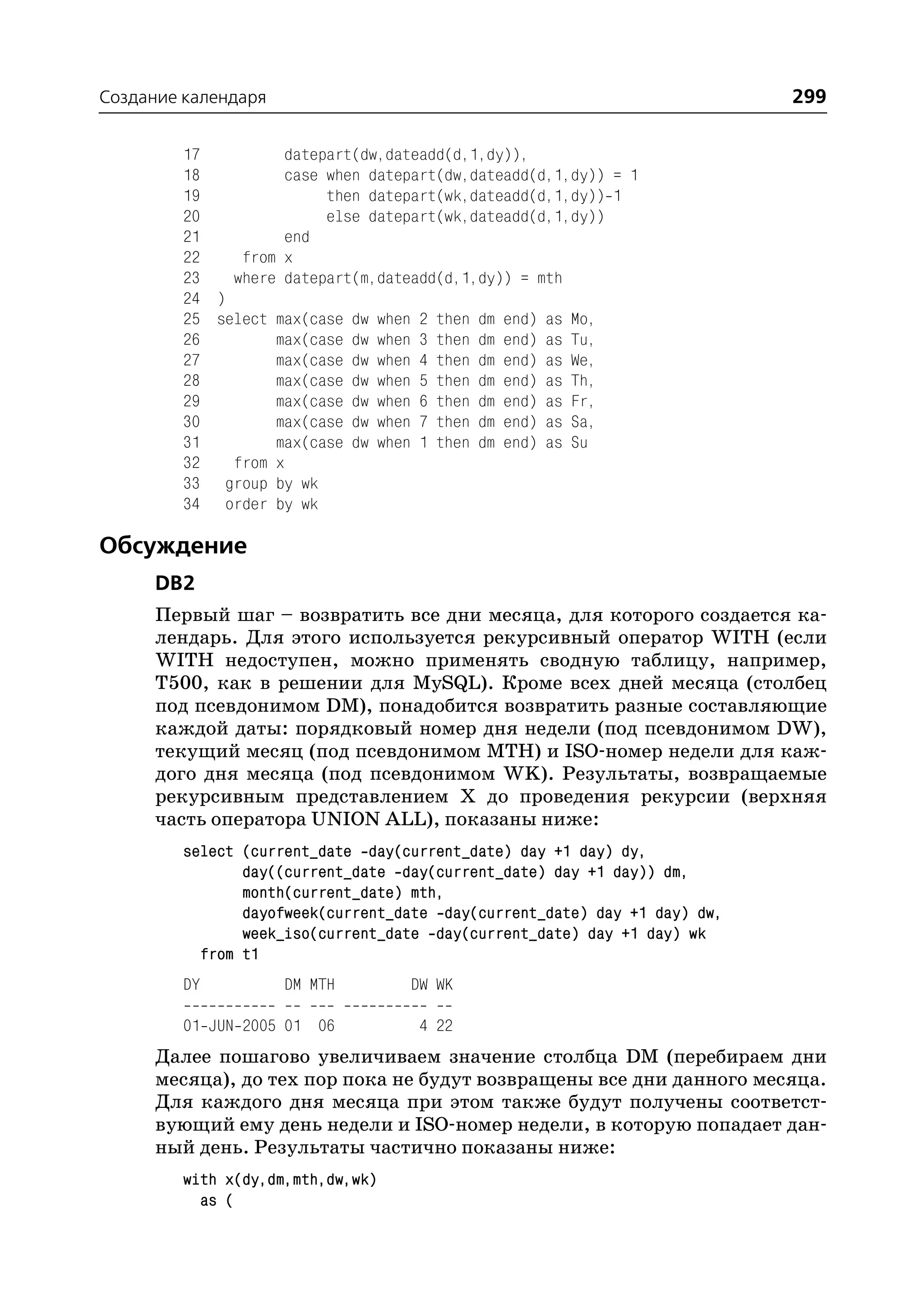 Создание календаря                                                         299

         17         datepart(dw,dateadd(d,1,dy)),
         18         case when datepart(dw,dateadd(d,1,dy)) = 1
         19              then datepart(wk,dateadd(d,1,dy)) 1
         20              else datepart(wk,dateadd(d,1,dy))
         21         end
         22    from x
         23   where datepart(m,dateadd(d,1,dy)) = mth
         24 )
         25 select max(case dw when 2 then dm end) as Mo,
         26        max(case dw when 3 then dm end) as Tu,
         27        max(case dw when 4 then dm end) as We,
         28        max(case dw when 5 then dm end) as Th,
         29        max(case dw when 6 then dm end) as Fr,
         30        max(case dw when 7 then dm end) as Sa,
         31        max(case dw when 1 then dm end) as Su
         32   from x
         33 group by wk
         34 order by wk

Обсуждение
      DB2
      Первый шаг – возвратить все дни месяца, для которого создается ка
      лендарь. Для этого используется рекурсивный оператор WITH (если
      WITH недоступен, можно применять сводную таблицу, например,
      T500, как в решении для MySQL). Кроме всех дней месяца (столбец
      под псевдонимом DM), понадобится возвратить разные составляющие
      каждой даты: порядковый номер дня недели (под псевдонимом DW),
      текущий месяц (под псевдонимом MTH) и ISO номер недели для каж
      дого дня месяца (под псевдонимом WK). Результаты, возвращаемые
      рекурсивным представлением Х до проведения рекурсии (верхняя
      часть оператора UNION ALL), показаны ниже:
         select (current_date day(current_date) day +1 day) dy,
                day((current_date day(current_date) day +1 day)) dm,
                month(current_date) mth,
                dayofweek(current_date day(current_date) day +1 day) dw,
                week_iso(current_date day(current_date) day +1 day) wk
           from t1
         DY          DM MTH        DW WK

         01 JUN 2005 01 06          4 22
      Далее пошагово увеличиваем значение столбца DM (перебираем дни
      месяца), до тех пор пока не будут возвращены все дни данного месяца.
      Для каждого дня месяца при этом также будут получены соответст
      вующий ему день недели и ISO номер недели, в которую попадает дан
      ный день. Результаты частично показаны ниже:
         with x(dy,dm,mth,dw,wk)
           as (
 