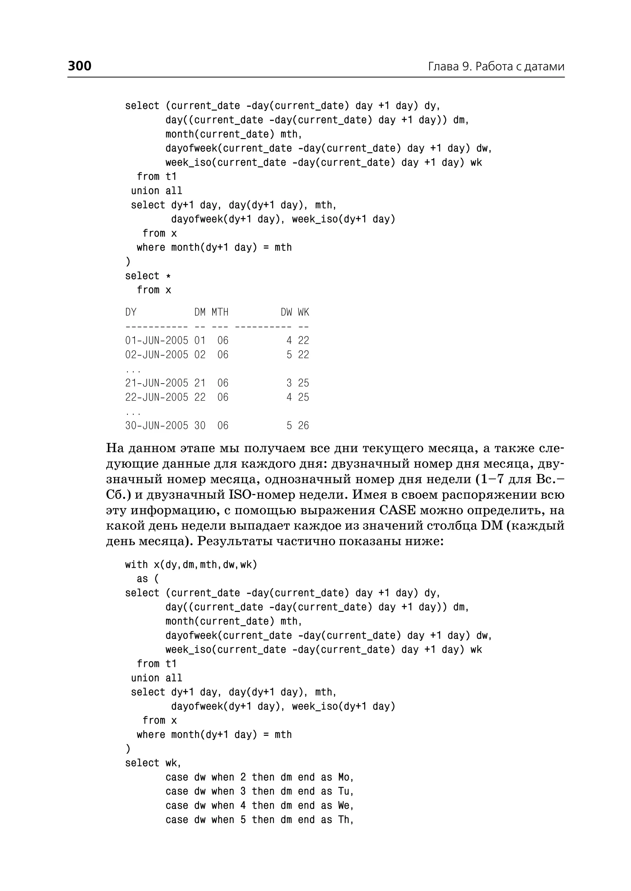 300                                                         Глава 9. Работа с датами


        select (current_date day(current_date) day +1 day) dy,
                day((current_date day(current_date) day +1 day)) dm,
                month(current_date) mth,
                dayofweek(current_date day(current_date) day +1 day) dw,
                week_iso(current_date day(current_date) day +1 day) wk
           from t1
          union all
          select dy+1 day, day(dy+1 day), mth,
                 dayofweek(dy+1 day), week_iso(dy+1 day)
            from x
           where month(dy+1 day) = mth
        )
        select *
           from x
        DY           DM MTH        DW WK

        01 JUN   2005 01 06         4 22
        02 JUN   2005 02 06         5 22
        ...
        21 JUN   2005 21 06         3 25
        22 JUN   2005 22 06         4 25
        ...
        30 JUN   2005 30 06         5 26
      На данном этапе мы получаем все дни текущего месяца, а также сле
      дующие данные для каждого дня: двузначный номер дня месяца, дву
      значный номер месяца, однозначный номер дня недели (1–7 для Вс.–
      Сб.) и двузначный ISO номер недели. Имея в своем распоряжении всю
      эту информацию, с помощью выражения CASE можно определить, на
      какой день недели выпадает каждое из значений столбца DM (каждый
      день месяца). Результаты частично показаны ниже:
        with x(dy,dm,mth,dw,wk)
           as (
        select (current_date day(current_date) day +1 day) dy,
                day((current_date day(current_date) day +1 day)) dm,
                month(current_date) mth,
                dayofweek(current_date day(current_date) day +1 day) dw,
                week_iso(current_date day(current_date) day +1 day) wk
           from t1
          union all
          select dy+1 day, day(dy+1 day), mth,
                 dayofweek(dy+1 day), week_iso(dy+1 day)
            from x
           where month(dy+1 day) = mth
        )
        select wk,
                case dw when 2 then dm end as Mo,
                case dw when 3 then dm end as Tu,
                case dw when 4 then dm end as We,
                case dw when 5 then dm end as Th,
 