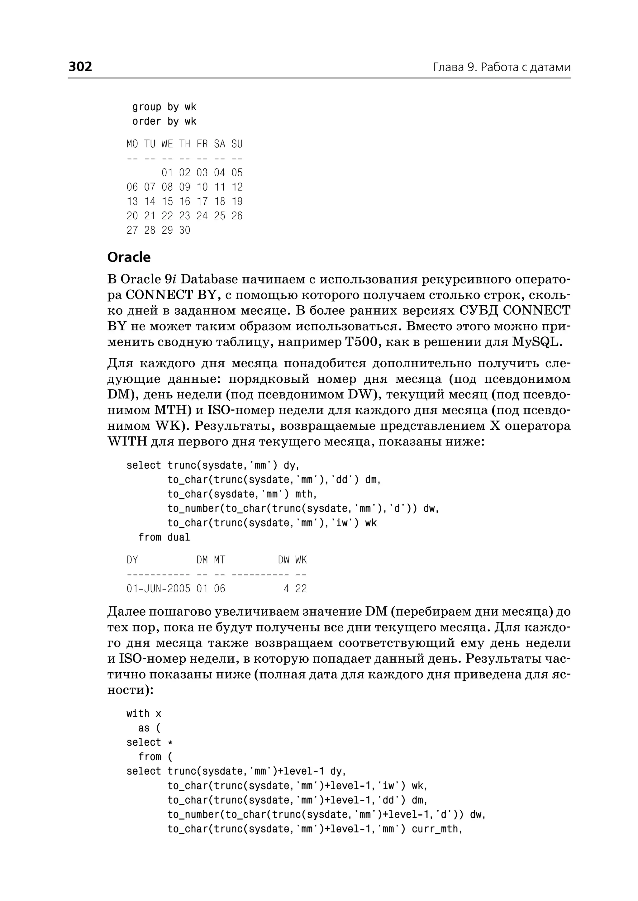 302                                                         Глава 9. Работа с датами


         group by wk
         order by wk
        MO TU WE TH FR SA SU

                  01   02   03   04   05
        06   07   08   09   10   11   12
        13   14   15   16   17   18   19
        20   21   22   23   24   25   26
        27   28   29   30

      Oracle
      В Oracle 9i Database начинаем с использования рекурсивного операто
      ра CONNECT BY, с помощью которого получаем столько строк, сколь
      ко дней в заданном месяце. В более ранних версиях СУБД CONNECT
      BY не может таким образом использоваться. Вместо этого можно при
      менить сводную таблицу, например T500, как в решении для MySQL.
      Для каждого дня месяца понадобится дополнительно получить сле
      дующие данные: порядковый номер дня месяца (под псевдонимом
      DM), день недели (под псевдонимом DW), текущий месяц (под псевдо
      нимом MTH) и ISO номер недели для каждого дня месяца (под псевдо
      нимом WK). Результаты, возвращаемые представлением Х оператора
      WITH для первого дня текущего месяца, показаны ниже:
        select trunc(sysdate,'mm') dy,
               to_char(trunc(sysdate,'mm'),'dd') dm,
               to_char(sysdate,'mm') mth,
               to_number(to_char(trunc(sysdate,'mm'),'d')) dw,
               to_char(trunc(sysdate,'mm'),'iw') wk
          from dual
        DY                  DM MT          DW WK

        01 JUN 2005 01 06                   4 22
      Далее пошагово увеличиваем значение DM (перебираем дни месяца) до
      тех пор, пока не будут получены все дни текущего месяца. Для каждо
      го дня месяца также возвращаем соответствующий ему день недели
      и ISO номер недели, в которую попадает данный день. Результаты час
      тично показаны ниже (полная дата для каждого дня приведена для яс
      ности):
        with x
          as (
        select *
          from (
        select trunc(sysdate,'mm')+level 1 dy,
               to_char(trunc(sysdate,'mm')+level 1,'iw') wk,
               to_char(trunc(sysdate,'mm')+level 1,'dd') dm,
               to_number(to_char(trunc(sysdate,'mm')+level 1,'d')) dw,
               to_char(trunc(sysdate,'mm')+level 1,'mm') curr_mth,
 