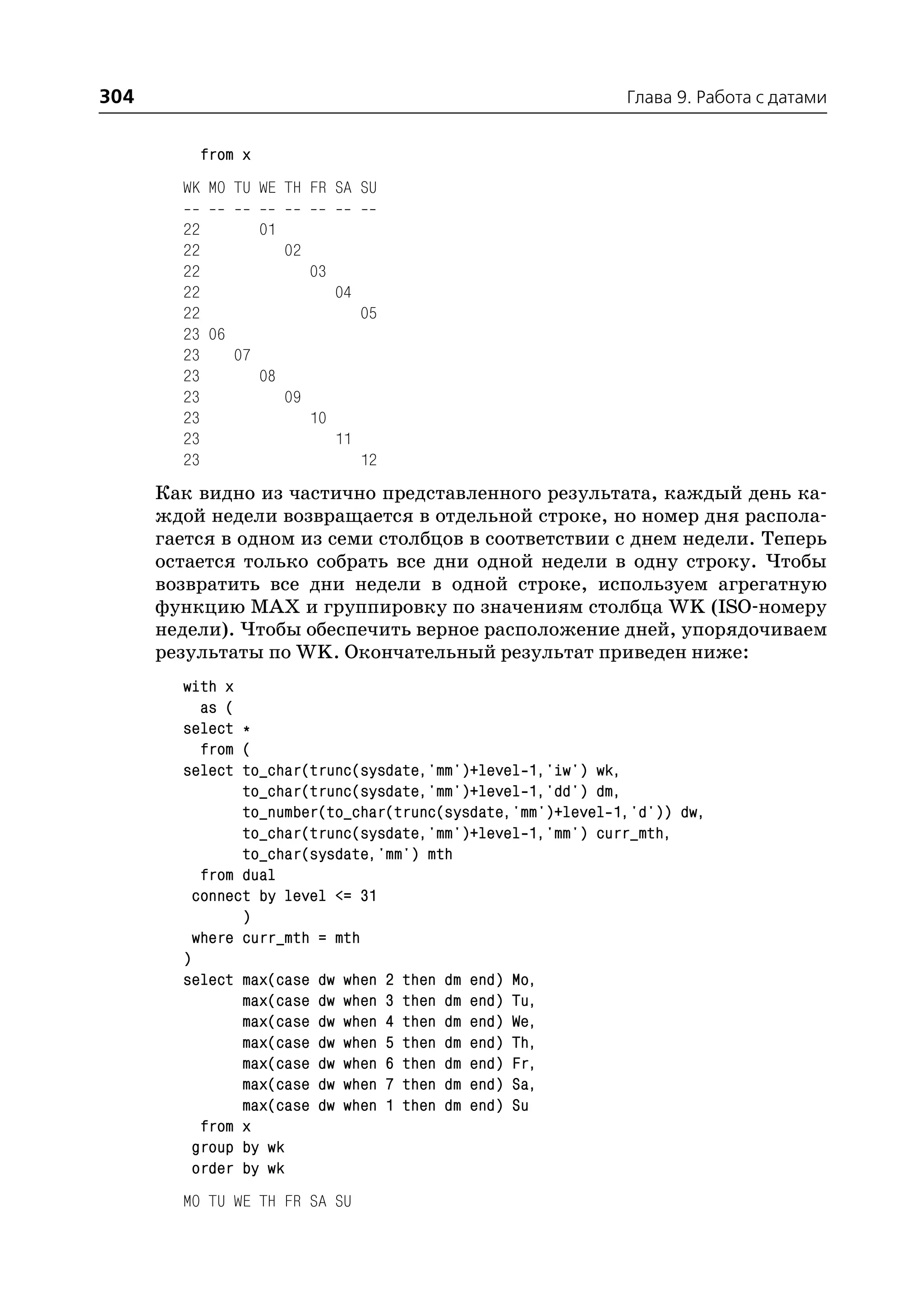304                                                          Глава 9. Работа с датами


          from x
        WK MO TU WE TH FR SA SU

        22       01
        22          02
        22             03
        22                04
        22                   05
        23 06
        23    07
        23       08
        23          09
        23             10
        23                11
        23                   12
      Как видно из частично представленного результата, каждый день ка
      ждой недели возвращается в отдельной строке, но номер дня распола
      гается в одном из семи столбцов в соответствии с днем недели. Теперь
      остается только собрать все дни одной недели в одну строку. Чтобы
      возвратить все дни недели в одной строке, используем агрегатную
      функцию MAX и группировку по значениям столбца WK (ISO номеру
      недели). Чтобы обеспечить верное расположение дней, упорядочиваем
      результаты по WK. Окончательный результат приведен ниже:
        with x
           as (
        select *
           from (
        select to_char(trunc(sysdate,'mm')+level 1,'iw') wk,
                to_char(trunc(sysdate,'mm')+level 1,'dd') dm,
                to_number(to_char(trunc(sysdate,'mm')+level 1,'d')) dw,
                to_char(trunc(sysdate,'mm')+level 1,'mm') curr_mth,
                to_char(sysdate,'mm') mth
           from dual
          connect by level <= 31
                )
          where curr_mth = mth
        )
        select max(case dw when 2 then dm end) Mo,
                max(case dw when 3 then dm end) Tu,
                max(case dw when 4 then dm end) We,
                max(case dw when 5 then dm end) Th,
                max(case dw when 6 then dm end) Fr,
                max(case dw when 7 then dm end) Sa,
                max(case dw when 1 then dm end) Su
           from x
          group by wk
          order by wk
        MO TU WE TH FR SA SU
 