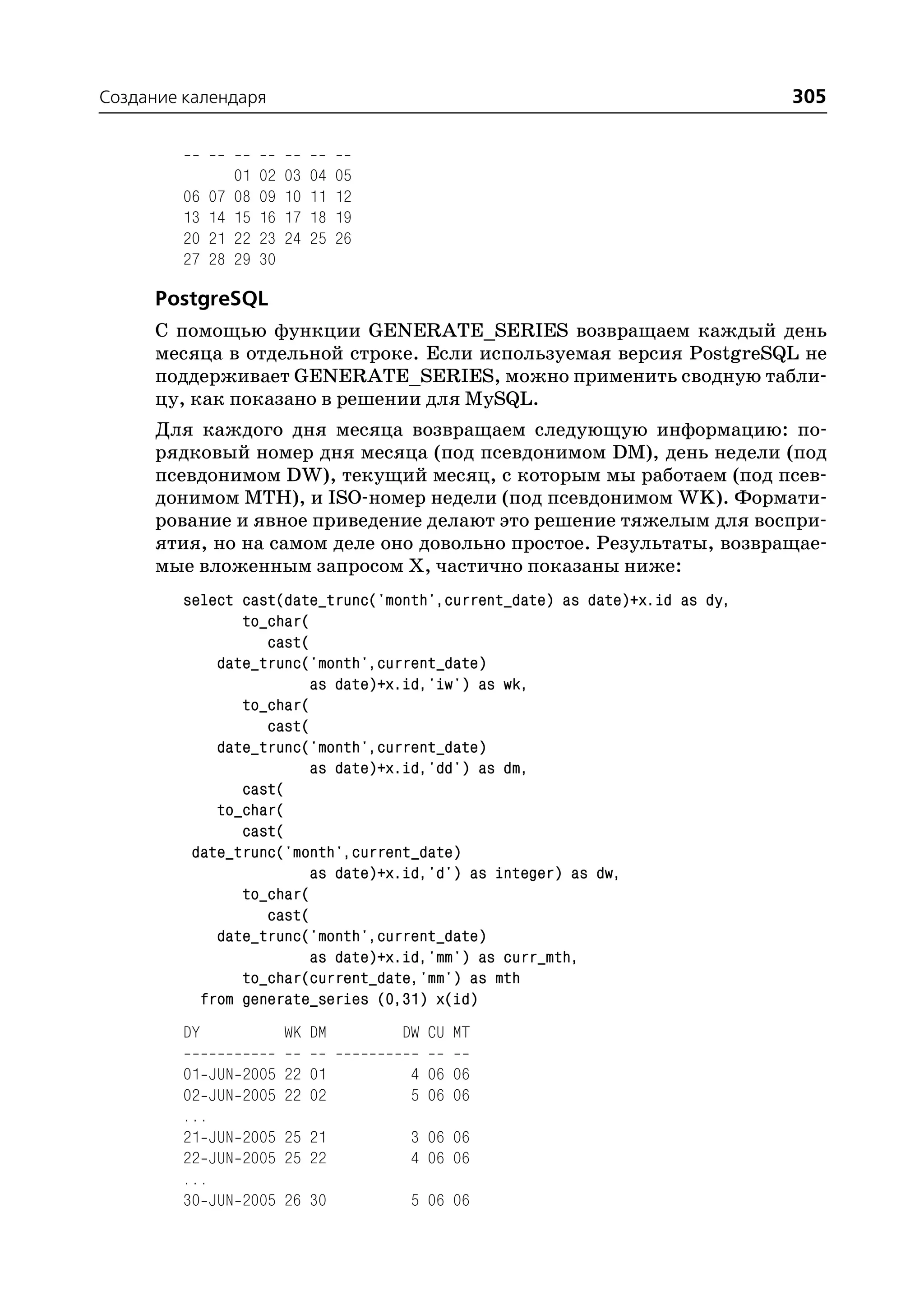 Создание календаря                                                           305


                   01   02   03   04   05
         06   07   08   09   10   11   12
         13   14   15   16   17   18   19
         20   21   22   23   24   25   26
         27   28   29   30

      PostgreSQL
      С помощью функции GENERATE_SERIES возвращаем каждый день
      месяца в отдельной строке. Если используемая версия PostgreSQL не
      поддерживает GENERATE_SERIES, можно применить сводную табли
      цу, как показано в решении для MySQL.
      Для каждого дня месяца возвращаем следующую информацию: по
      рядковый номер дня месяца (под псевдонимом DM), день недели (под
      псевдонимом DW), текущий месяц, с которым мы работаем (под псев
      донимом MTH), и ISO номер недели (под псевдонимом WK). Формати
      рование и явное приведение делают это решение тяжелым для воспри
      ятия, но на самом деле оно довольно простое. Результаты, возвращае
      мые вложенным запросом Х, частично показаны ниже:
         select cast(date_trunc('month',current_date) as date)+x.id as dy,
                to_char(
                   cast(
             date_trunc('month',current_date)
                        as date)+x.id,'iw') as wk,
                to_char(
                   cast(
             date_trunc('month',current_date)
                        as date)+x.id,'dd') as dm,
                cast(
             to_char(
                cast(
          date_trunc('month',current_date)
                        as date)+x.id,'d') as integer) as dw,
                to_char(
                   cast(
             date_trunc('month',current_date)
                        as date)+x.id,'mm') as curr_mth,
                to_char(current_date,'mm') as mth
           from generate_series (0,31) x(id)
         DY                  WK DM          DW CU MT

         01 JUN     2005 22 01               4 06 06
         02 JUN     2005 22 02               5 06 06
         ...
         21 JUN     2005 25 21               3 06 06
         22 JUN     2005 25 22               4 06 06
         ...
         30 JUN     2005 26 30               5 06 06
 