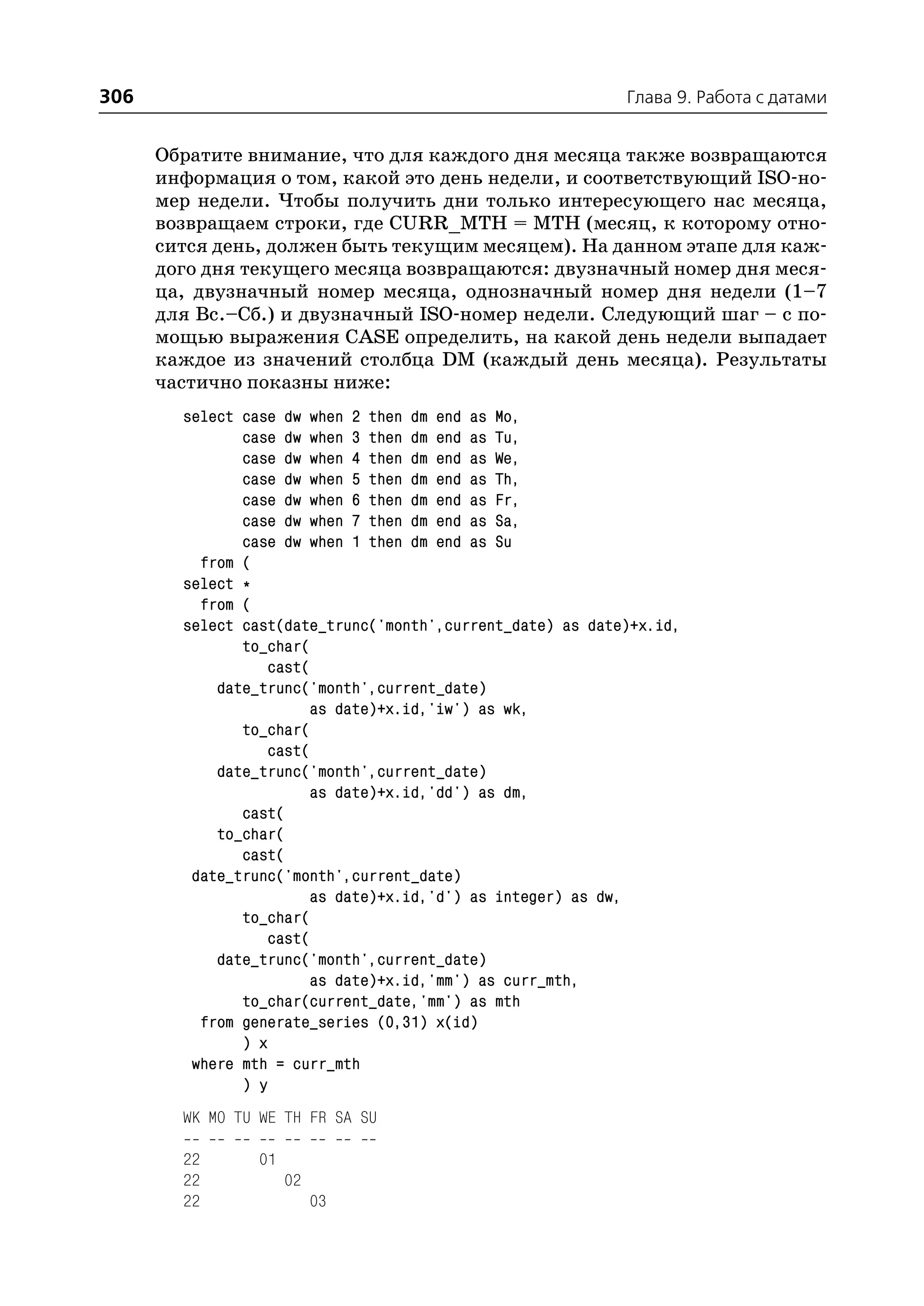 306                                                         Глава 9. Работа с датами


      Обратите внимание, что для каждого дня месяца также возвращаются
      информация о том, какой это день недели, и соответствующий ISO но
      мер недели. Чтобы получить дни только интересующего нас месяца,
      возвращаем строки, где CURR_MTH = MTH (месяц, к которому отно
      сится день, должен быть текущим месяцем). На данном этапе для каж
      дого дня текущего месяца возвращаются: двузначный номер дня меся
      ца, двузначный номер месяца, однозначный номер дня недели (1–7
      для Вс.–Сб.) и двузначный ISO номер недели. Следующий шаг – с по
      мощью выражения CASE определить, на какой день недели выпадает
      каждое из значений столбца DM (каждый день месяца). Результаты
      частично показны ниже:
        select case dw when 2 then dm end as Mo,
               case dw when 3 then dm end as Tu,
               case dw when 4 then dm end as We,
               case dw when 5 then dm end as Th,
               case dw when 6 then dm end as Fr,
               case dw when 7 then dm end as Sa,
               case dw when 1 then dm end as Su
          from (
        select *
          from (
        select cast(date_trunc('month',current_date) as date)+x.id,
               to_char(
                  cast(
            date_trunc('month',current_date)
                       as date)+x.id,'iw') as wk,
               to_char(
                  cast(
            date_trunc('month',current_date)
                       as date)+x.id,'dd') as dm,
               cast(
            to_char(
               cast(
         date_trunc('month',current_date)
                       as date)+x.id,'d') as integer) as dw,
               to_char(
                  cast(
            date_trunc('month',current_date)
                       as date)+x.id,'mm') as curr_mth,
               to_char(current_date,'mm') as mth
          from generate_series (0,31) x(id)
               ) x
         where mth = curr_mth
               ) y
        WK MO TU WE TH FR SA SU

        22       01
        22            02
        22                 03
 