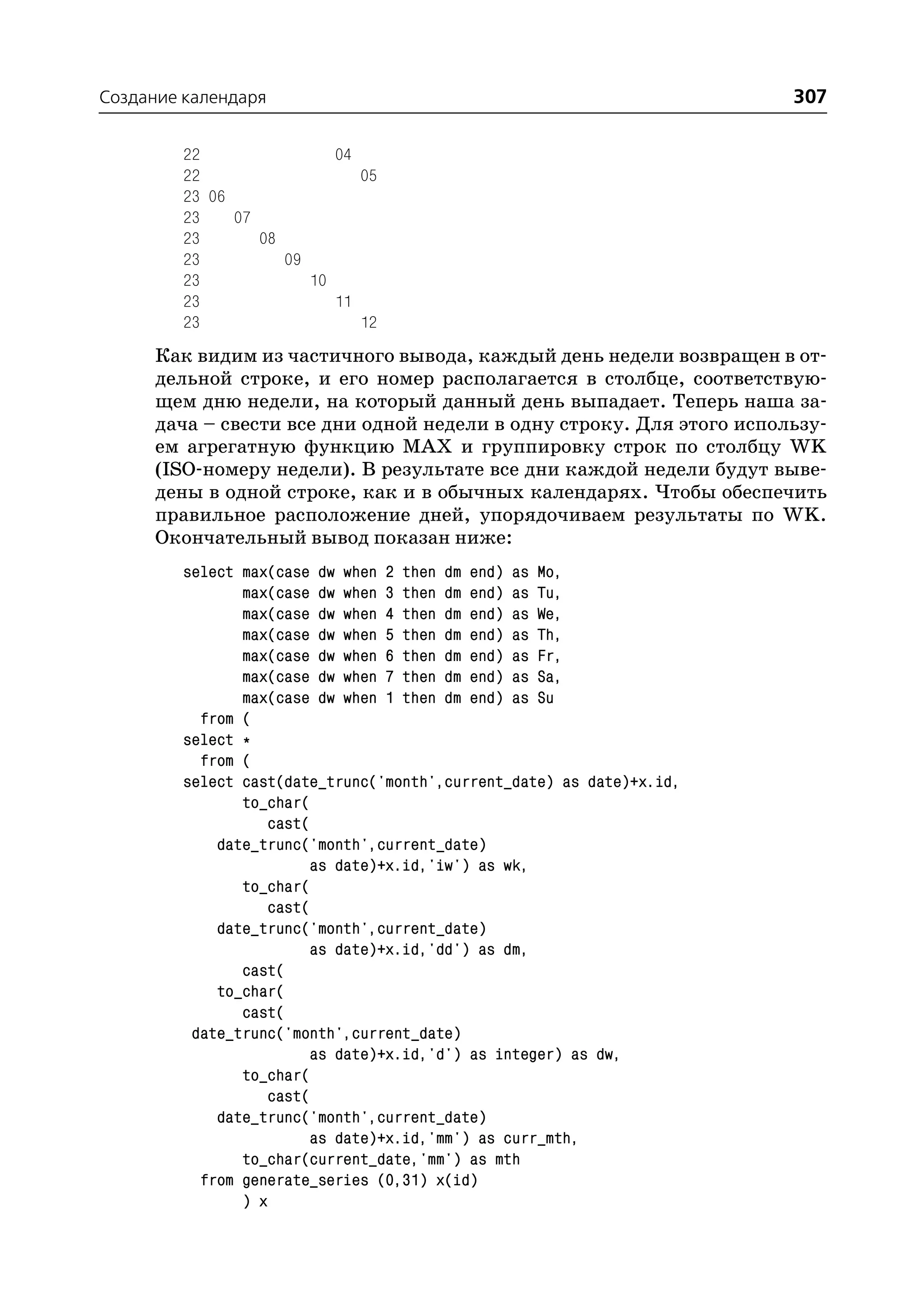 Создание календаря                                                     307

         22                04
         22                   05
         23 06
         23    07
         23       08
         23          09
         23             10
         23                11
         23                   12
      Как видим из частичного вывода, каждый день недели возвращен в от
      дельной строке, и его номер располагается в столбце, соответствую
      щем дню недели, на который данный день выпадает. Теперь наша за
      дача – свести все дни одной недели в одну строку. Для этого использу
      ем агрегатную функцию MAX и группировку строк по столбцу WK
      (ISO номеру недели). В результате все дни каждой недели будут выве
      дены в одной строке, как и в обычных календарях. Чтобы обеспечить
      правильное расположение дней, упорядочиваем результаты по WK.
      Окончательный вывод показан ниже:
         select max(case dw when 2 then dm end) as Mo,
                max(case dw when 3 then dm end) as Tu,
                max(case dw when 4 then dm end) as We,
                max(case dw when 5 then dm end) as Th,
                max(case dw when 6 then dm end) as Fr,
                max(case dw when 7 then dm end) as Sa,
                max(case dw when 1 then dm end) as Su
           from (
         select *
           from (
         select cast(date_trunc('month',current_date) as date)+x.id,
                to_char(
                   cast(
             date_trunc('month',current_date)
                        as date)+x.id,'iw') as wk,
                to_char(
                   cast(
             date_trunc('month',current_date)
                        as date)+x.id,'dd') as dm,
                cast(
             to_char(
                cast(
          date_trunc('month',current_date)
                        as date)+x.id,'d') as integer) as dw,
                to_char(
                   cast(
             date_trunc('month',current_date)
                        as date)+x.id,'mm') as curr_mth,
                to_char(current_date,'mm') as mth
           from generate_series (0,31) x(id)
                ) x
 