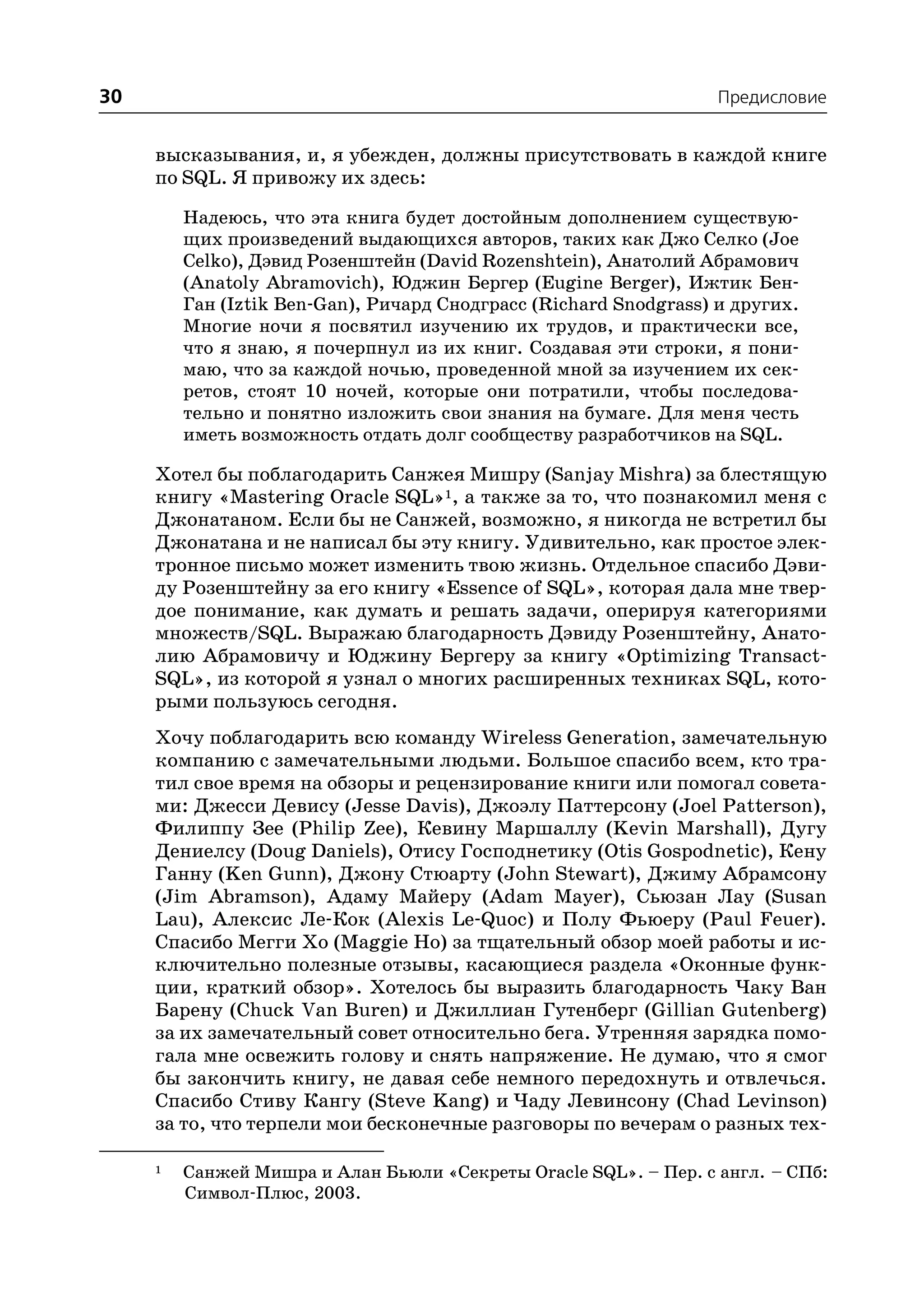 30                                                                 Предисловие


     высказывания, и, я убежден, должны присутствовать в каждой книге
     по SQL. Я привожу их здесь:

         Надеюсь, что эта книга будет достойным дополнением существую
         щих произведений выдающихся авторов, таких как Джо Селко (Joe
         Celko), Дэвид Розенштейн (David Rozenshtein), Анатолий Абрамович
         (Anatoly Abramovich), Юджин Бергер (Eugine Berger), Ижтик Бен
         Ган (Iztik Ben Gan), Ричард Снодграсс (Richard Snodgrass) и других.
         Многие ночи я посвятил изучению их трудов, и практически все,
         что я знаю, я почерпнул из их книг. Создавая эти строки, я пони
         маю, что за каждой ночью, проведенной мной за изучением их сек
         ретов, стоят 10 ночей, которые они потратили, чтобы последова
         тельно и понятно изложить свои знания на бумаге. Для меня честь
         иметь возможность отдать долг сообществу разработчиков на SQL.

     Хотел бы поблагодарить Санжея Мишру (Sanjay Mishra) за блестящую
     книгу «Mastering Oracle SQL»1, а также за то, что познакомил меня с
     Джонатаном. Если бы не Санжей, возможно, я никогда не встретил бы
     Джонатана и не написал бы эту книгу. Удивительно, как простое элек
     тронное письмо может изменить твою жизнь. Отдельное спасибо Дэви
     ду Розенштейну за его книгу «Essence of SQL», которая дала мне твер
     дое понимание, как думать и решать задачи, оперируя категориями
     множеств/SQL. Выражаю благодарность Дэвиду Розенштейну, Анато
     лию Абрамовичу и Юджину Бергеру за книгу «Optimizing Transact
     SQL», из которой я узнал о многих расширенных техниках SQL, кото
     рыми пользуюсь сегодня.
     Хочу поблагодарить всю команду Wireless Generation, замечательную
     компанию с замечательными людьми. Большое спасибо всем, кто тра
     тил свое время на обзоры и рецензирование книги или помогал совета
     ми: Джесси Девису (Jesse Davis), Джоэлу Паттерсону (Joel Patterson),
     Филиппу Зее (Philip Zee), Кевину Маршаллу (Kevin Marshall), Дугу
     Дениелсу (Doug Daniels), Отису Господнетику (Otis Gospodnetic), Кену
     Ганну (Ken Gunn), Джону Стюарту (John Stewart), Джиму Абрамсону
     (Jim Abramson), Адаму Майеру (Adam Mayer), Сьюзан Лау (Susan
     Lau), Алексис Ле Кок (Alexis Le Quoc) и Полу Фьюеру (Paul Feuer).
     Спасибо Мегги Хо (Maggie Ho) за тщательный обзор моей работы и ис
     ключительно полезные отзывы, касающиеся раздела «Оконные функ
     ции, краткий обзор». Хотелось бы выразить благодарность Чаку Ван
     Барену (Chuck Van Buren) и Джиллиан Гутенберг (Gillian Gutenberg)
     за их замечательный совет относительно бега. Утренняя зарядка помо
     гала мне освежить голову и снять напряжение. Не думаю, что я смог
     бы закончить книгу, не давая себе немного передохнуть и отвлечься.
     Спасибо Стиву Кангу (Steve Kang) и Чаду Левинсону (Chad Levinson)
     за то, что терпели мои бесконечные разговоры по вечерам о разных тех

     1   Санжей Мишра и Алан Бьюли «Секреты Oracle SQL». – Пер. с англ. – СПб:
         Символ Плюс, 2003.
 