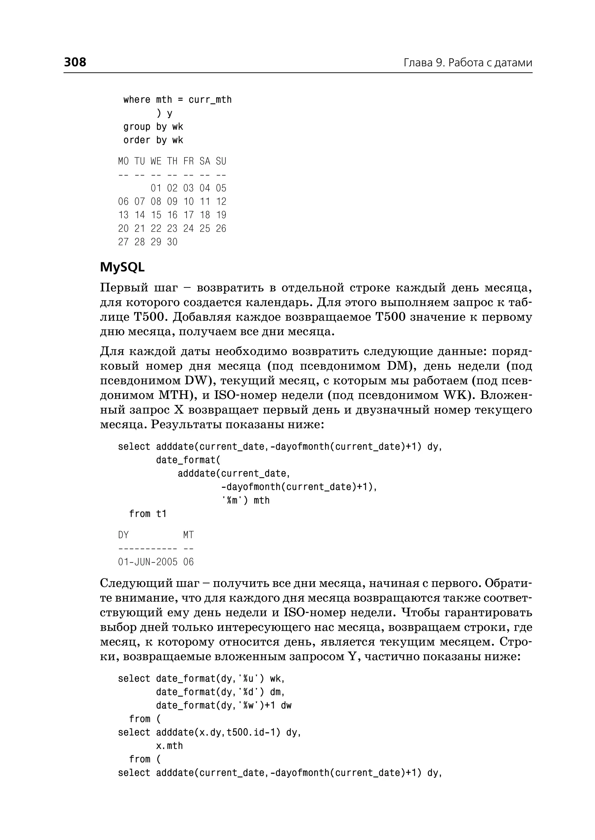 308                                                         Глава 9. Работа с датами


         where mth = curr_mth
               ) y
         group by wk
         order by wk
        MO TU WE TH FR SA SU

                  01   02   03   04   05
        06   07   08   09   10   11   12
        13   14   15   16   17   18   19
        20   21   22   23   24   25   26
        27   28   29   30

      MySQL
      Первый шаг – возвратить в отдельной строке каждый день месяца,
      для которого создается календарь. Для этого выполняем запрос к таб
      лице T500. Добавляя каждое возвращаемое T500 значение к первому
      дню месяца, получаем все дни месяца.
      Для каждой даты необходимо возвратить следующие данные: поряд
      ковый номер дня месяца (под псевдонимом DM), день недели (под
      псевдонимом DW), текущий месяц, с которым мы работаем (под псев
      донимом MTH), и ISO номер недели (под псевдонимом WK). Вложен
      ный запрос Х возвращает первый день и двузначный номер текущего
      месяца. Результаты показаны ниже:
        select adddate(current_date, dayofmonth(current_date)+1) dy,
               date_format(
                   adddate(current_date,
                            dayofmonth(current_date)+1),
                           '%m') mth
          from t1
        DY                  MT

        01 JUN 2005 06
      Следующий шаг – получить все дни месяца, начиная с первого. Обрати
      те внимание, что для каждого дня месяца возвращаются также соответ
      ствующий ему день недели и ISO номер недели. Чтобы гарантировать
      выбор дней только интересующего нас месяца, возвращаем строки, где
      месяц, к которому относится день, является текущим месяцем. Стро
      ки, возвращаемые вложенным запросом Y, частично показаны ниже:
        select date_format(dy,'%u') wk,
               date_format(dy,'%d') dm,
               date_format(dy,'%w')+1 dw
          from (
        select adddate(x.dy,t500.id 1) dy,
               x.mth
          from (
        select adddate(current_date, dayofmonth(current_date)+1) dy,
 
