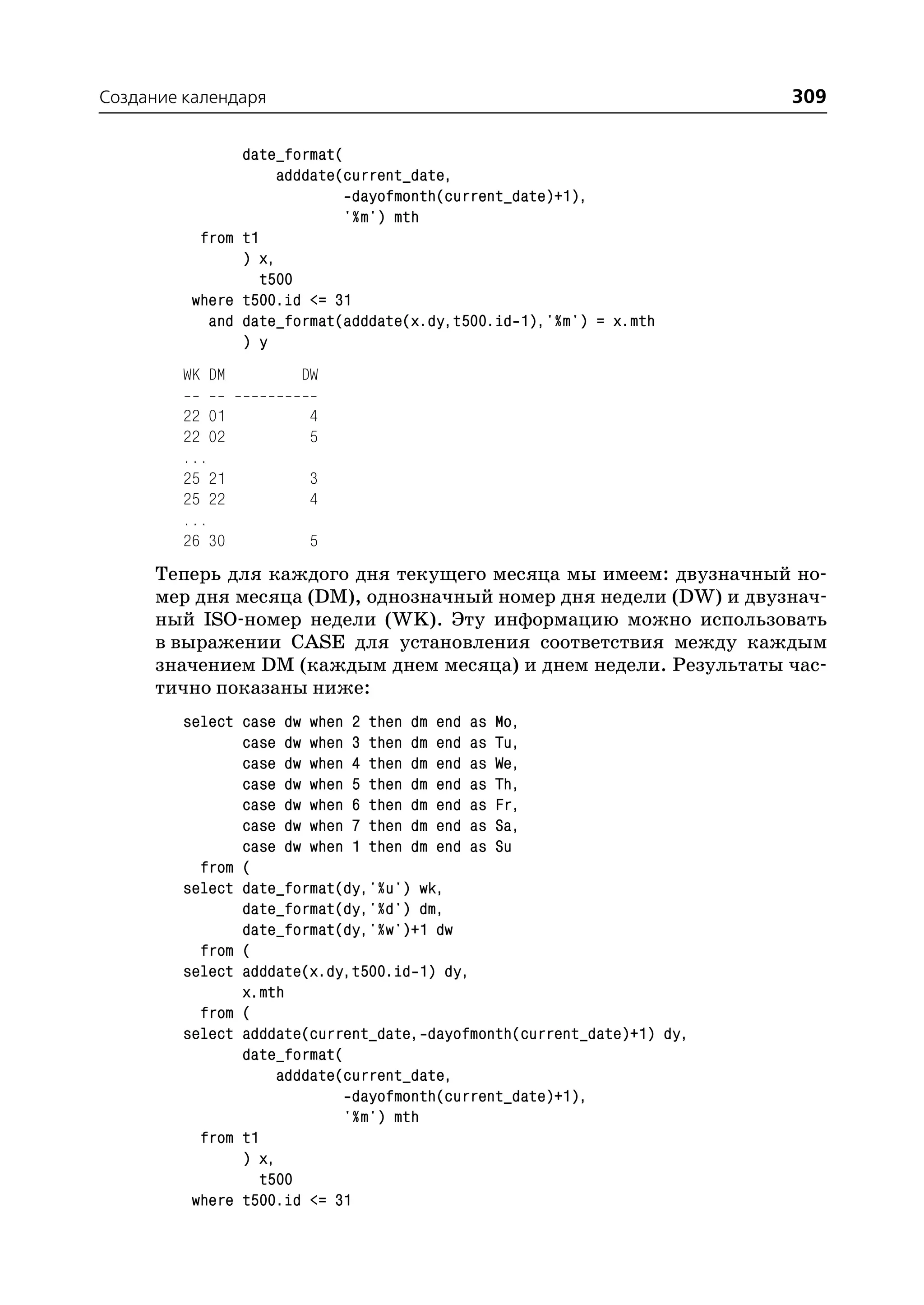 Создание календаря                                                      309

                date_format(
                     adddate(current_date,
                              dayofmonth(current_date)+1),
                             '%m') mth
           from t1
                ) x,
                   t500
          where t500.id <= 31
            and date_format(adddate(x.dy,t500.id 1),'%m') = x.mth
                ) y
         WK DM         DW

         22 01          4
         22 02          5
         ...
         25 21          3
         25 22          4
         ...
         26 30          5
      Теперь для каждого дня текущего месяца мы имеем: двузначный но
      мер дня месяца (DM), однозначный номер дня недели (DW) и двузнач
      ный ISO номер недели (WK). Эту информацию можно использовать
      в выражении CASE для установления соответствия между каждым
      значением DM (каждым днем месяца) и днем недели. Результаты час
      тично показаны ниже:
         select case dw when 2 then dm end as Mo,
                case dw when 3 then dm end as Tu,
                case dw when 4 then dm end as We,
                case dw when 5 then dm end as Th,
                case dw when 6 then dm end as Fr,
                case dw when 7 then dm end as Sa,
                case dw when 1 then dm end as Su
           from (
         select date_format(dy,'%u') wk,
                date_format(dy,'%d') dm,
                date_format(dy,'%w')+1 dw
           from (
         select adddate(x.dy,t500.id 1) dy,
                x.mth
           from (
         select adddate(current_date, dayofmonth(current_date)+1) dy,
                date_format(
                     adddate(current_date,
                              dayofmonth(current_date)+1),
                             '%m') mth
           from t1
                ) x,
                   t500
          where t500.id <= 31
 