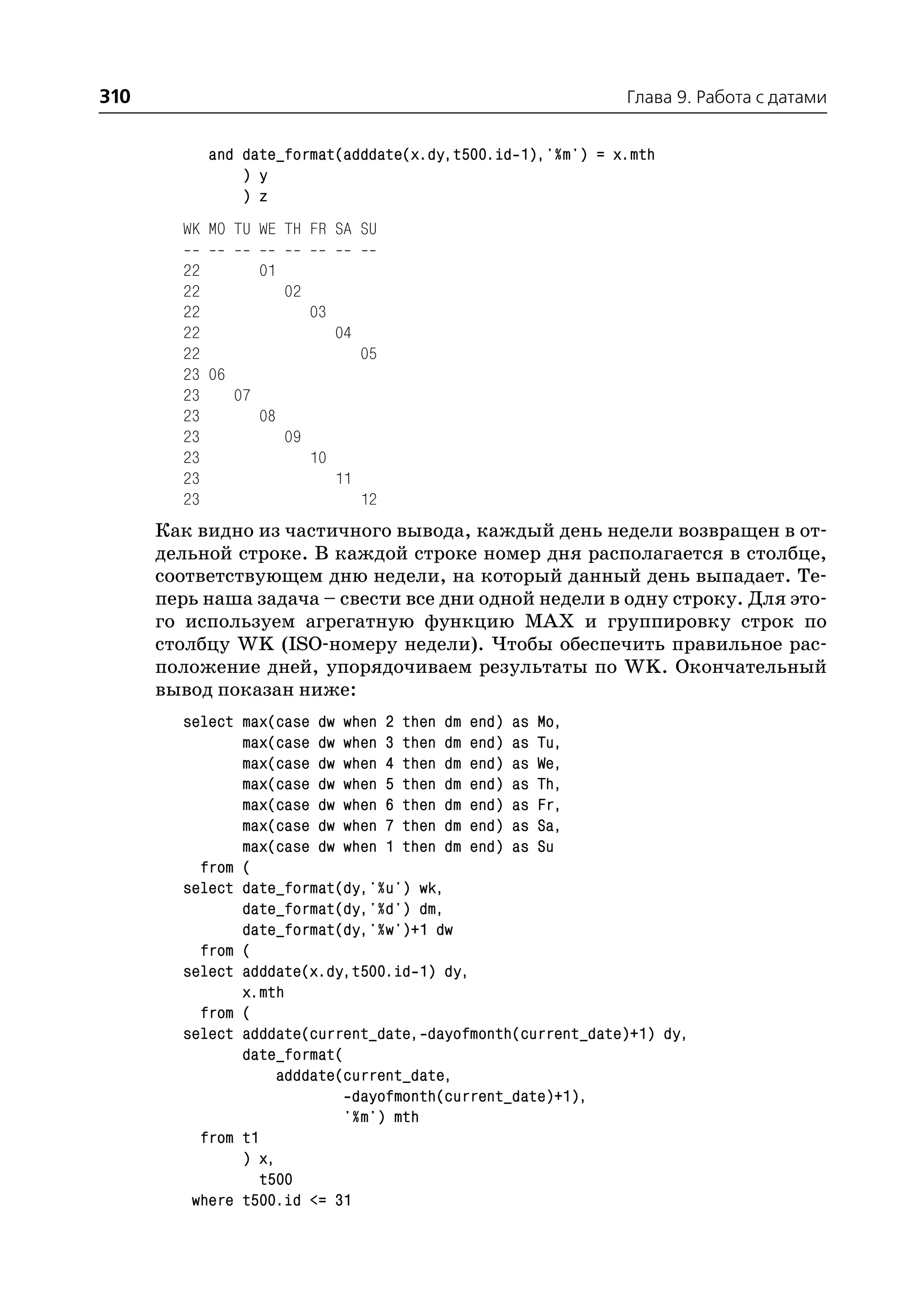310                                                         Глава 9. Работа с датами


           and date_format(adddate(x.dy,t500.id 1),'%m') = x.mth
               ) y
               ) z
        WK MO TU WE TH FR SA SU

        22       01
        22          02
        22             03
        22                04
        22                   05
        23 06
        23    07
        23       08
        23          09
        23             10
        23                11
        23                   12
      Как видно из частичного вывода, каждый день недели возвращен в от
      дельной строке. В каждой строке номер дня располагается в столбце,
      соответствующем дню недели, на который данный день выпадает. Те
      перь наша задача – свести все дни одной недели в одну строку. Для это
      го используем агрегатную функцию MAX и группировку строк по
      столбцу WK (ISO номеру недели). Чтобы обеспечить правильное рас
      положение дней, упорядочиваем результаты по WK. Окончательный
      вывод показан ниже:
        select max(case dw when 2 then dm end) as Mo,
               max(case dw when 3 then dm end) as Tu,
               max(case dw when 4 then dm end) as We,
               max(case dw when 5 then dm end) as Th,
               max(case dw when 6 then dm end) as Fr,
               max(case dw when 7 then dm end) as Sa,
               max(case dw when 1 then dm end) as Su
          from (
        select date_format(dy,'%u') wk,
               date_format(dy,'%d') dm,
               date_format(dy,'%w')+1 dw
          from (
        select adddate(x.dy,t500.id 1) dy,
               x.mth
          from (
        select adddate(current_date, dayofmonth(current_date)+1) dy,
               date_format(
                    adddate(current_date,
                             dayofmonth(current_date)+1),
                            '%m') mth
          from t1
               ) x,
                  t500
         where t500.id <= 31
 