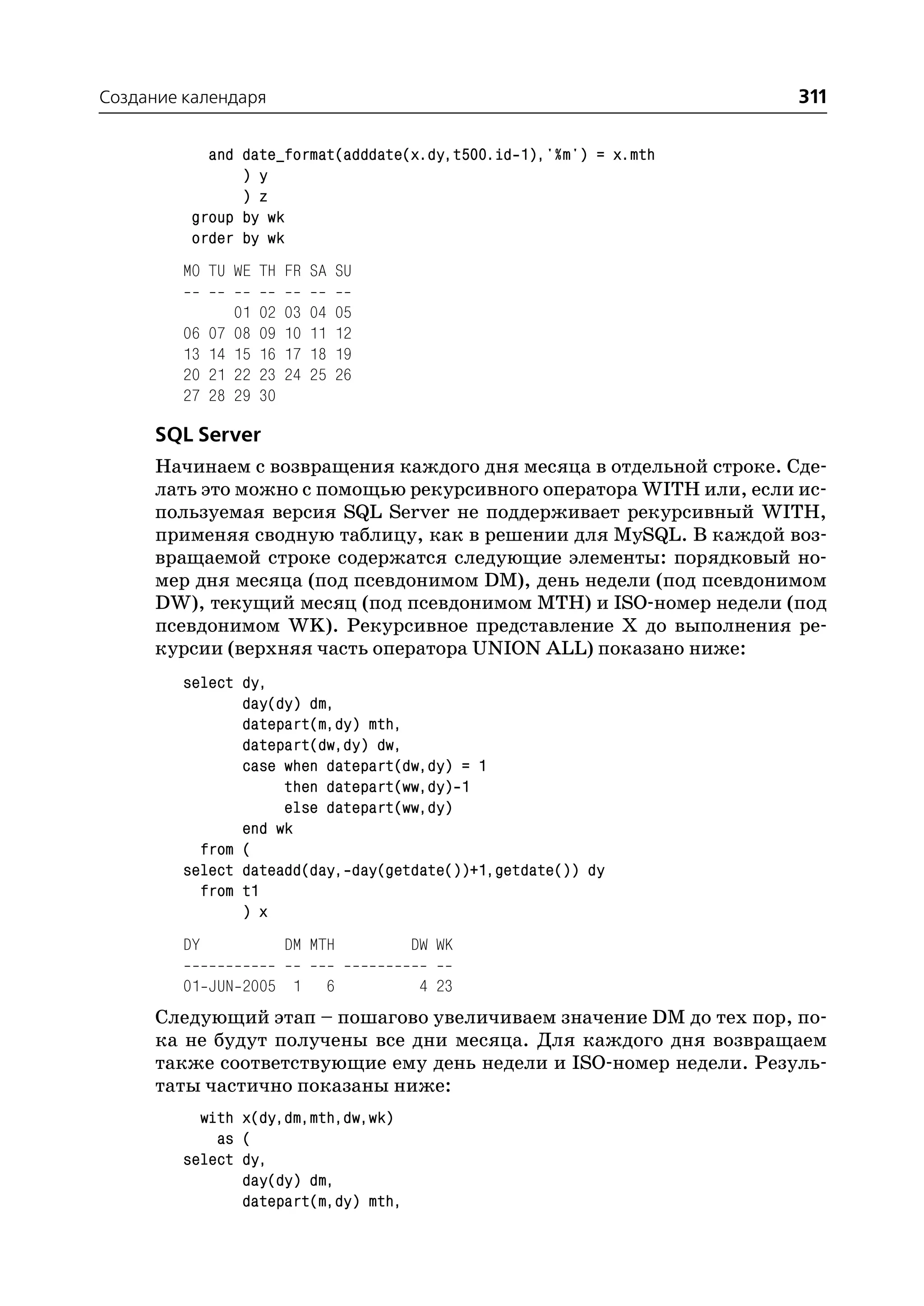 Создание календаря                                                  311

            and date_format(adddate(x.dy,t500.id 1),'%m') = x.mth
                ) y
                ) z
          group by wk
          order by wk
         MO TU WE TH FR SA SU

                   01   02   03   04   05
         06   07   08   09   10   11   12
         13   14   15   16   17   18   19
         20   21   22   23   24   25   26
         27   28   29   30

      SQL Server
     Начинаем с возвращения каждого дня месяца в отдельной строке. Сде
     лать это можно с помощью рекурсивного оператора WITH или, если ис
     пользуемая версия SQL Server не поддерживает рекурсивный WITH,
     применяя сводную таблицу, как в решении для MySQL. В каждой воз
     вращаемой строке содержатся следующие элементы: порядковый но
     мер дня месяца (под псевдонимом DM), день недели (под псевдонимом
     DW), текущий месяц (под псевдонимом MTH) и ISO номер недели (под
     псевдонимом WK). Рекурсивное представление Х до выполнения ре
     курсии (верхняя часть оператора UNION ALL) показано ниже:
         select dy,
                day(dy) dm,
                datepart(m,dy) mth,
                datepart(dw,dy) dw,
                case when datepart(dw,dy) = 1
                     then datepart(ww,dy) 1
                     else datepart(ww,dy)
                end wk
           from (
         select dateadd(day, day(getdate())+1,getdate()) dy
           from t1
                ) x
         DY                  DM MTH         DW WK

         01 JUN 2005 1             6         4 23
      Следующий этап – пошагово увеличиваем значение DM до тех пор, по
      ка не будут получены все дни месяца. Для каждого дня возвращаем
      также соответствующие ему день недели и ISO номер недели. Резуль
      таты частично показаны ниже:
           with x(dy,dm,mth,dw,wk)
             as (
         select dy,
                day(dy) dm,
                datepart(m,dy) mth,
 
