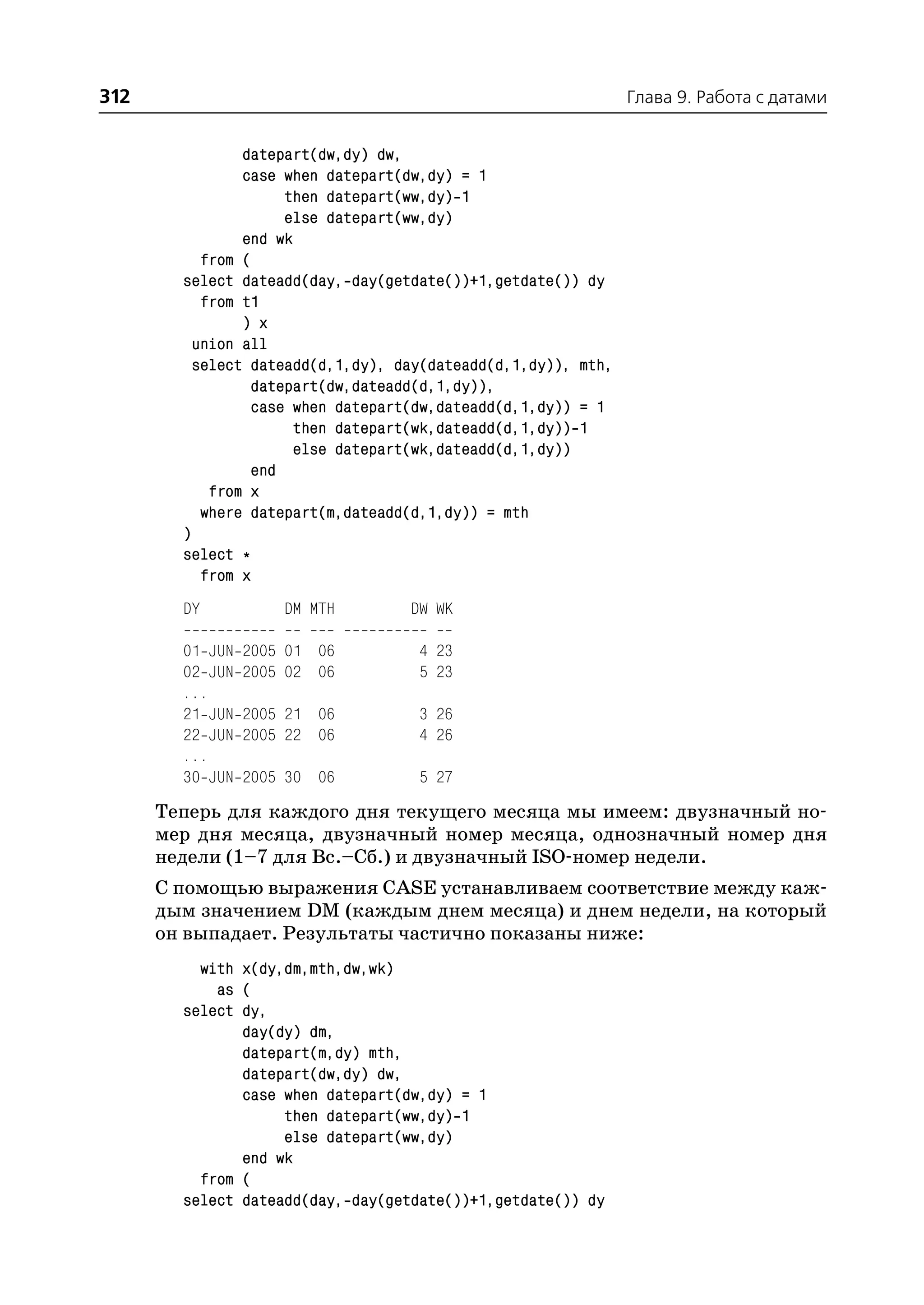 312                                                            Глава 9. Работа с датами


                datepart(dw,dy) dw,
                case when datepart(dw,dy) = 1
                     then datepart(ww,dy) 1
                     else datepart(ww,dy)
                end wk
           from (
        select dateadd(day, day(getdate())+1,getdate()) dy
           from t1
                ) x
          union all
          select dateadd(d,1,dy), day(dateadd(d,1,dy)), mth,
                 datepart(dw,dateadd(d,1,dy)),
                 case when datepart(dw,dateadd(d,1,dy)) = 1
                       then datepart(wk,dateadd(d,1,dy)) 1
                       else datepart(wk,dateadd(d,1,dy))
                 end
            from x
           where datepart(m,dateadd(d,1,dy)) = mth
        )
        select *
           from x
        DY           DM MTH        DW WK

        01 JUN   2005 01 06         4 23
        02 JUN   2005 02 06         5 23
        ...
        21 JUN   2005 21 06         3 26
        22 JUN   2005 22 06         4 26
        ...
        30 JUN   2005 30 06         5 27
      Теперь для каждого дня текущего месяца мы имеем: двузначный но
      мер дня месяца, двузначный номер месяца, однозначный номер дня
      недели (1–7 для Вс.–Сб.) и двузначный ISO номер недели.
      С помощью выражения CASE устанавливаем соответствие между каж
      дым значением DM (каждым днем месяца) и днем недели, на который
      он выпадает. Результаты частично показаны ниже:
          with x(dy,dm,mth,dw,wk)
            as (
        select dy,
               day(dy) dm,
               datepart(m,dy) mth,
               datepart(dw,dy) dw,
               case when datepart(dw,dy) = 1
                    then datepart(ww,dy) 1
                    else datepart(ww,dy)
               end wk
          from (
        select dateadd(day, day(getdate())+1,getdate()) dy
 