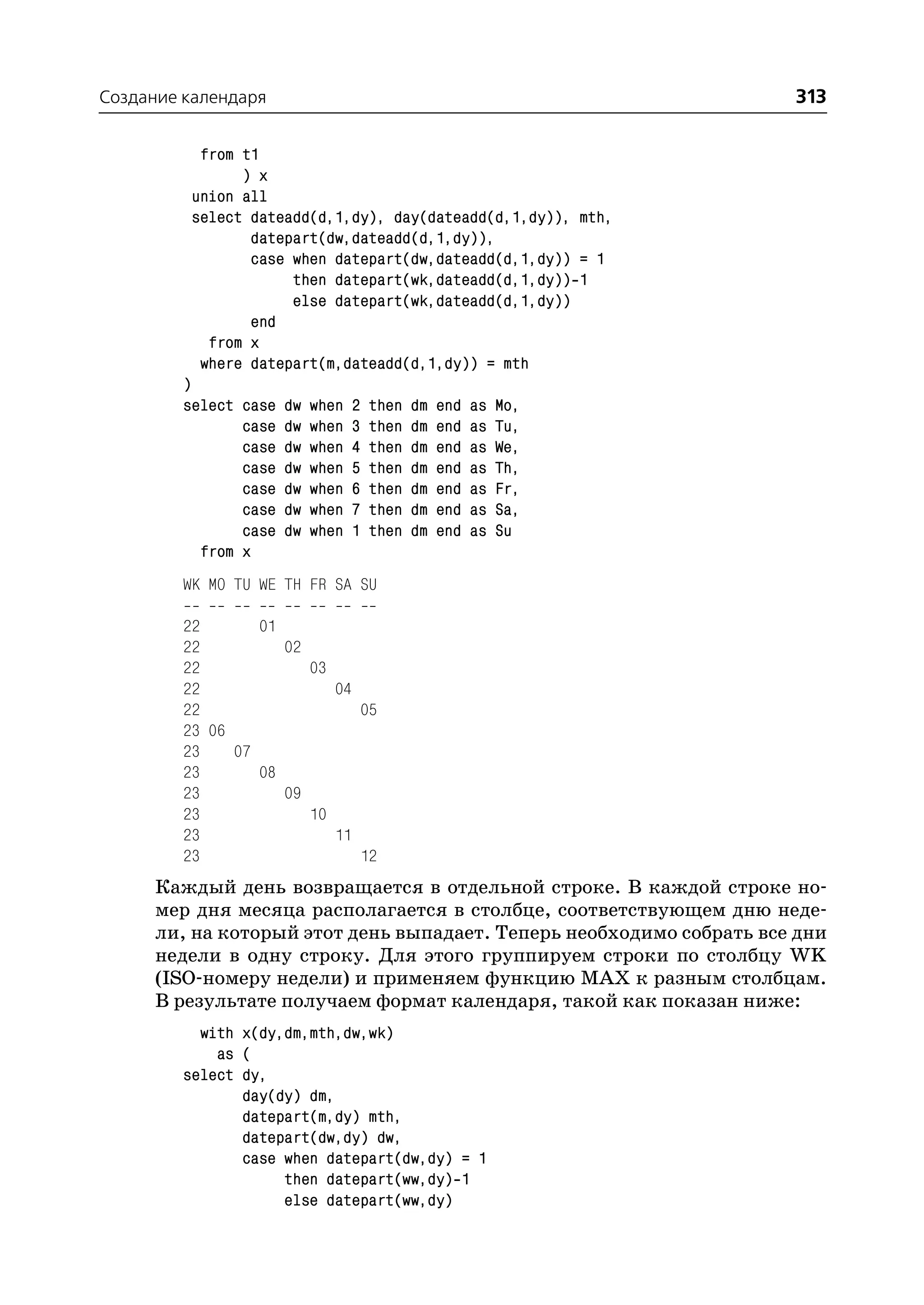 Создание календаря                                                    313

           from t1
                ) x
          union all
          select dateadd(d,1,dy), day(dateadd(d,1,dy)), mth,
                 datepart(dw,dateadd(d,1,dy)),
                 case when datepart(dw,dateadd(d,1,dy)) = 1
                      then datepart(wk,dateadd(d,1,dy)) 1
                      else datepart(wk,dateadd(d,1,dy))
                 end
            from x
           where datepart(m,dateadd(d,1,dy)) = mth
         )
         select case   dw   when   2   then   dm   end   as   Mo,
                case   dw   when   3   then   dm   end   as   Tu,
                case   dw   when   4   then   dm   end   as   We,
                case   dw   when   5   then   dm   end   as   Th,
                case   dw   when   6   then   dm   end   as   Fr,
                case   dw   when   7   then   dm   end   as   Sa,
                case   dw   when   1   then   dm   end   as   Su
           from x
         WK MO TU WE TH FR SA SU

         22       01
         22          02
         22             03
         22                04
         22                   05
         23 06
         23    07
         23       08
         23          09
         23             10
         23                11
         23                   12
      Каждый день возвращается в отдельной строке. В каждой строке но
      мер дня месяца располагается в столбце, соответствующем дню неде
      ли, на который этот день выпадает. Теперь необходимо собрать все дни
      недели в одну строку. Для этого группируем строки по столбцу WK
      (ISO номеру недели) и применяем функцию MAX к разным столбцам.
      В результате получаем формат календаря, такой как показан ниже:
           with x(dy,dm,mth,dw,wk)
             as (
         select dy,
                day(dy) dm,
                datepart(m,dy) mth,
                datepart(dw,dy) dw,
                case when datepart(dw,dy) = 1
                     then datepart(ww,dy) 1
                     else datepart(ww,dy)
 
