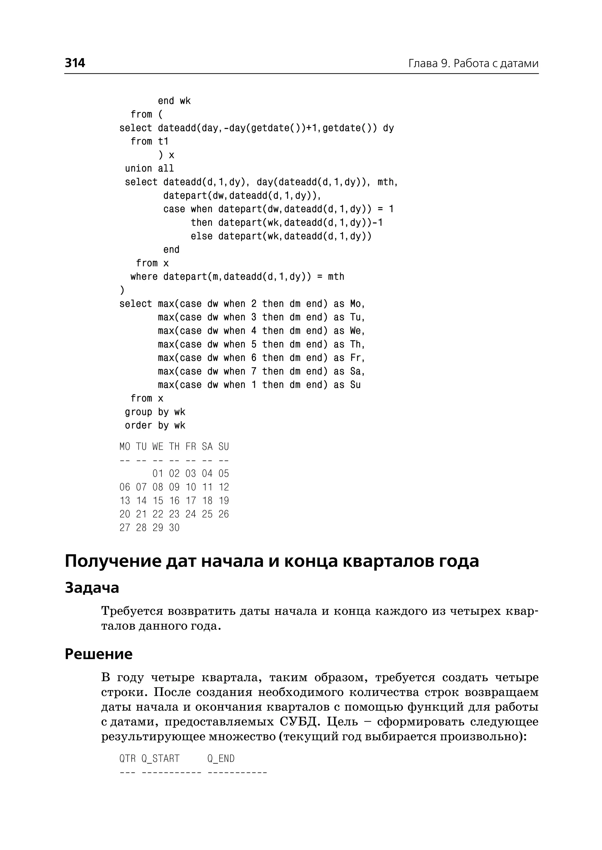 314                                                            Глава 9. Работа с датами


                end wk
           from (
        select dateadd(day, day(getdate())+1,getdate()) dy
           from t1
                ) x
          union all
          select dateadd(d,1,dy), day(dateadd(d,1,dy)), mth,
                 datepart(dw,dateadd(d,1,dy)),
                 case when datepart(dw,dateadd(d,1,dy)) = 1
                       then datepart(wk,dateadd(d,1,dy)) 1
                       else datepart(wk,dateadd(d,1,dy))
                 end
            from x
           where datepart(m,dateadd(d,1,dy)) = mth
        )
        select max(case dw when 2 then dm end) as Mo,
                max(case dw when 3 then dm end) as Tu,
                max(case dw when 4 then dm end) as We,
                max(case dw when 5 then dm end) as Th,
                max(case dw when 6 then dm end) as Fr,
                max(case dw when 7 then dm end) as Sa,
                max(case dw when 1 then dm end) as Su
           from x
          group by wk
          order by wk
        MO TU WE TH FR SA SU

                  01   02   03   04   05
        06   07   08   09   10   11   12
        13   14   15   16   17   18   19
        20   21   22   23   24   25   26
        27   28   29   30


Получение дат начала и конца кварталов года
Задача
      Требуется возвратить даты начала и конца каждого из четырех квар
      талов данного года.

Решение
      В году четыре квартала, таким образом, требуется создать четыре
      строки. После создания необходимого количества строк возвращаем
      даты начала и окончания кварталов с помощью функций для работы
      с датами, предоставляемых СУБД. Цель – сформировать следующее
      результирующее множество (текущий год выбирается произвольно):
        QTR Q_START               Q_END
 