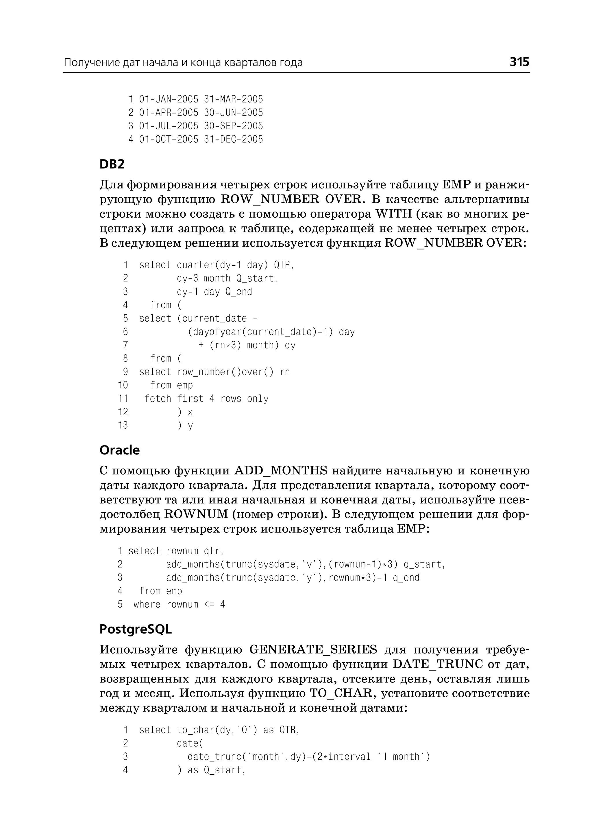 Получение дат начала и конца кварталов года                              315

            1   01   JAN   2005   31   MAR   2005
            2   01   APR   2005   30   JUN   2005
            3   01   JUL   2005   30   SEP   2005
            4   01   OCT   2005   31   DEC   2005

      DB2
      Для формирования четырех строк используйте таблицу EMP и ранжи
      рующую функцию ROW_NUMBER OVER. В качестве альтернативы
      строки можно создать с помощью оператора WITH (как во многих ре
      цептах) или запроса к таблице, содержащей не менее четырех строк.
      В следующем решении используется функция ROW_NUMBER OVER:
          1 select quarter(dy 1 day) QTR,
          2        dy 3 month Q_start,
          3        dy 1 day Q_end
          4   from (
          5 select (current_date
          6          (dayofyear(current_date) 1) day
          7            + (rn*3) month) dy
          8   from (
          9 select row_number()over() rn
         10   from emp
         11 fetch first 4 rows only
         12        ) x
         13        ) y

      Oracle
      С помощью функции ADD_MONTHS найдите начальную и конечную
      даты каждого квартала. Для представления квартала, которому соот
      ветствуют та или иная начальная и конечная даты, используйте псев
      достолбец ROWNUM (номер строки). В следующем решении для фор
      мирования четырех строк используется таблица EMP:
         1 select rownum qtr,
         2        add_months(trunc(sysdate,'y'),(rownum 1)*3) q_start,
         3        add_months(trunc(sysdate,'y'),rownum*3) 1 q_end
         4 from emp
         5 where rownum <= 4

      PostgreSQL
      Используйте функцию GENERATE_SERIES для получения требуе
      мых четырех кварталов. С помощью функции DATE_TRUNC от дат,
      возвращенных для каждого квартала, отсеките день, оставляя лишь
      год и месяц. Используя функцию TO_CHAR, установите соответствие
      между кварталом и начальной и конечной датами:
          1 select to_char(dy,'Q') as QTR,
          2        date(
          3          date_trunc('month',dy) (2*interval '1 month')
          4        ) as Q_start,
 