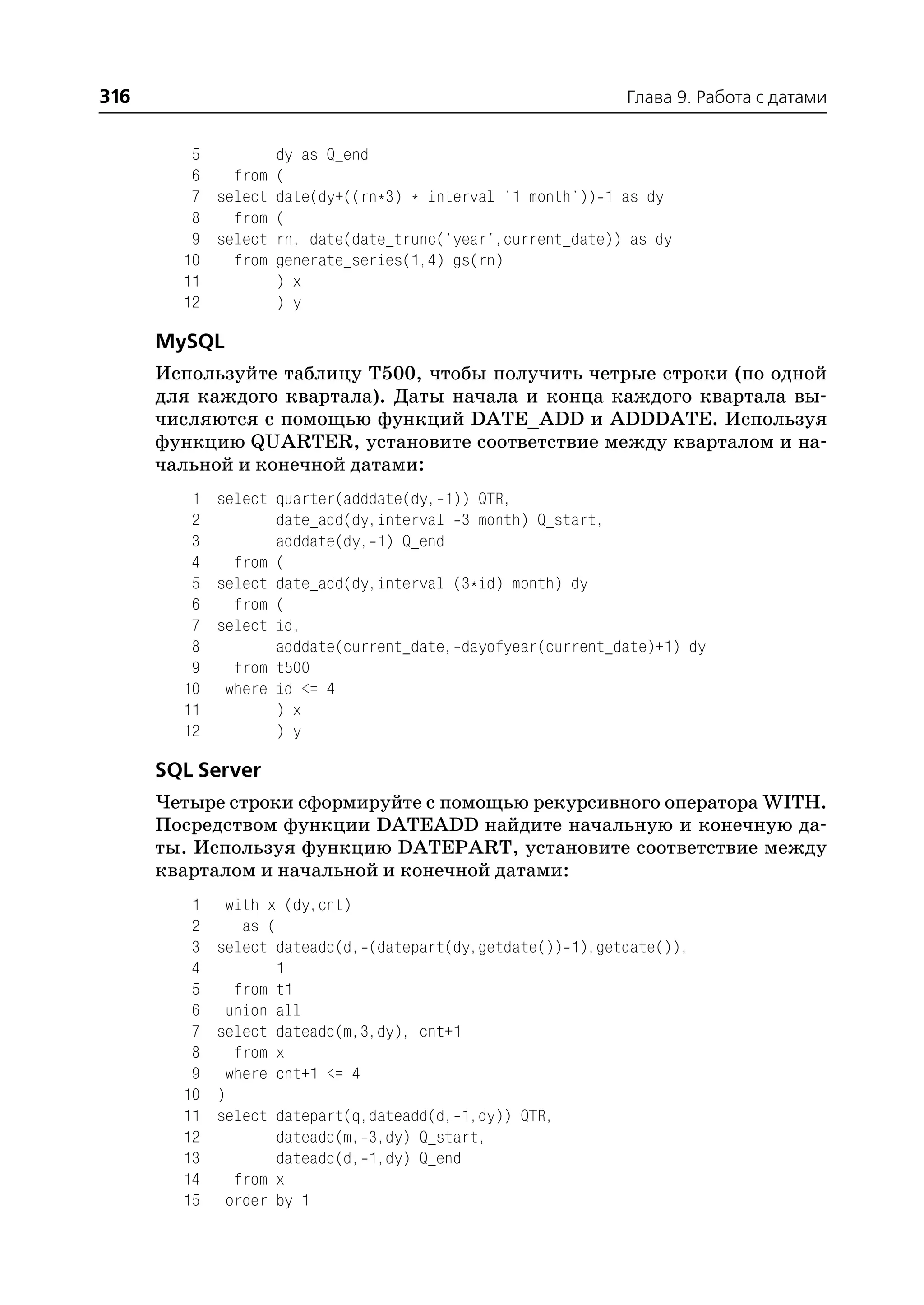 316                                                          Глава 9. Работа с датами


         5        dy as Q_end
         6   from (
         7 select date(dy+((rn*3) * interval '1 month')) 1 as dy
         8   from (
         9 select rn, date(date_trunc('year',current_date)) as dy
        10   from generate_series(1,4) gs(rn)
        11        ) x
        12        ) y

      MySQL
      Используйте таблицу T500, чтобы получить четрые строки (по одной
      для каждого квартала). Даты начала и конца каждого квартала вы
      числяются с помощью функций DATE_ADD и ADDDATE. Используя
      функцию QUARTER, установите соответствие между кварталом и на
      чальной и конечной датами:
         1 select quarter(adddate(dy, 1)) QTR,
         2        date_add(dy,interval 3 month) Q_start,
         3        adddate(dy, 1) Q_end
         4   from (
         5 select date_add(dy,interval (3*id) month) dy
         6   from (
         7 select id,
         8        adddate(current_date, dayofyear(current_date)+1) dy
         9   from t500
        10 where id <= 4
        11        ) x
        12        ) y

      SQL Server
      Четыре строки сформируйте с помощью рекурсивного оператора WITH.
      Посредством функции DATEADD найдите начальную и конечную да
      ты. Используя функцию DATEPART, установите соответствие между
      кварталом и начальной и конечной датами:
         1    with x (dy,cnt)
         2      as (
         3   select dateadd(d, (datepart(dy,getdate()) 1),getdate()),
         4           1
         5     from t1
         6    union all
         7   select dateadd(m,3,dy), cnt+1
         8     from x
         9    where cnt+1 <= 4
        10   )
        11   select datepart(q,dateadd(d, 1,dy)) QTR,
        12           dateadd(m, 3,dy) Q_start,
        13           dateadd(d, 1,dy) Q_end
        14     from x
        15    order by 1
 