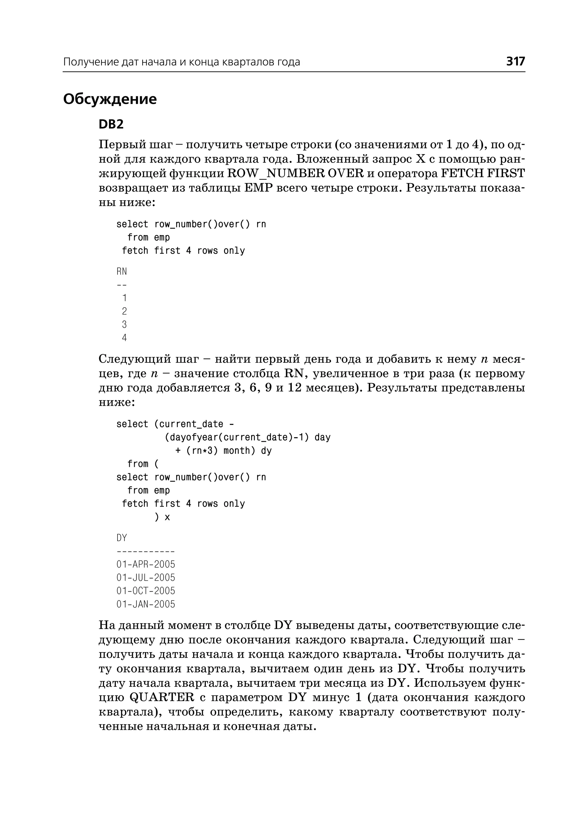 Получение дат начала и конца кварталов года                           317


Обсуждение
      DB2
      Первый шаг – получить четыре строки (со значениями от 1 до 4), по од
      ной для каждого квартала года. Вложенный запрос Х с помощью ран
      жирующей функции ROW_NUMBER OVER и оператора FETCH FIRST
      возвращает из таблицы EMP всего четыре строки. Результаты показа
      ны ниже:
         select row_number()over() rn
           from emp
          fetch first 4 rows only
         RN

          1
          2
          3
          4
      Следующий шаг – найти первый день года и добавить к нему n меся
      цев, где n – значение столбца RN, увеличенное в три раза (к первому
      дню года добавляется 3, 6, 9 и 12 месяцев). Результаты представлены
      ниже:
         select (current_date
                  (dayofyear(current_date) 1) day
                    + (rn*3) month) dy
           from (
         select row_number()over() rn
           from emp
          fetch first 4 rows only
                ) x
         DY

         01   APR   2005
         01   JUL   2005
         01   OCT   2005
         01   JAN   2005
      На данный момент в столбце DY выведены даты, соответствующие сле
      дующему дню после окончания каждого квартала. Следующий шаг –
      получить даты начала и конца каждого квартала. Чтобы получить да
      ту окончания квартала, вычитаем один день из DY. Чтобы получить
      дату начала квартала, вычитаем три месяца из DY. Используем функ
      цию QUARTER с параметром DY минус 1 (дата окончания каждого
      квартала), чтобы определить, какому кварталу соответствуют полу
      ченные начальная и конечная даты.
 