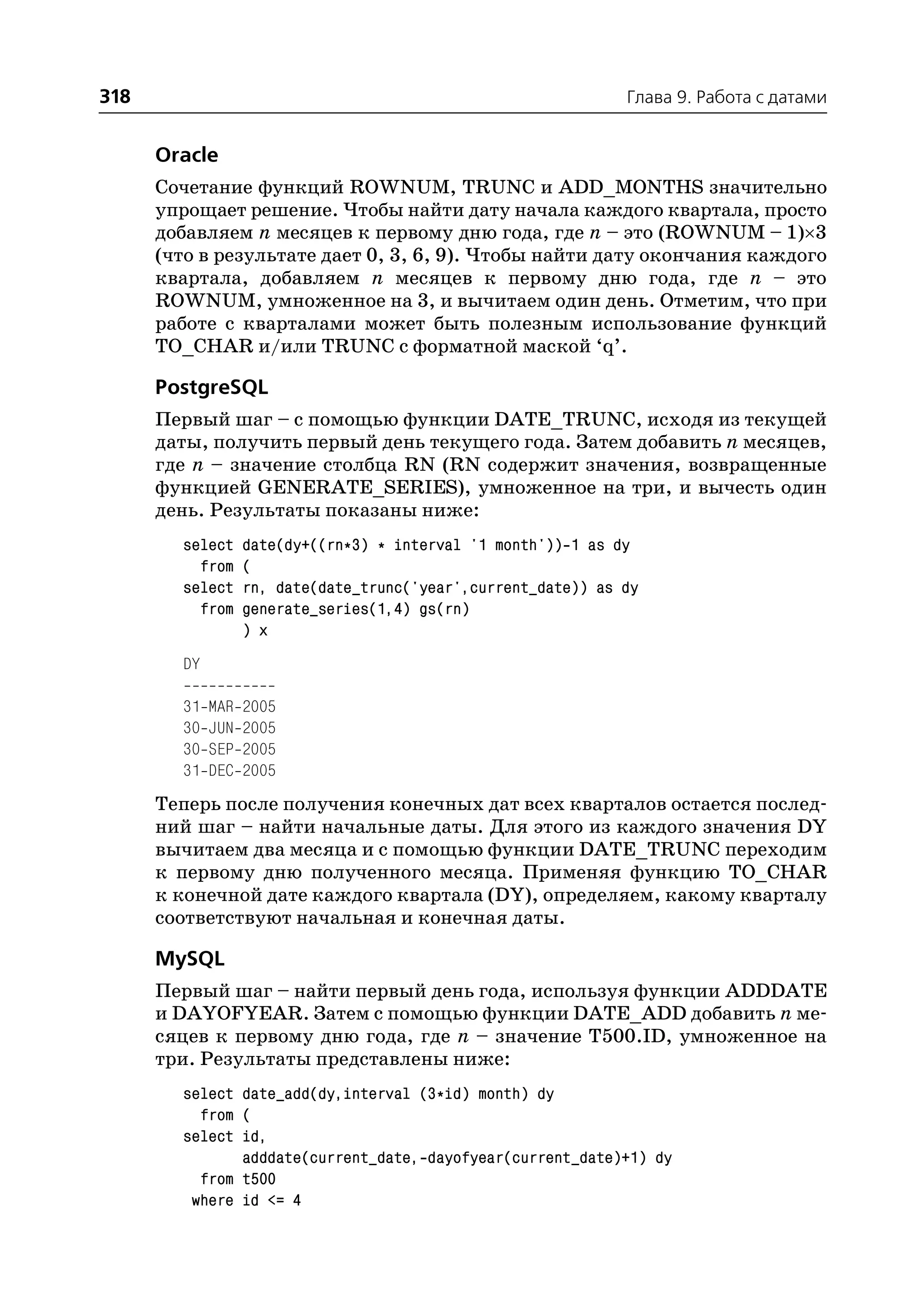 318                                                             Глава 9. Работа с датами


      Oracle
      Сочетание функций ROWNUM, TRUNC и ADD_MONTHS значительно
      упрощает решение. Чтобы найти дату начала каждого квартала, просто
      добавляем n месяцев к первому дню года, где n – это (ROWNUM – 1)×3
      (что в результате дает 0, 3, 6, 9). Чтобы найти дату окончания каждого
      квартала, добавляем n месяцев к первому дню года, где n – это
      ROWNUM, умноженное на 3, и вычитаем один день. Отметим, что при
      работе с кварталами может быть полезным использование функций
      TO_CHAR и/или TRUNC с форматной маской ‘q’.

      PostgreSQL
      Первый шаг – с помощью функции DATE_TRUNC, исходя из текущей
      даты, получить первый день текущего года. Затем добавить n месяцев,
      где n – значение столбца RN (RN содержит значения, возвращенные
      функцией GENERATE_SERIES), умноженное на три, и вычесть один
      день. Результаты показаны ниже:
        select     date(dy+((rn*3) * interval '1 month')) 1 as dy
          from     (
        select     rn, date(date_trunc('year',current_date)) as dy
          from     generate_series(1,4) gs(rn)
                   ) x
        DY

        31   MAR   2005
        30   JUN   2005
        30   SEP   2005
        31   DEC   2005
      Теперь после получения конечных дат всех кварталов остается послед
      ний шаг – найти начальные даты. Для этого из каждого значения DY
      вычитаем два месяца и с помощью функции DATE_TRUNC переходим
      к первому дню полученного месяца. Применяя функцию TO_CHAR
      к конечной дате каждого квартала (DY), определяем, какому кварталу
      соответствуют начальная и конечная даты.

      MySQL
      Первый шаг – найти первый день года, используя функции ADDDATE
      и DAYOFYEAR. Затем с помощью функции DATE_ADD добавить n ме
      сяцев к первому дню года, где n – значение T500.ID, умноженное на
      три. Результаты представлены ниже:
        select date_add(dy,interval (3*id) month) dy
          from (
        select id,
               adddate(current_date, dayofyear(current_date)+1) dy
          from t500
         where id <= 4
 