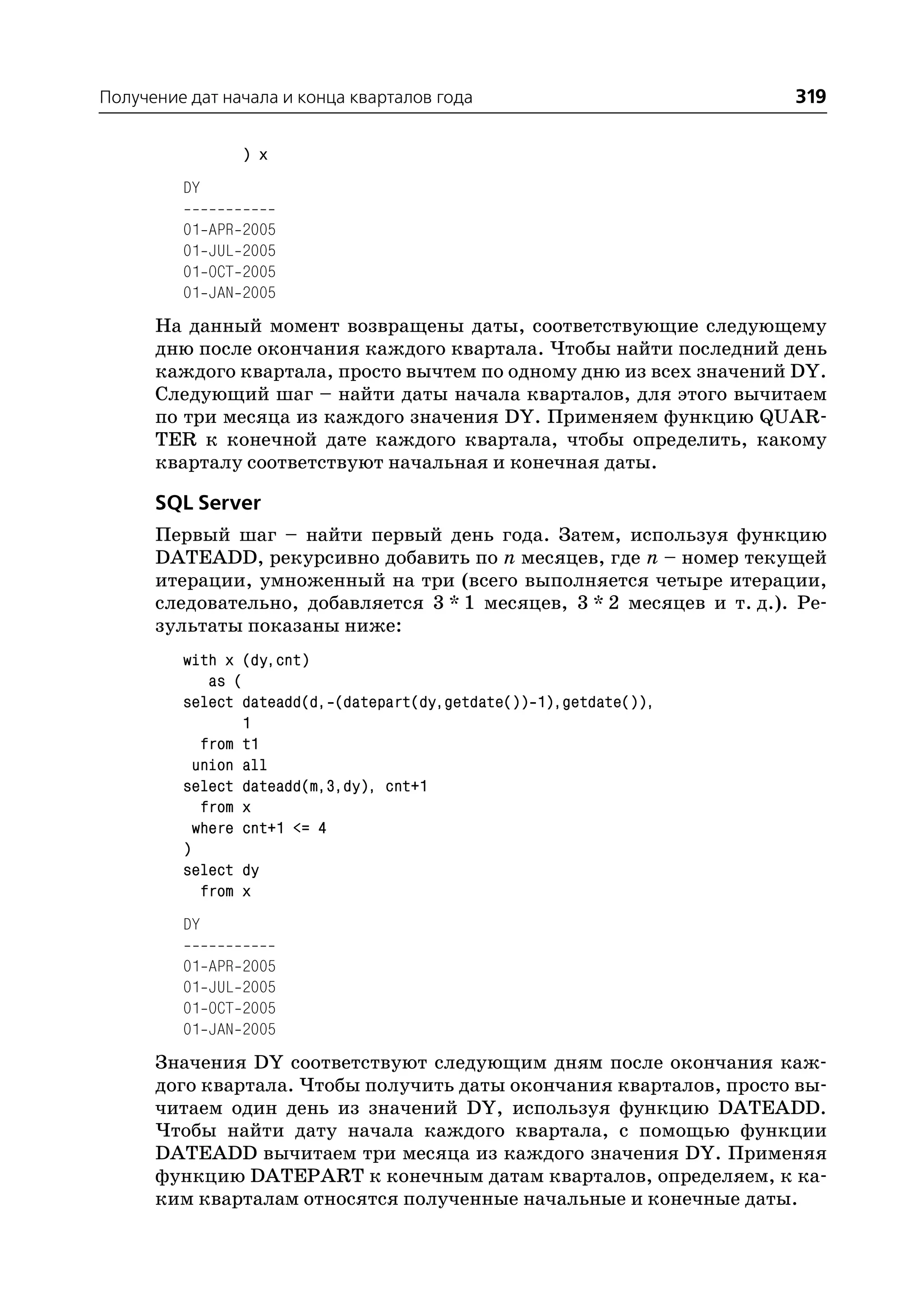 Получение дат начала и конца кварталов года                           319

                    ) x
         DY

         01   APR   2005
         01   JUL   2005
         01   OCT   2005
         01   JAN   2005
      На данный момент возвращены даты, соответствующие следующему
      дню после окончания каждого квартала. Чтобы найти последний день
      каждого квартала, просто вычтем по одному дню из всех значений DY.
      Следующий шаг – найти даты начала кварталов, для этого вычитаем
      по три месяца из каждого значения DY. Применяем функцию QUAR
      TER к конечной дате каждого квартала, чтобы определить, какому
      кварталу соответствуют начальная и конечная даты.

      SQL Server
      Первый шаг – найти первый день года. Затем, используя функцию
      DATEADD, рекурсивно добавить по n месяцев, где n – номер текущей
      итерации, умноженный на три (всего выполняется четыре итерации,
      следовательно, добавляется 3 * 1 месяцев, 3 * 2 месяцев и т. д.). Ре
      зультаты показаны ниже:
         with x (dy,cnt)
             as (
         select dateadd(d, (datepart(dy,getdate()) 1),getdate()),
                  1
            from t1
           union all
         select dateadd(m,3,dy), cnt+1
            from x
           where cnt+1 <= 4
         )
         select dy
            from x
         DY

         01   APR   2005
         01   JUL   2005
         01   OCT   2005
         01   JAN   2005
      Значения DY соответствуют следующим дням после окончания каж
      дого квартала. Чтобы получить даты окончания кварталов, просто вы
      читаем один день из значений DY, используя функцию DATEADD.
      Чтобы найти дату начала каждого квартала, с помощью функции
      DATEADD вычитаем три месяца из каждого значения DY. Применяя
      функцию DATEPART к конечным датам кварталов, определяем, к ка
      ким кварталам относятся полученные начальные и конечные даты.
 