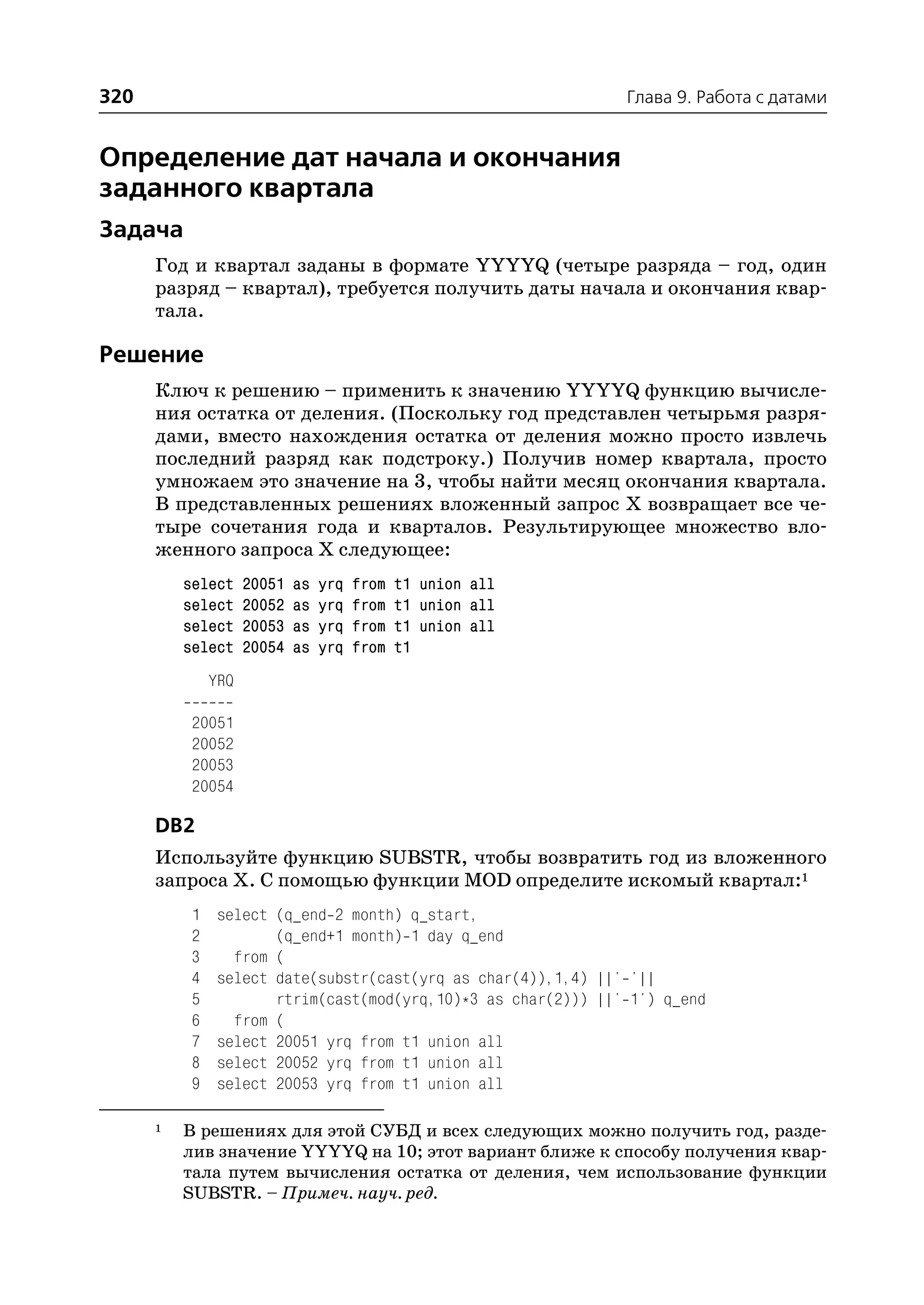 320                                                             Глава 9. Работа с датами


Определение дат начала и окончания
заданного квартала
Задача
      Год и квартал заданы в формате YYYYQ (четыре разряда – год, один
      разряд – квартал), требуется получить даты начала и окончания квар
      тала.

Решение
      Ключ к решению – применить к значению YYYYQ функцию вычисле
      ния остатка от деления. (Поскольку год представлен четырьмя разря
      дами, вместо нахождения остатка от деления можно просто извлечь
      последний разряд как подстроку.) Получив номер квартала, просто
      умножаем это значение на 3, чтобы найти месяц окончания квартала.
      В представленных решениях вложенный запрос Х возвращает все че
      тыре сочетания года и кварталов. Результирующее множество вло
      женного запроса Х следующее:
          select     20051   as   yrq   from   t1 union all
          select     20052   as   yrq   from   t1 union all
          select     20053   as   yrq   from   t1 union all
          select     20054   as   yrq   from   t1
               YRQ

           20051
           20052
           20053
           20054

      DB2
      Используйте функцию SUBSTR, чтобы возвратить год из вложенного
      запроса Х. С помощью функции MOD определите искомый квартал:1
           1    select (q_end 2 month) q_start,
           2           (q_end+1 month) 1 day q_end
           3      from (
           4    select date(substr(cast(yrq as char(4)),1,4) ||' '||
           5           rtrim(cast(mod(yrq,10)*3 as char(2))) ||' 1') q_end
           6      from (
           7    select 20051 yrq from t1 union all
           8    select 20052 yrq from t1 union all
           9    select 20053 yrq from t1 union all

      1   В решениях для этой СУБД и всех следующих можно получить год, разде
          лив значение YYYYQ на 10; этот вариант ближе к способу получения квар
          тала путем вычисления остатка от деления, чем использование функции
          SUBSTR. – Примеч. науч. ред.
 