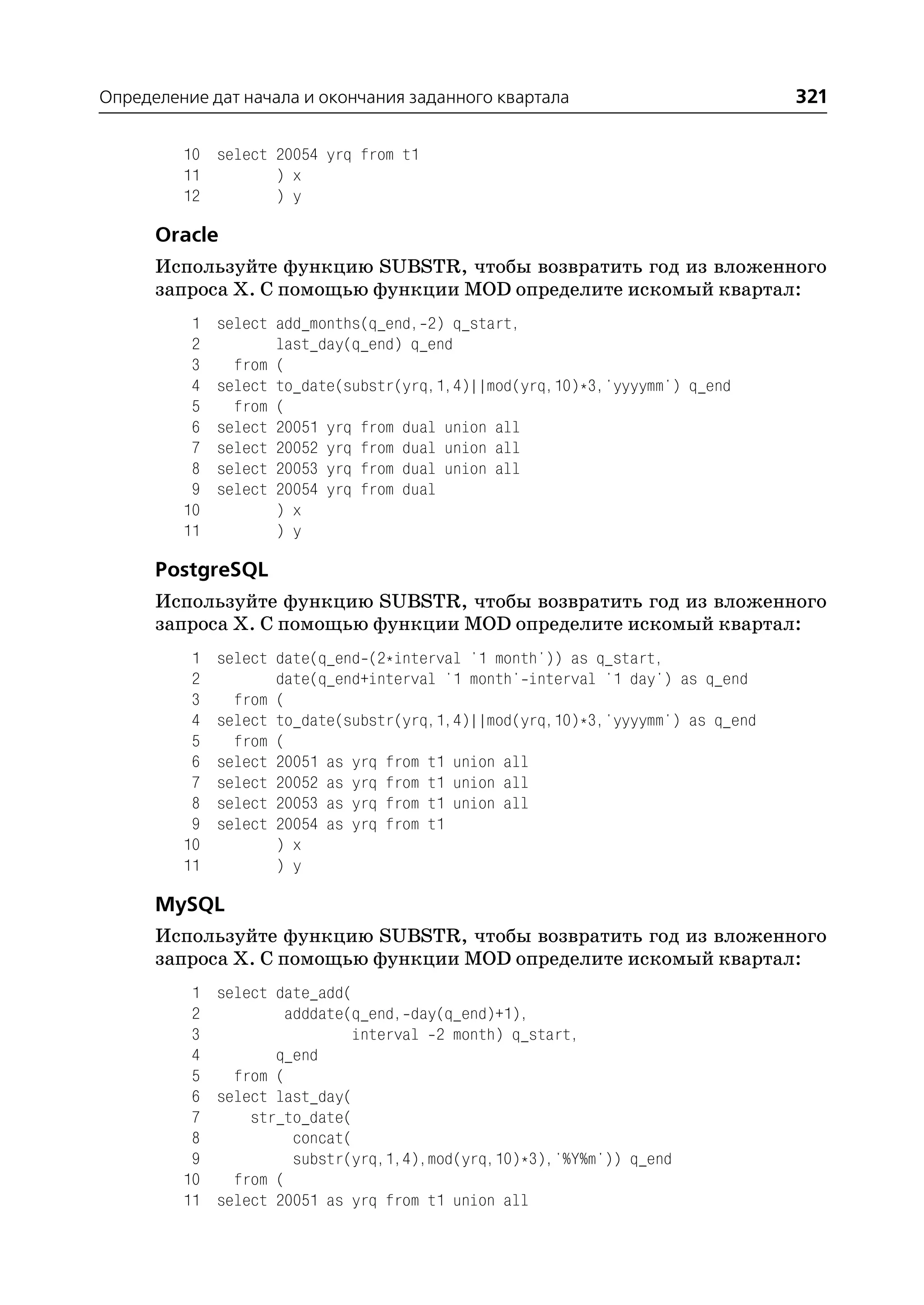 Определение дат начала и окончания заданного квартала                            321

         10 select 20054 yrq from t1
         11        ) x
         12        ) y

      Oracle
      Используйте функцию SUBSTR, чтобы возвратить год из вложенного
      запроса Х. С помощью функции MOD определите искомый квартал:
          1   select add_months(q_end, 2) q_start,
          2          last_day(q_end) q_end
          3     from (
          4   select to_date(substr(yrq,1,4)||mod(yrq,10)*3,'yyyymm') q_end
          5     from (
          6   select 20051 yrq from dual union all
          7   select 20052 yrq from dual union all
          8   select 20053 yrq from dual union all
          9   select 20054 yrq from dual
         10          ) x
         11          ) y

      PostgreSQL
      Используйте функцию SUBSTR, чтобы возвратить год из вложенного
      запроса Х. С помощью функции MOD определите искомый квартал:
          1   select date(q_end (2*interval '1 month')) as q_start,
          2          date(q_end+interval '1 month' interval '1 day') as q_end
          3     from (
          4   select to_date(substr(yrq,1,4)||mod(yrq,10)*3,'yyyymm') as q_end
          5     from (
          6   select 20051 as yrq from t1 union all
          7   select 20052 as yrq from t1 union all
          8   select 20053 as yrq from t1 union all
          9   select 20054 as yrq from t1
         10          ) x
         11          ) y

      MySQL
      Используйте функцию SUBSTR, чтобы возвратить год из вложенного
      запроса Х. С помощью функции MOD определите искомый квартал:
          1 select date_add(
          2         adddate(q_end, day(q_end)+1),
          3                  interval 2 month) q_start,
          4        q_end
          5   from (
          6 select last_day(
          7     str_to_date(
          8          concat(
          9          substr(yrq,1,4),mod(yrq,10)*3),'%Y%m')) q_end
         10   from (
         11 select 20051 as yrq from t1 union all
 