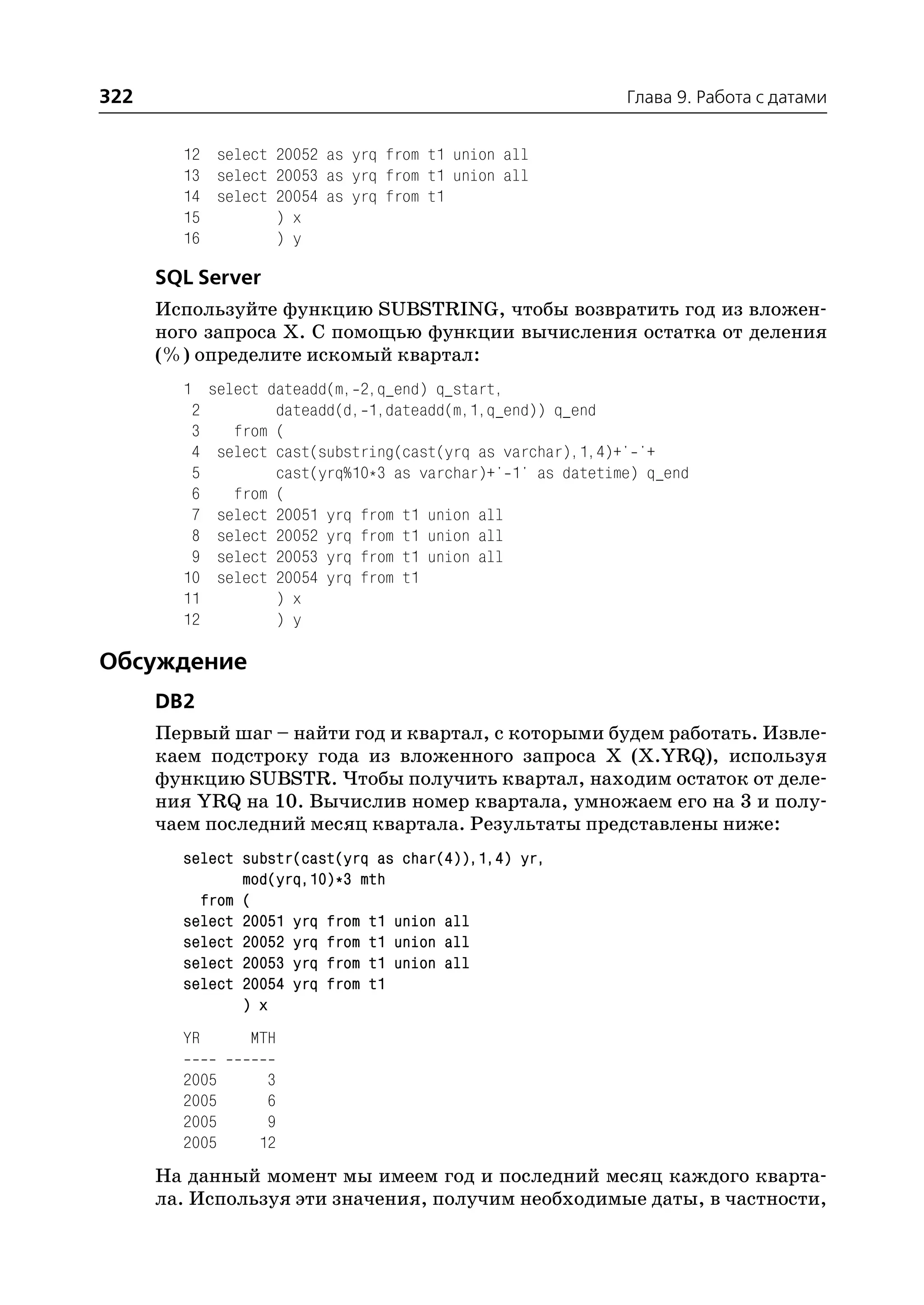322                                                        Глава 9. Работа с датами


        12 select 20052 as yrq from t1 union all
        13 select 20053 as yrq from t1 union all
        14 select 20054 as yrq from t1
        15        ) x
        16        ) y

      SQL Server
      Используйте функцию SUBSTRING, чтобы возвратить год из вложен
      ного запроса Х. С помощью функции вычисления остатка от деления
      (%) определите искомый квартал:
        1 select dateadd(m, 2,q_end) q_start,
         2        dateadd(d, 1,dateadd(m,1,q_end)) q_end
         3   from (
         4 select cast(substring(cast(yrq as varchar),1,4)+' '+
         5        cast(yrq%10*3 as varchar)+' 1' as datetime) q_end
         6   from (
         7 select 20051 yrq from t1 union all
         8 select 20052 yrq from t1 union all
         9 select 20053 yrq from t1 union all
        10 select 20054 yrq from t1
        11        ) x
        12        ) y

Обсуждение
      DB2
      Первый шаг – найти год и квартал, с которыми будем работать. Извле
      каем подстроку года из вложенного запроса X (X.YRQ), используя
      функцию SUBSTR. Чтобы получить квартал, находим остаток от деле
      ния YRQ на 10. Вычислив номер квартала, умножаем его на 3 и полу
      чаем последний месяц квартала. Результаты представлены ниже:
        select substr(cast(yrq as char(4)),1,4) yr,
               mod(yrq,10)*3 mth
          from (
        select 20051 yrq from t1 union all
        select 20052 yrq from t1 union all
        select 20053 yrq from t1 union all
        select 20054 yrq from t1
               ) x
        YR      MTH

        2005      3
        2005      6
        2005      9
        2005     12
      На данный момент мы имеем год и последний месяц каждого кварта
      ла. Используя эти значения, получим необходимые даты, в частности,
 