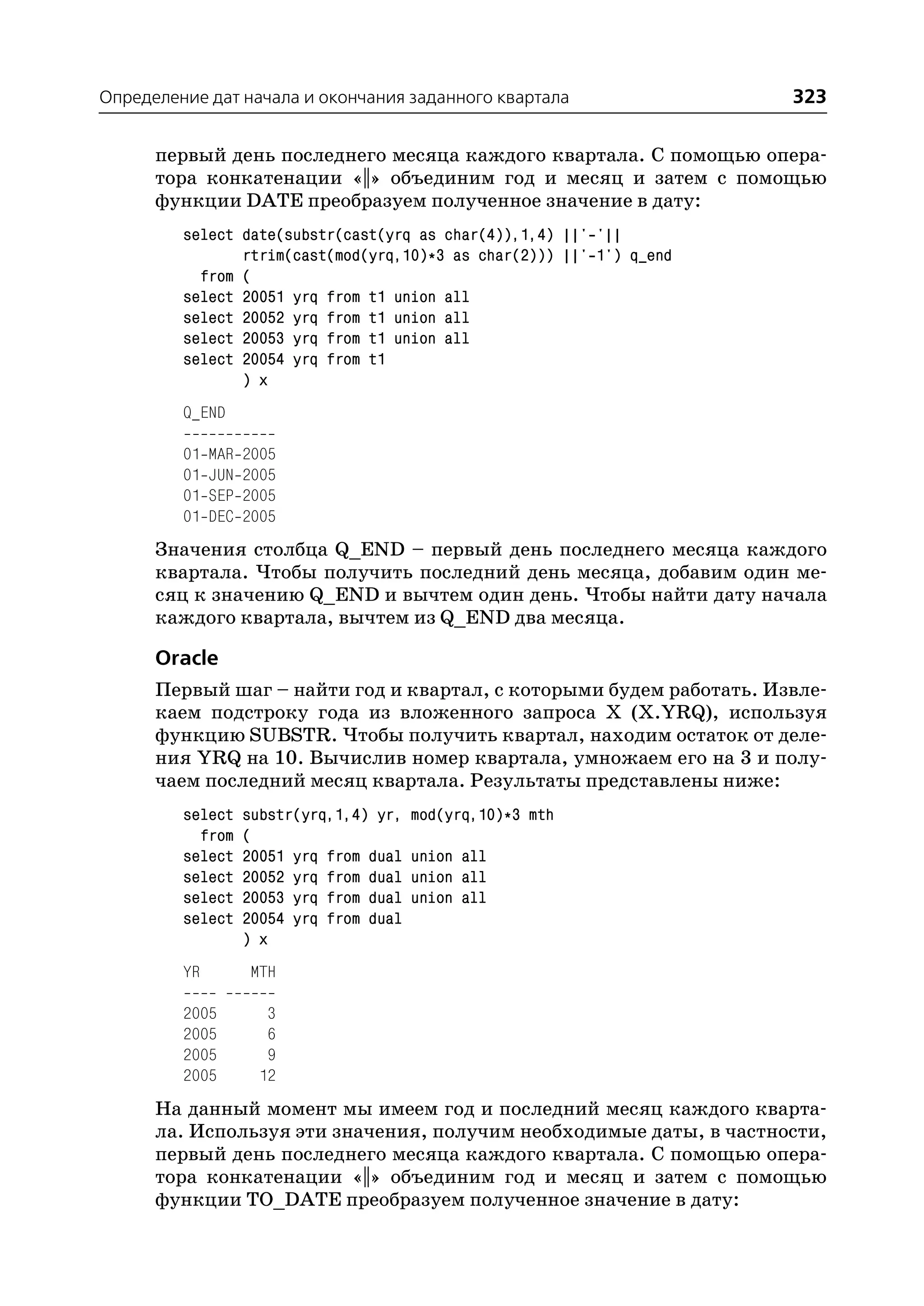 Определение дат начала и окончания заданного квартала                 323

      первый день последнего месяца каждого квартала. С помощью опера
      тора конкатенации «||» объединим год и месяц и затем с помощью
      функции DATE преобразуем полученное значение в дату:
         select date(substr(cast(yrq as char(4)),1,4) ||' '||
                rtrim(cast(mod(yrq,10)*3 as char(2))) ||' 1') q_end
           from (
         select 20051 yrq from t1 union all
         select 20052 yrq from t1 union all
         select 20053 yrq from t1 union all
         select 20054 yrq from t1
                ) x
         Q_END

         01   MAR   2005
         01   JUN   2005
         01   SEP   2005
         01   DEC   2005
      Значения столбца Q_END – первый день последнего месяца каждого
      квартала. Чтобы получить последний день месяца, добавим один ме
      сяц к значению Q_END и вычтем один день. Чтобы найти дату начала
      каждого квартала, вычтем из Q_END два месяца.

      Oracle
      Первый шаг – найти год и квартал, с которыми будем работать. Извле
      каем подстроку года из вложенного запроса X (X.YRQ), используя
      функцию SUBSTR. Чтобы получить квартал, находим остаток от деле
      ния YRQ на 10. Вычислив номер квартала, умножаем его на 3 и полу
      чаем последний месяц квартала. Результаты представлены ниже:
         select     substr(yrq,1,4) yr,   mod(yrq,10)*3 mth
           from     (
         select     20051 yrq from dual   union all
         select     20052 yrq from dual   union all
         select     20053 yrq from dual   union all
         select     20054 yrq from dual
                    ) x
         YR         MTH

         2005          3
         2005          6
         2005          9
         2005         12
      На данный момент мы имеем год и последний месяц каждого кварта
      ла. Используя эти значения, получим необходимые даты, в частности,
      первый день последнего месяца каждого квартала. С помощью опера
      тора конкатенации «||» объединим год и месяц и затем с помощью
      функции TO_DATE преобразуем полученное значение в дату:
 