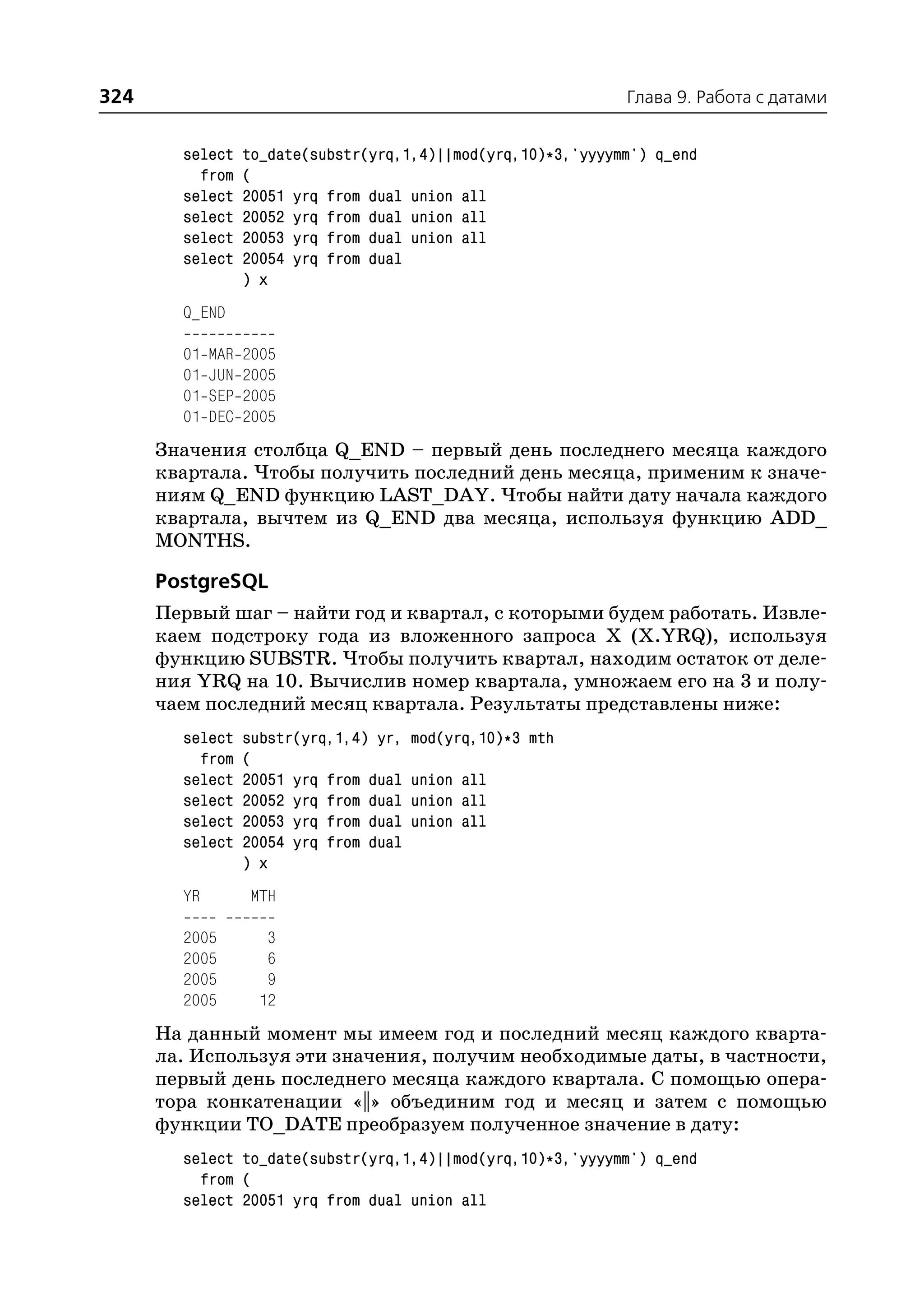 324                                                             Глава 9. Работа с датами


        select     to_date(substr(yrq,1,4)||mod(yrq,10)*3,'yyyymm') q_end
          from     (
        select     20051 yrq from dual union all
        select     20052 yrq from dual union all
        select     20053 yrq from dual union all
        select     20054 yrq from dual
                   ) x
        Q_END

        01   MAR   2005
        01   JUN   2005
        01   SEP   2005
        01   DEC   2005
      Значения столбца Q_END – первый день последнего месяца каждого
      квартала. Чтобы получить последний день месяца, применим к значе
      ниям Q_END функцию LAST_DAY. Чтобы найти дату начала каждого
      квартала, вычтем из Q_END два месяца, используя функцию ADD_
      MONTHS.

      PostgreSQL
      Первый шаг – найти год и квартал, с которыми будем работать. Извле
      каем подстроку года из вложенного запроса X (X.YRQ), используя
      функцию SUBSTR. Чтобы получить квартал, находим остаток от деле
      ния YRQ на 10. Вычислив номер квартала, умножаем его на 3 и полу
      чаем последний месяц квартала. Результаты представлены ниже:
        select     substr(yrq,1,4) yr,   mod(yrq,10)*3 mth
          from     (
        select     20051 yrq from dual   union all
        select     20052 yrq from dual   union all
        select     20053 yrq from dual   union all
        select     20054 yrq from dual
                   ) x
        YR         MTH

        2005          3
        2005          6
        2005          9
        2005         12
      На данный момент мы имеем год и последний месяц каждого кварта
      ла. Используя эти значения, получим необходимые даты, в частности,
      первый день последнего месяца каждого квартала. С помощью опера
      тора конкатенации «||» объединим год и месяц и затем с помощью
      функции TO_DATE преобразуем полученное значение в дату:
        select to_date(substr(yrq,1,4)||mod(yrq,10)*3,'yyyymm') q_end
          from (
        select 20051 yrq from dual union all
 