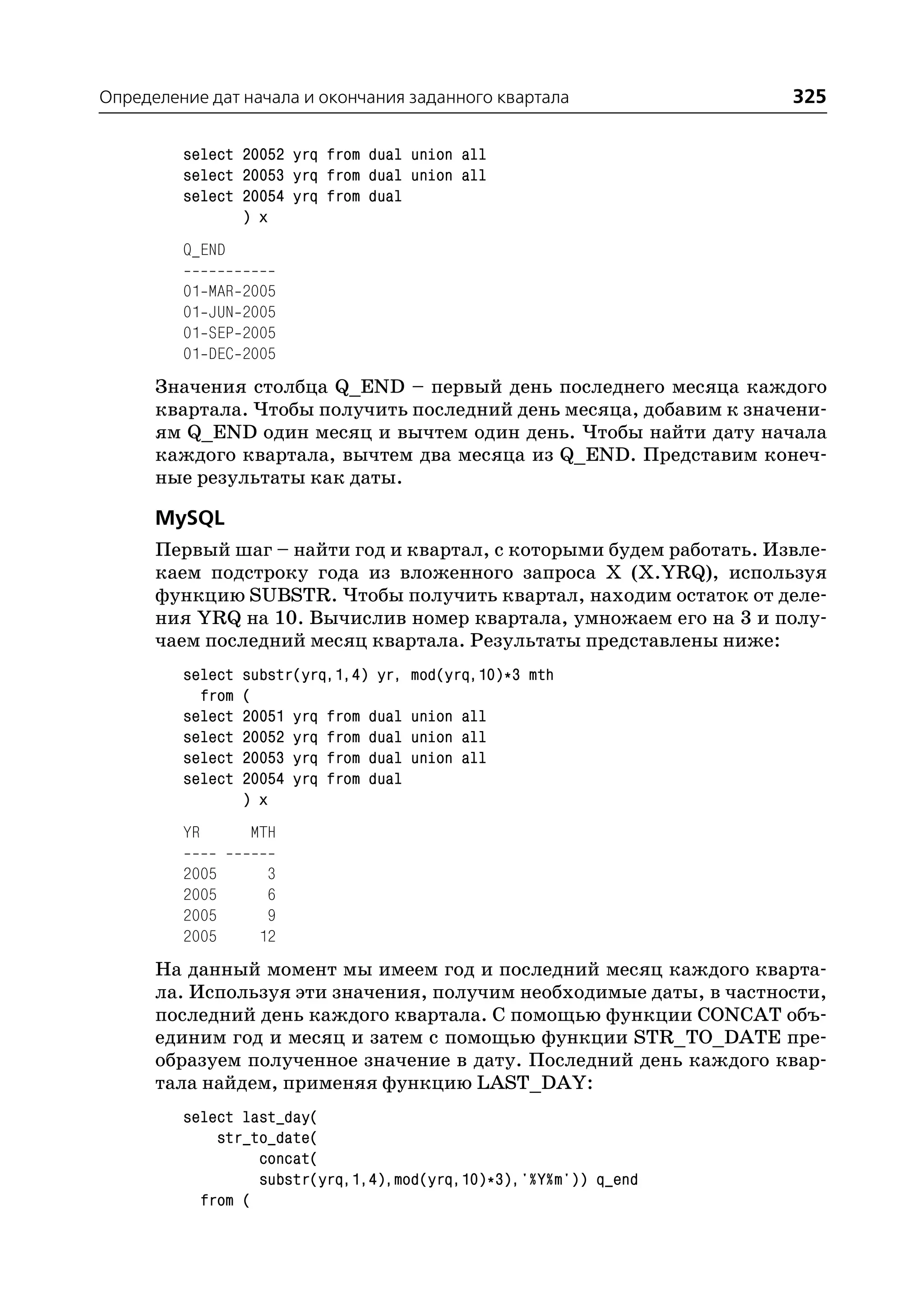 Определение дат начала и окончания заданного квартала               325

         select 20052 yrq from dual union all
         select 20053 yrq from dual union all
         select 20054 yrq from dual
                ) x
         Q_END

         01   MAR   2005
         01   JUN   2005
         01   SEP   2005
         01   DEC   2005
      Значения столбца Q_END – первый день последнего месяца каждого
      квартала. Чтобы получить последний день месяца, добавим к значени
      ям Q_END один месяц и вычтем один день. Чтобы найти дату начала
      каждого квартала, вычтем два месяца из Q_END. Представим конеч
      ные результаты как даты.

      MySQL
      Первый шаг – найти год и квартал, с которыми будем работать. Извле
      каем подстроку года из вложенного запроса X (X.YRQ), используя
      функцию SUBSTR. Чтобы получить квартал, находим остаток от деле
      ния YRQ на 10. Вычислив номер квартала, умножаем его на 3 и полу
      чаем последний месяц квартала. Результаты представлены ниже:
         select     substr(yrq,1,4) yr,   mod(yrq,10)*3 mth
           from     (
         select     20051 yrq from dual   union all
         select     20052 yrq from dual   union all
         select     20053 yrq from dual   union all
         select     20054 yrq from dual
                    ) x
         YR         MTH

         2005          3
         2005          6
         2005          9
         2005         12
      На данный момент мы имеем год и последний месяц каждого кварта
      ла. Используя эти значения, получим необходимые даты, в частности,
      последний день каждого квартала. С помощью функции CONCAT объ
      единим год и месяц и затем с помощью функции STR_TO_DATE пре
      образуем полученное значение в дату. Последний день каждого квар
      тала найдем, применяя функцию LAST_DAY:
         select last_day(
             str_to_date(
                  concat(
                  substr(yrq,1,4),mod(yrq,10)*3),'%Y%m')) q_end
           from (
 