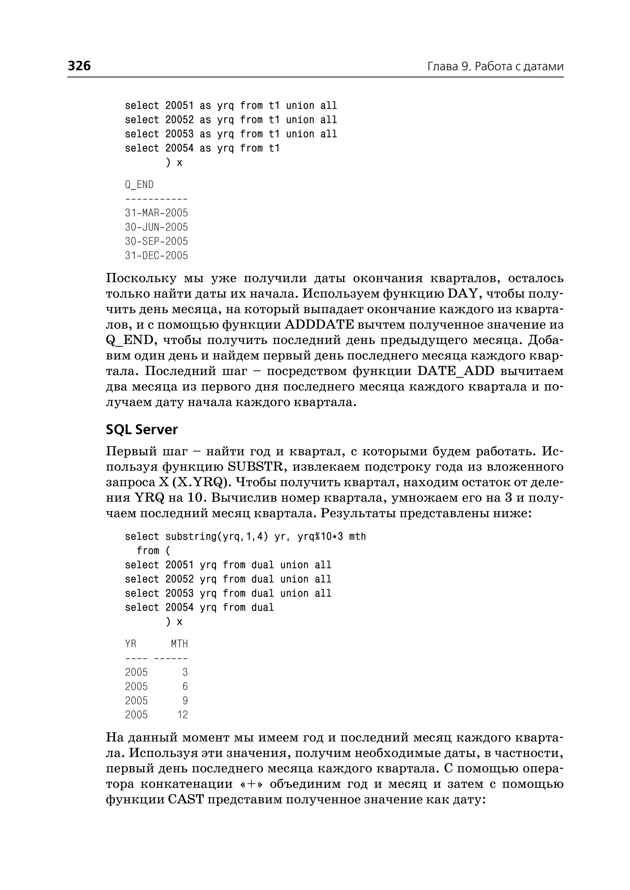 326                                                         Глава 9. Работа с датами


        select     20051   as   yrq   from   t1 union all
        select     20052   as   yrq   from   t1 union all
        select     20053   as   yrq   from   t1 union all
        select     20054   as   yrq   from   t1
                   ) x
        Q_END

        31   MAR   2005
        30   JUN   2005
        30   SEP   2005
        31   DEC   2005
      Поскольку мы уже получили даты окончания кварталов, осталось
      только найти даты их начала. Используем функцию DAY, чтобы полу
      чить день месяца, на который выпадает окончание каждого из кварта
      лов, и с помощью функции ADDDATE вычтем полученное значение из
      Q_END, чтобы получить последний день предыдущего месяца. Доба
      вим один день и найдем первый день последнего месяца каждого квар
      тала. Последний шаг – посредством функции DATE_ADD вычитаем
      два месяца из первого дня последнего месяца каждого квартала и по
      лучаем дату начала каждого квартала.

      SQL Server
      Первый шаг – найти год и квартал, с которыми будем работать. Ис
      пользуя функцию SUBSTR, извлекаем подстроку года из вложенного
      запроса X (X.YRQ). Чтобы получить квартал, находим остаток от деле
      ния YRQ на 10. Вычислив номер квартала, умножаем его на 3 и полу
      чаем последний месяц квартала. Результаты представлены ниже:
        select     substring(yrq,1,4) yr, yrq%10*3 mth
          from     (
        select     20051 yrq from dual union all
        select     20052 yrq from dual union all
        select     20053 yrq from dual union all
        select     20054 yrq from dual
                   ) x
        YR         MTH

        2005          3
        2005          6
        2005          9
        2005         12
      На данный момент мы имеем год и последний месяц каждого кварта
      ла. Используя эти значения, получим необходимые даты, в частности,
      первый день последнего месяца каждого квартала. С помощью опера
      тора конкатенации «+» объединим год и месяц и затем с помощью
      функции CAST представим полученное значение как дату:
 
