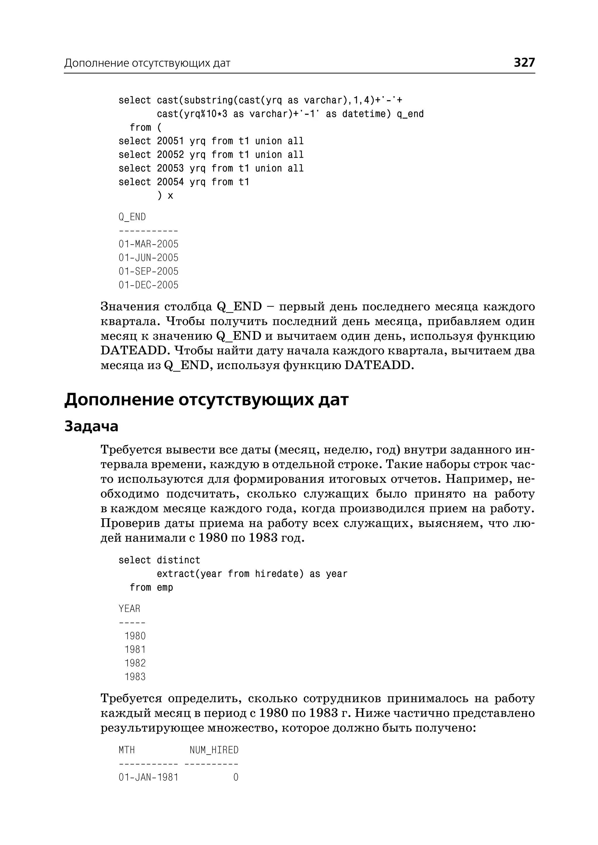 Дополнение отсутствующих дат                                         327

         select cast(substring(cast(yrq as varchar),1,4)+' '+
                cast(yrq%10*3 as varchar)+' 1' as datetime) q_end
           from (
         select 20051 yrq from t1 union all
         select 20052 yrq from t1 union all
         select 20053 yrq from t1 union all
         select 20054 yrq from t1
                ) x
         Q_END

         01   MAR   2005
         01   JUN   2005
         01   SEP   2005
         01   DEC   2005
      Значения столбца Q_END – первый день последнего месяца каждого
      квартала. Чтобы получить последний день месяца, прибавляем один
      месяц к значению Q_END и вычитаем один день, используя функцию
      DATEADD. Чтобы найти дату начала каждого квартала, вычитаем два
      месяца из Q_END, используя функцию DATEADD.

Дополнение отсутствующих дат
Задача
      Требуется вывести все даты (месяц, неделю, год) внутри заданного ин
      тервала времени, каждую в отдельной строке. Такие наборы строк час
      то используются для формирования итоговых отчетов. Например, не
      обходимо подсчитать, сколько служащих было принято на работу
      в каждом месяце каждого года, когда производился прием на работу.
      Проверив даты приема на работу всех служащих, выясняем, что лю
      дей нанимали с 1980 по 1983 год.
         select distinct
                extract(year from hiredate) as year
           from emp
         YEAR

          1980
          1981
          1982
          1983
      Требуется определить, сколько сотрудников принималось на работу
      каждый месяц в период с 1980 по 1983 г. Ниже частично представлено
      результирующее множество, которое должно быть получено:
         MTH               NUM_HIRED

         01 JAN 1981               0
 