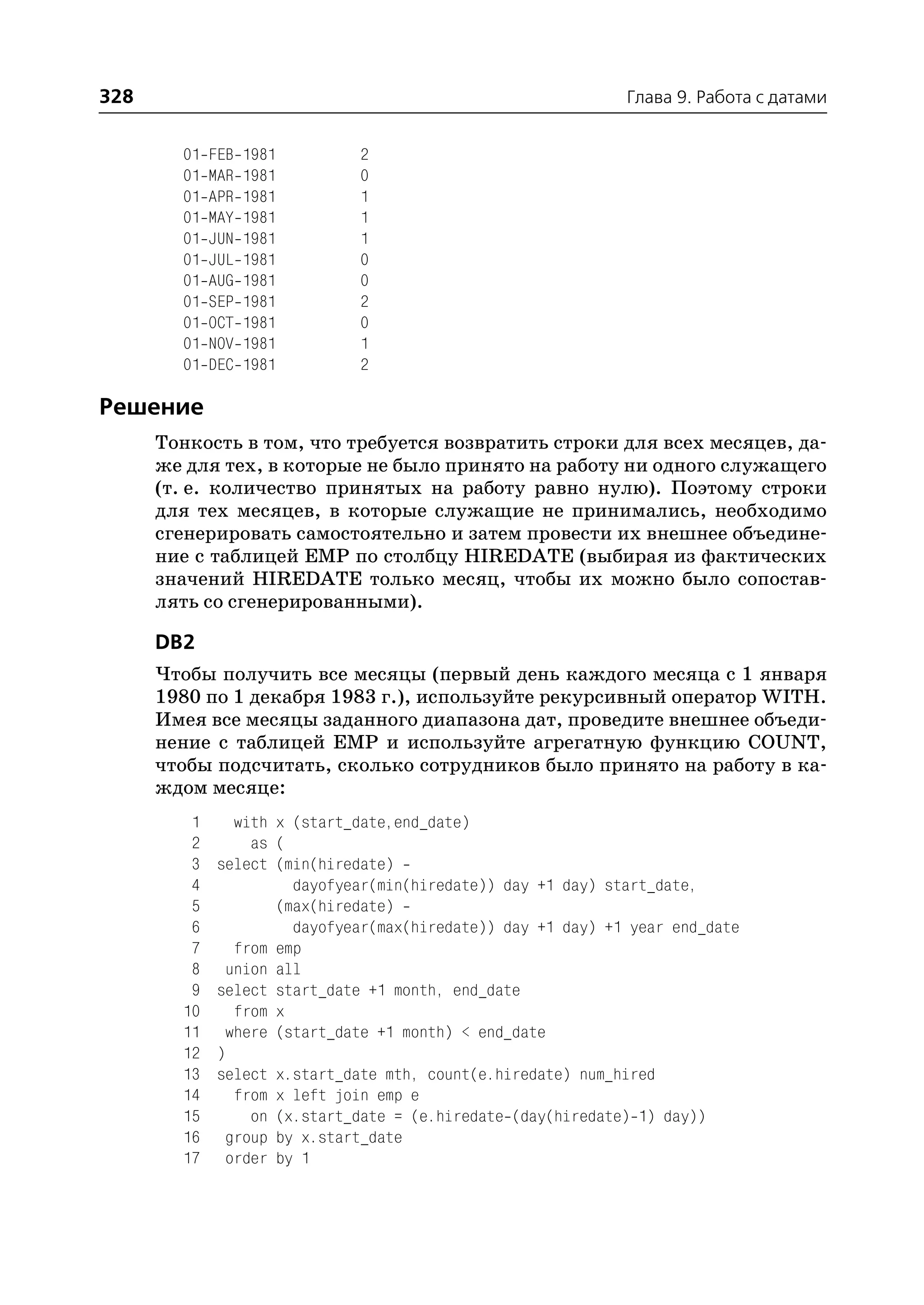 328                                                           Глава 9. Работа с датами


        01   FEB   1981        2
        01   MAR   1981        0
        01   APR   1981        1
        01   MAY   1981        1
        01   JUN   1981        1
        01   JUL   1981        0
        01   AUG   1981        0
        01   SEP   1981        2
        01   OCT   1981        0
        01   NOV   1981        1
        01   DEC   1981        2

Решение
      Тонкость в том, что требуется возвратить строки для всех месяцев, да
      же для тех, в которые не было принято на работу ни одного служащего
      (т. е. количество принятых на работу равно нулю). Поэтому строки
      для тех месяцев, в которые служащие не принимались, необходимо
      сгенерировать самостоятельно и затем провести их внешнее объедине
      ние с таблицей EMP по столбцу HIREDATE (выбирая из фактических
      значений HIREDATE только месяц, чтобы их можно было сопостав
      лять со сгенерированными).

      DB2
      Чтобы получить все месяцы (первый день каждого месяца с 1 января
      1980 по 1 декабря 1983 г.), используйте рекурсивный оператор WITH.
      Имея все месяцы заданного диапазона дат, проведите внешнее объеди
      нение с таблицей EMP и используйте агрегатную функцию COUNT,
      чтобы подсчитать, сколько сотрудников было принято на работу в ка
      ждом месяце:
         1      with x (start_date,end_date)
         2        as (
         3    select (min(hiredate)
         4             dayofyear(min(hiredate)) day +1 day) start_date,
         5           (max(hiredate)
         6             dayofyear(max(hiredate)) day +1 day) +1 year end_date
         7      from emp
         8     union all
         9    select start_date +1 month, end_date
        10      from x
        11     where (start_date +1 month) < end_date
        12    )
        13    select x.start_date mth, count(e.hiredate) num_hired
        14      from x left join emp e
        15        on (x.start_date = (e.hiredate (day(hiredate) 1) day))
        16     group by x.start_date
        17     order by 1
 