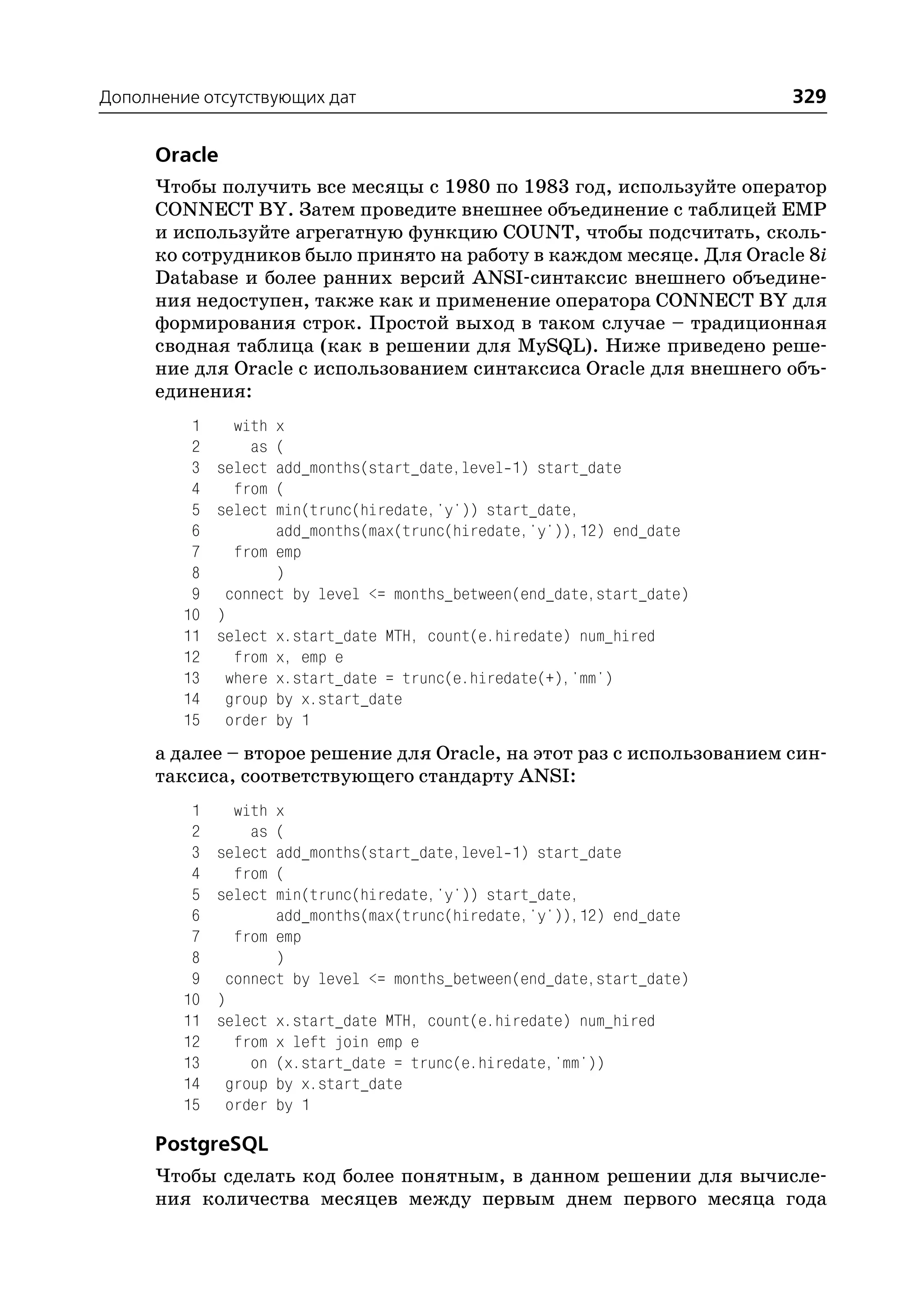 Дополнение отсутствующих дат                                             329

      Oracle
      Чтобы получить все месяцы с 1980 по 1983 год, используйте оператор
      CONNECT BY. Затем проведите внешнее объединение с таблицей EMP
      и используйте агрегатную функцию COUNT, чтобы подсчитать, сколь
      ко сотрудников было принято на работу в каждом месяце. Для Oracle 8i
      Database и более ранних версий ANSI синтаксис внешнего объедине
      ния недоступен, также как и применение оператора CONNECT BY для
      формирования строк. Простой выход в таком случае – традиционная
      сводная таблица (как в решении для MySQL). Ниже приведено реше
      ние для Oracle с использованием синтаксиса Oracle для внешнего объ
      единения:
          1     with x
          2       as (
          3   select add_months(start_date,level 1) start_date
          4     from (
          5   select min(trunc(hiredate,'y')) start_date,
          6          add_months(max(trunc(hiredate,'y')),12) end_date
          7     from emp
          8          )
          9    connect by level <= months_between(end_date,start_date)
         10   )
         11   select x.start_date MTH, count(e.hiredate) num_hired
         12     from x, emp e
         13    where x.start_date = trunc(e.hiredate(+),'mm')
         14    group by x.start_date
         15    order by 1
      а далее – второе решение для Oracle, на этот раз с использованием син
      таксиса, соответствующего стандарту ANSI:
          1     with x
          2       as (
          3   select add_months(start_date,level 1) start_date
          4     from (
          5   select min(trunc(hiredate,'y')) start_date,
          6          add_months(max(trunc(hiredate,'y')),12) end_date
          7     from emp
          8          )
          9    connect by level <= months_between(end_date,start_date)
         10   )
         11   select x.start_date MTH, count(e.hiredate) num_hired
         12     from x left join emp e
         13       on (x.start_date = trunc(e.hiredate,'mm'))
         14    group by x.start_date
         15    order by 1

      PostgreSQL
      Чтобы сделать код более понятным, в данном решении для вычисле
      ния количества месяцев между первым днем первого месяца года
 