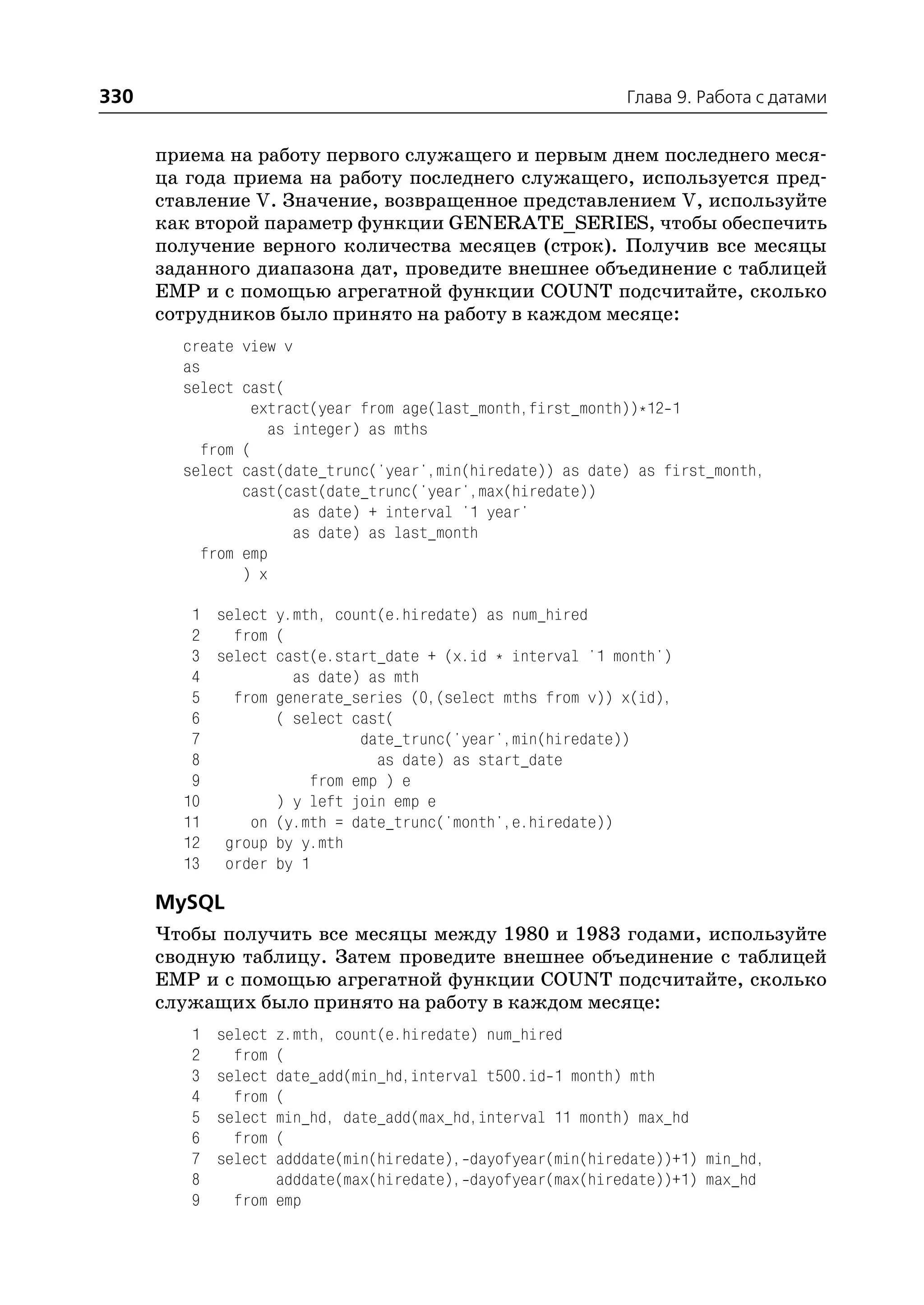 330                                                         Глава 9. Работа с датами


      приема на работу первого служащего и первым днем последнего меся
      ца года приема на работу последнего служащего, используется пред
      ставление V. Значение, возвращенное представлением V, используйте
      как второй параметр функции GENERATE_SERIES, чтобы обеспечить
      получение верного количества месяцев (строк). Получив все месяцы
      заданного диапазона дат, проведите внешнее объединение с таблицей
      EMP и с помощью агрегатной функции COUNT подсчитайте, сколько
      сотрудников было принято на работу в каждом месяце:
        create view v
        as
        select cast(
                 extract(year from age(last_month,first_month))*12 1
                   as integer) as mths
           from (
        select cast(date_trunc('year',min(hiredate)) as date) as first_month,
                cast(cast(date_trunc('year',max(hiredate))
                      as date) + interval '1 year'
                      as date) as last_month
           from emp
                ) x

         1 select y.mth, count(e.hiredate) as num_hired
         2   from (
         3 select cast(e.start_date + (x.id * interval '1 month')
         4          as date) as mth
         5   from generate_series (0,(select mths from v)) x(id),
         6        ( select cast(
         7                  date_trunc('year',min(hiredate))
         8                    as date) as start_date
         9            from emp ) e
        10        ) y left join emp e
        11     on (y.mth = date_trunc('month',e.hiredate))
        12 group by y.mth
        13 order by 1

      MySQL
      Чтобы получить все месяцы между 1980 и 1983 годами, используйте
      сводную таблицу. Затем проведите внешнее объединение с таблицей
      EMP и с помощью агрегатной функции COUNT подсчитайте, сколько
      служащих было принято на работу в каждом месяце:
         1   selectz.mth, count(e.hiredate) num_hired
         2     from(
         3   selectdate_add(min_hd,interval t500.id 1 month) mth
         4     from(
         5   selectmin_hd, date_add(max_hd,interval 11 month) max_hd
         6     from(
         7   selectadddate(min(hiredate), dayofyear(min(hiredate))+1) min_hd,
         8         adddate(max(hiredate), dayofyear(max(hiredate))+1) max_hd
         9    from emp
 
