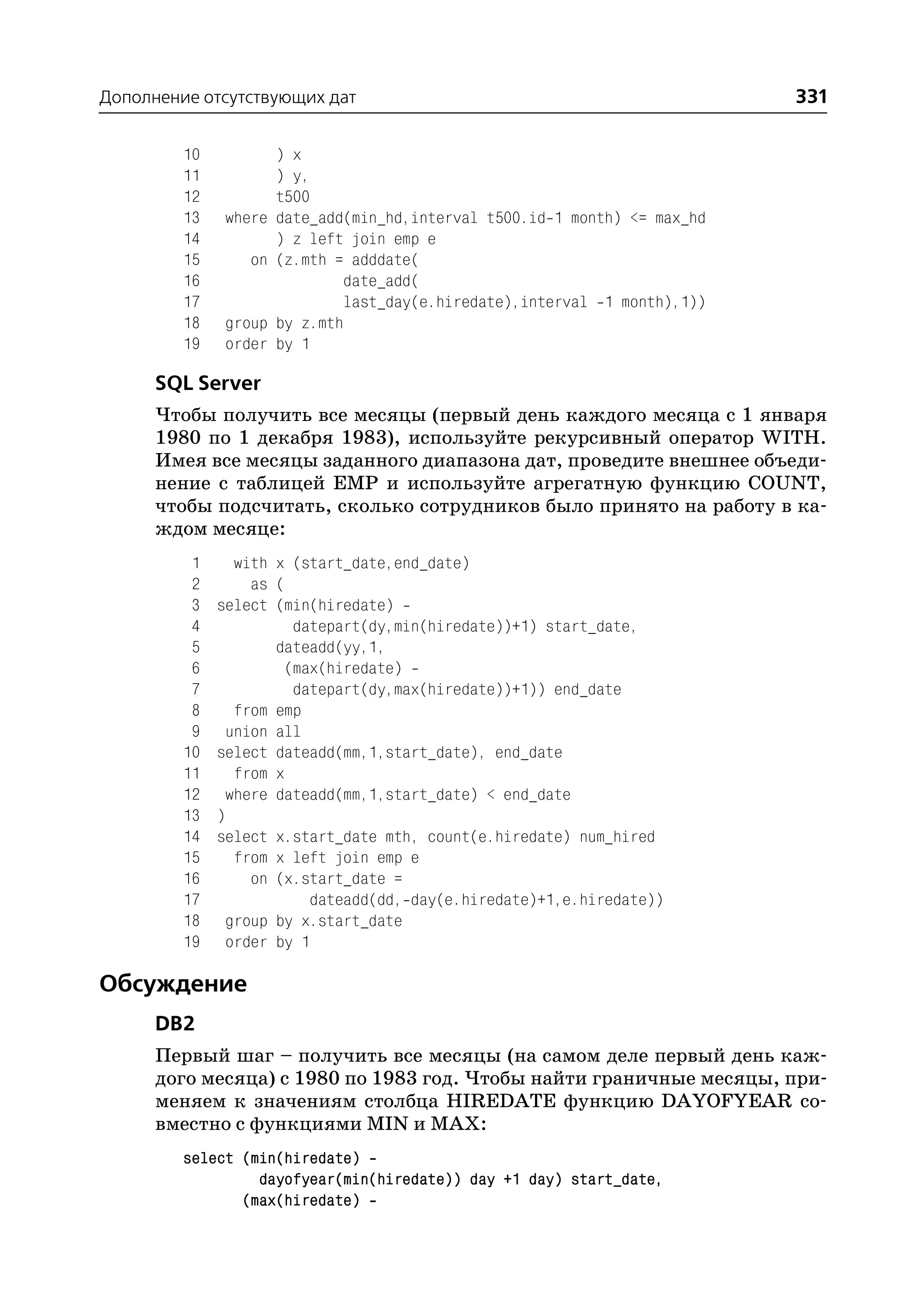 Дополнение отсутствующих дат                                                331

         10           ) x
         11           ) y,
         12           t500
         13   where   date_add(min_hd,interval t500.id 1 month) <= max_hd
         14           ) z left join emp e
         15      on   (z.mth = adddate(
         16                   date_add(
         17                   last_day(e.hiredate),interval 1 month),1))
         18   group   by z.mth
         19   order   by 1

      SQL Server
      Чтобы получить все месяцы (первый день каждого месяца с 1 января
      1980 по 1 декабря 1983), используйте рекурсивный оператор WITH.
      Имея все месяцы заданного диапазона дат, проведите внешнее объеди
      нение с таблицей EMP и используйте агрегатную функцию COUNT,
      чтобы подсчитать, сколько сотрудников было принято на работу в ка
      ждом месяце:
          1     with x (start_date,end_date)
          2       as (
          3   select (min(hiredate)
          4            datepart(dy,min(hiredate))+1) start_date,
          5          dateadd(yy,1,
          6           (max(hiredate)
          7            datepart(dy,max(hiredate))+1)) end_date
          8     from emp
          9    union all
         10   select dateadd(mm,1,start_date), end_date
         11     from x
         12    where dateadd(mm,1,start_date) < end_date
         13   )
         14   select x.start_date mth, count(e.hiredate) num_hired
         15     from x left join emp e
         16       on (x.start_date =
         17              dateadd(dd, day(e.hiredate)+1,e.hiredate))
         18    group by x.start_date
         19    order by 1

Обсуждение
      DB2
      Первый шаг – получить все месяцы (на самом деле первый день каж
      дого месяца) с 1980 по 1983 год. Чтобы найти граничные месяцы, при
      меняем к значениям столбца HIREDATE функцию DAYOFYEAR со
      вместно с функциями MIN и MAX:
         select (min(hiredate)
                  dayofyear(min(hiredate)) day +1 day) start_date,
                (max(hiredate)
 