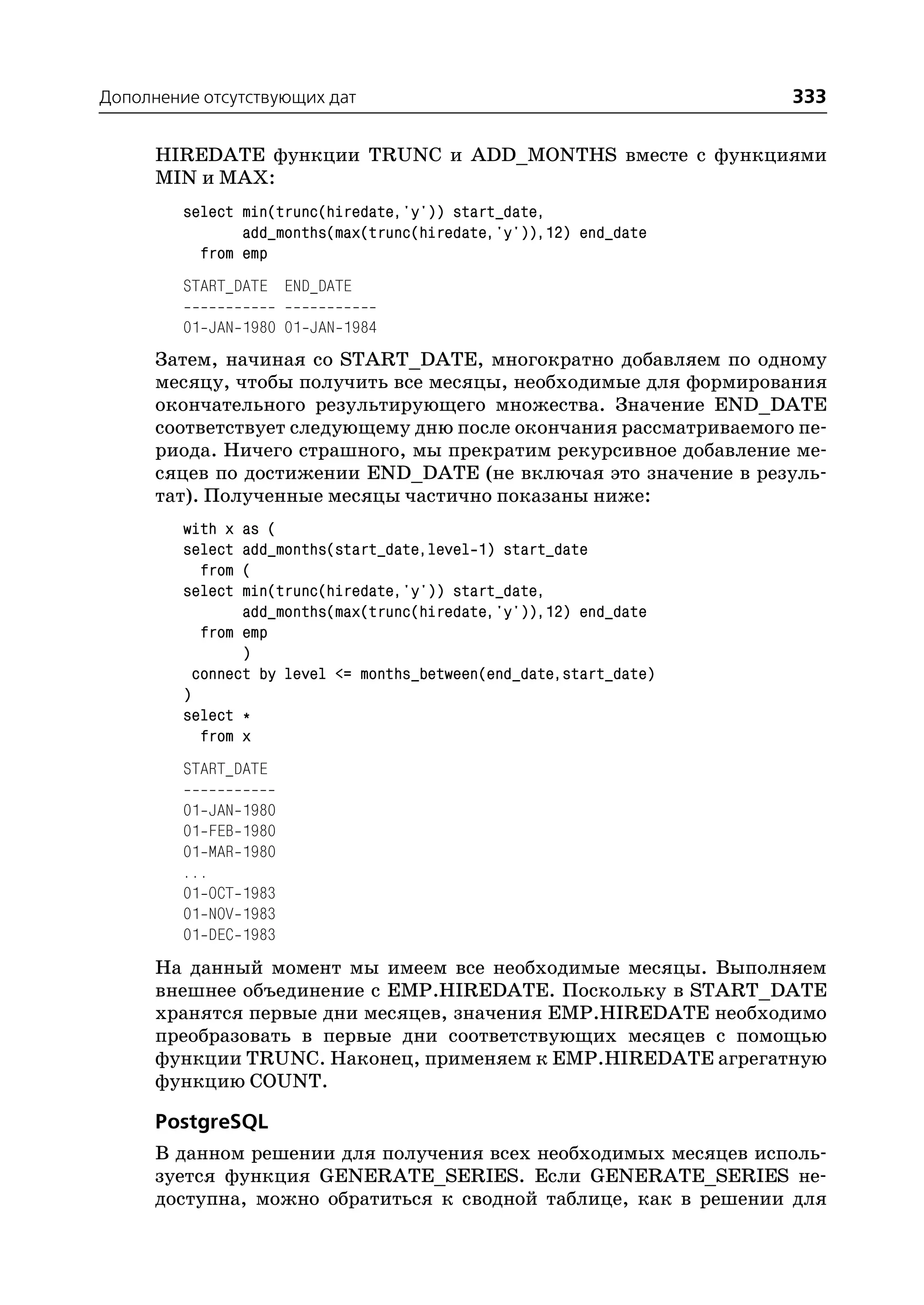 Дополнение отсутствующих дат                                        333

      HIREDATE функции TRUNC и ADD_MONTHS вместе с функциями
      MIN и MAX:
         select min(trunc(hiredate,'y')) start_date,
                add_months(max(trunc(hiredate,'y')),12) end_date
           from emp
         START_DATE END_DATE

         01 JAN 1980 01 JAN 1984
      Затем, начиная со START_DATE, многократно добавляем по одному
      месяцу, чтобы получить все месяцы, необходимые для формирования
      окончательного результирующего множества. Значение END_DATE
      соответствует следующему дню после окончания рассматриваемого пе
      риода. Ничего страшного, мы прекратим рекурсивное добавление ме
      сяцев по достижении END_DATE (не включая это значение в резуль
      тат). Полученные месяцы частично показаны ниже:
         with x as (
         select add_months(start_date,level 1) start_date
           from (
         select min(trunc(hiredate,'y')) start_date,
                add_months(max(trunc(hiredate,'y')),12) end_date
           from emp
                )
          connect by level <= months_between(end_date,start_date)
         )
         select *
           from x
         START_DATE

         01 JAN   1980
         01 FEB   1980
         01 MAR   1980
         ...
         01 OCT   1983
         01 NOV   1983
         01 DEC   1983
      На данный момент мы имеем все необходимые месяцы. Выполняем
      внешнее объединение с EMP.HIREDATE. Поскольку в START_DATE
      хранятся первые дни месяцев, значения EMP.HIREDATE необходимо
      преобразовать в первые дни соответствующих месяцев с помощью
      функции TRUNC. Наконец, применяем к EMP.HIREDATE агрегатную
      функцию COUNT.

      PostgreSQL
      В данном решении для получения всех необходимых месяцев исполь
      зуется функция GENERATE_SERIES. Если GENERATE_SERIES не
      доступна, можно обратиться к сводной таблице, как в решении для
 