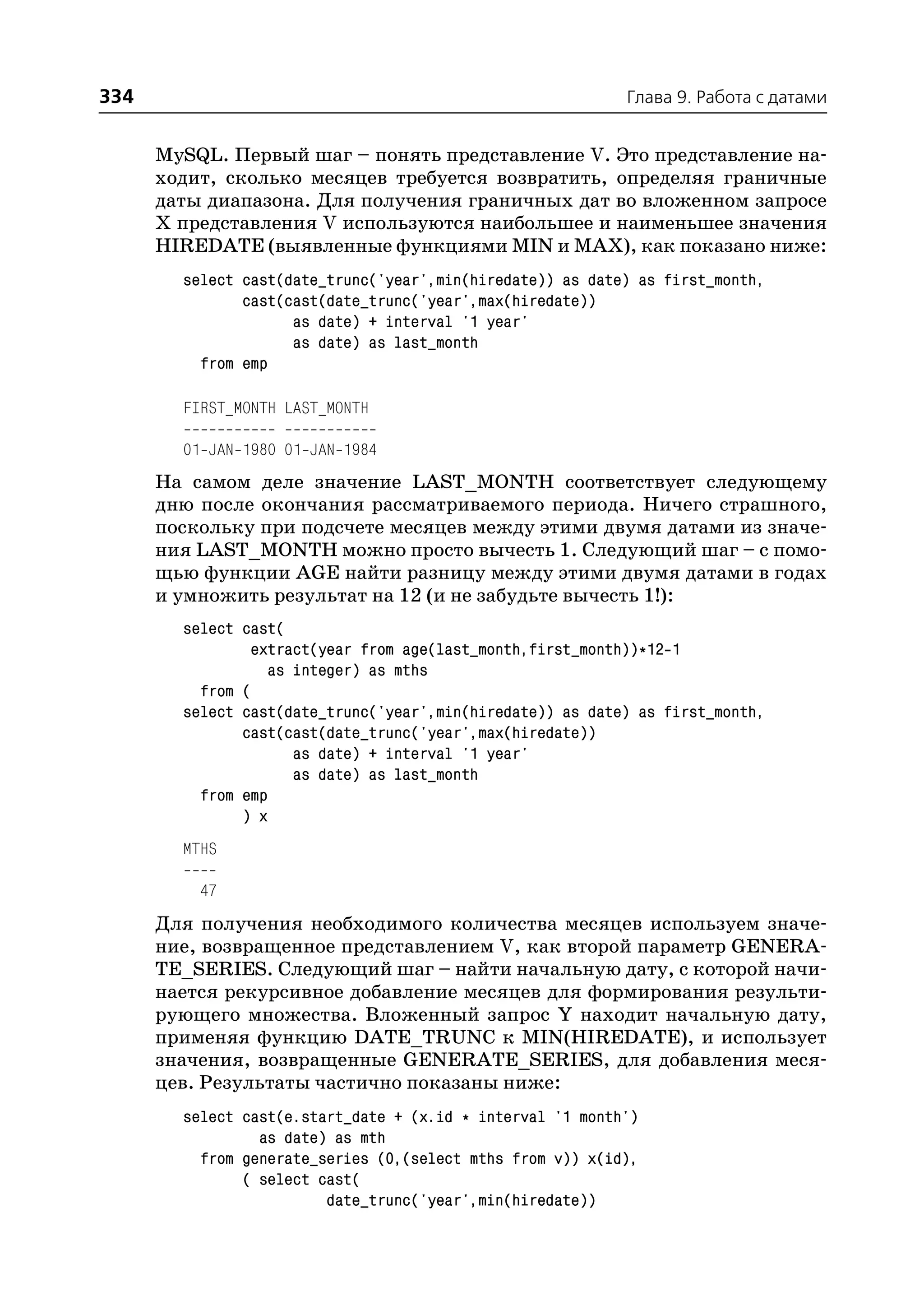 334                                                         Глава 9. Работа с датами


      MySQL. Первый шаг – понять представление V. Это представление на
      ходит, сколько месяцев требуется возвратить, определяя граничные
      даты диапазона. Для получения граничных дат во вложенном запросе
      Х представления V используются наибольшее и наименьшее значения
      HIREDATE (выявленные функциями MIN и MAX), как показано ниже:
        select cast(date_trunc('year',min(hiredate)) as date) as first_month,
               cast(cast(date_trunc('year',max(hiredate))
                     as date) + interval '1 year'
                     as date) as last_month
          from emp

        FIRST_MONTH LAST_MONTH

        01 JAN 1980 01 JAN 1984
      На самом деле значение LAST_MONTH соответствует следующему
      дню после окончания рассматриваемого периода. Ничего страшного,
      поскольку при подсчете месяцев между этими двумя датами из значе
      ния LAST_MONTH можно просто вычесть 1. Следующий шаг – с помо
      щью функции AGE найти разницу между этими двумя датами в годах
      и умножить результат на 12 (и не забудьте вычесть 1!):
        select cast(
                extract(year from age(last_month,first_month))*12 1
                  as integer) as mths
          from (
        select cast(date_trunc('year',min(hiredate)) as date) as first_month,
               cast(cast(date_trunc('year',max(hiredate))
                     as date) + interval '1 year'
                     as date) as last_month
          from emp
               ) x
        MTHS

          47
      Для получения необходимого количества месяцев используем значе
      ние, возвращенное представлением V, как второй параметр GENERA
      TE_SERIES. Следующий шаг – найти начальную дату, с которой начи
      нается рекурсивное добавление месяцев для формирования результи
      рующего множества. Вложенный запрос Y находит начальную дату,
      применяя функцию DATE_TRUNC к MIN(HIREDATE), и использует
      значения, возвращенные GENERATE_SERIES, для добавления меся
      цев. Результаты частично показаны ниже:
        select cast(e.start_date + (x.id * interval '1 month')
                 as date) as mth
          from generate_series (0,(select mths from v)) x(id),
               ( select cast(
                         date_trunc('year',min(hiredate))
 